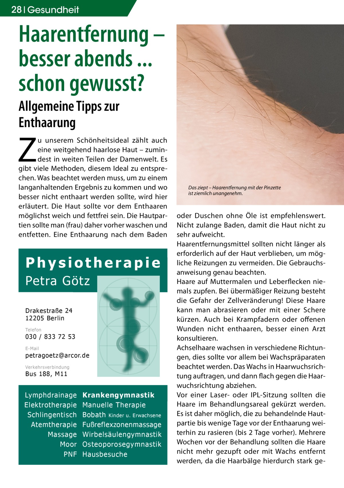 28 Gesundheit  Haarentfernung – besser abends ... schon gewusst? Allgemeine Tipps zur Enthaarung  Z  u unserem Schönheitsideal zählt auch eine weitgehend haarlose Haut – zumindest in weiten Teilen der Damenwelt. Es gibt viele Methoden, diesem Ideal zu entsprechen. Was beachtet werden muss, um zu einem langanhaltenden Ergebnis zu kommen und wo besser nicht enthaart werden sollte, wird hier erläutert. Die Haut sollte vor dem Enthaaren möglichst weich und fettfrei sein. Die Hautpartien sollte man (frau) daher vorher waschen und entfetten. Eine Enthaarung nach dem Baden  Physiotherapie Petra Götz Drakestraße 24 12205 Berlin Telefon  030 / 833 72 53 E-Mail  petragoetz@arcor.de Verkehrsverbindung  Bus 188, M11  Lymphdrainage Elektrotherapie Schlingentisch Atemtherapie Massage Moor PNF  Krankengymnastik Manuelle Therapie Bobath Kinder u. Erwachsene Fußreflexzonenmassage Wirbelsäulengymnastik Osteoporosegymnastik Hausbesuche  Das ziept – Haarentfernung mit der Pinzette ist ziemlich unangenehm.  oder Duschen ohne Öle ist empfehlenswert. Nicht zulange Baden, damit die Haut nicht zu sehr aufweicht. Haarentfernungsmittel sollten nicht länger als erforderlich auf der Haut verblieben, um mögliche Reizungen zu vermeiden. Die Gebrauchsanweisung genau beachten. Haare auf Muttermalen und Leberflecken niemals zupfen. Bei übermäßiger Reizung besteht die Gefahr der Zellveränderung! Diese Haare kann man abrasieren oder mit einer Schere kürzen. Auch bei Krampfadern oder offenen Wunden nicht enthaaren, besser einen Arzt konsultieren. Achselhaare wachsen in verschiedene Richtungen, dies sollte vor allem bei Wachspräparaten beachtet werden. Das Wachs in Haarwuchsrichtung auftragen, und dann flach gegen die Haarwuchsrichtung abziehen. Vor einer Laser- oder IPL-Sitzung sollten die Haare im Behandlungsareal gekürzt werden. Es ist daher möglich, die zu behandelnde Hautpartie bis wenige Tage vor der Enthaarung weiterhin zu rasieren (bis 2 Tage vorher). Mehrere Wochen vor der Behandlung sollten die Haare nicht mehr gezupft oder mit Wachs entfernt werden, da die Haarbälge hierdurch stark g