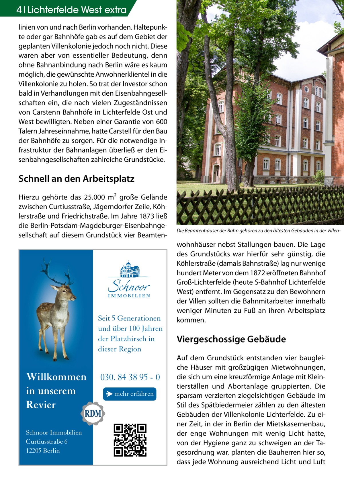 4 Lichterfelde West extra linien von und nach Berlin vorhanden. Haltepunkte oder gar Bahnhöfe gab es auf dem Gebiet der geplanten Villenkolonie jedoch noch nicht. Diese waren aber von essentieller Bedeutung, denn ohne Bahnanbindung nach Berlin wäre es kaum möglich, die gewünschte Anwohnerklientel in die Villenkolonie zu holen. So trat der Investor schon bald in Verhandlungen mit den Eisenbahngesellschaften ein, die nach vielen Zugeständnissen von Carstenn Bahnhöfe in Lichterfelde Ost und West bewilligten. Neben einer Garantie von 600 Talern Jahreseinnahme, hatte Carstell für den Bau der Bahnhöfe zu sorgen. Für die notwendige Infrastruktur der Bahnanlagen überließ er den Eisenbahngesellschaften zahlreiche Grundstücke.  Schnell an den Arbeitsplatz Hierzu gehörte das 25.000 m² große Gelände zwischen Curtiusstraße, Jägerndorfer Zeile, Köhlerstraße und Friedrichstraße. Im Jahre 1873 ließ die Berlin-Potsdam-Magdeburger-Eisenbahngesellschaft auf diesem Grundstück vier Beamten Seit 5 Generationen und über 100 Jahren der Platzhirsch in dieser Region  Willkommen in unserem Revier Schnoor Immobilien Curtiusstraße 6 12205 Berlin  030. 84 38 95 - 0 → mehr erfahren  Die Beamtenhäuser der Bahn gehören zu den ältesten Gebäuden in der Villen-�  wohnhäuser nebst Stallungen bauen. Die Lage des Grundstücks war hierfür sehr günstig, die Köhlerstraße (damals Bahnstraße) lag nur wenige hundert Meter von dem 1872 eröffneten Bahnhof Groß-Lichterfelde (heute S-Bahnhof Lichterfelde West) entfernt. Im Gegensatz zu den Bewohnern der Villen sollten die Bahnmitarbeiter innerhalb weniger Minuten zu Fuß an ihren Arbeitsplatz kommen.  Viergeschossige Gebäude Auf dem Grundstück entstanden vier baugleiche Häuser mit großzügigen Mietwohnungen, die sich um eine kreuzförmige Anlage mit Kleintierställen und Abortanlage gruppierten. Die sparsam verzierten ziegelsichtigen Gebäude im Stil des Spätbiedermeier zählen zu den ältesten Gebäuden der Villenkolonie Lichterfelde. Zu einer Zeit, in der in Berlin der Mietskasernenbau, der enge Wohnungen mit wenig Licht hatte, von der Hygiene ganz zu schweigen an der Tagesordnung war, planten die Bauherren hier so, dass jede Wohnung ausreichend Licht und Luft