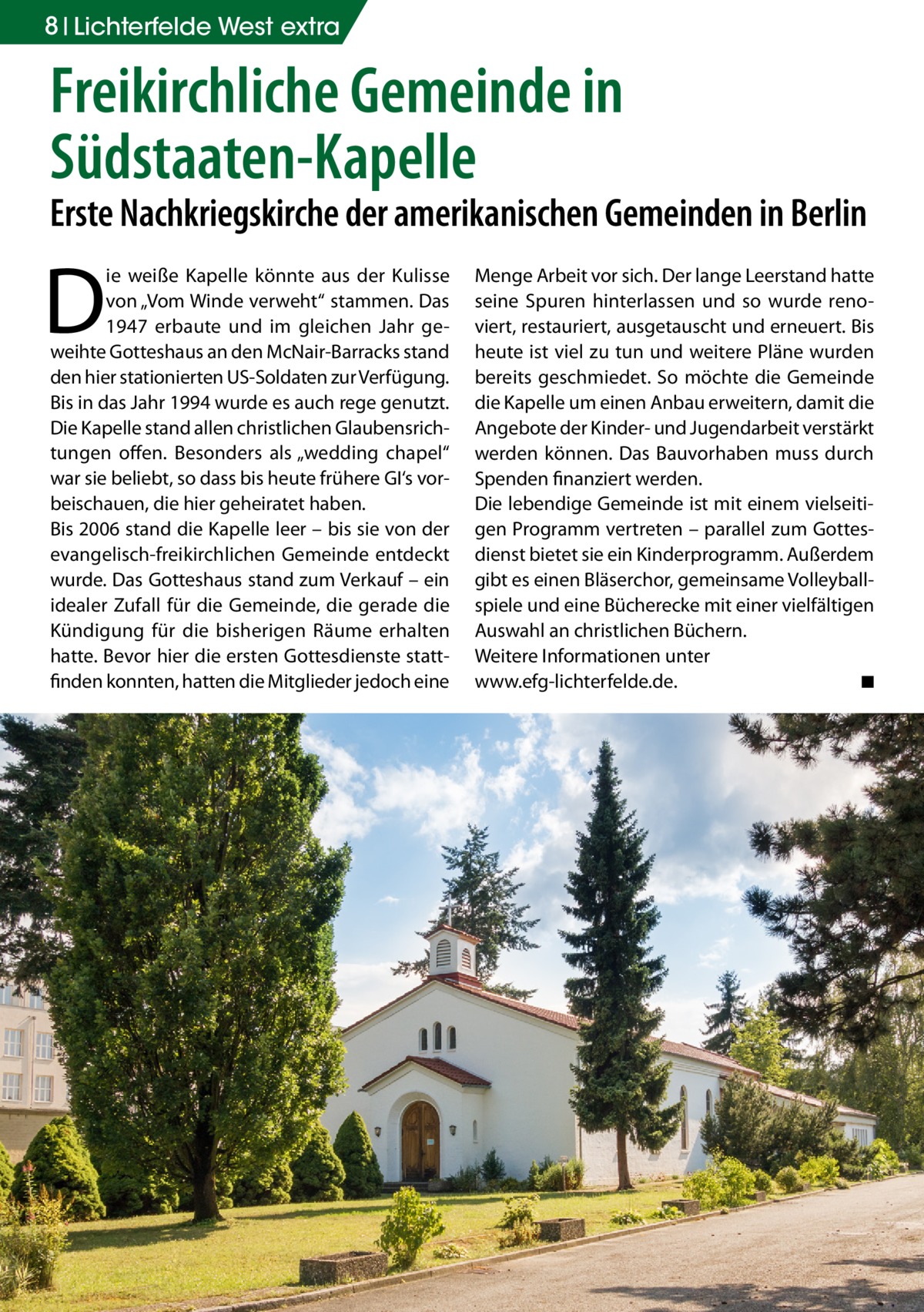 8 Lichterfelde West extra  Freikirchliche Gemeinde in Südstaaten-Kapelle  Erste Nachkriegskirche der amerikanischen Gemeinden in Berlin  D  ie weiße Kapelle könnte aus der Kulisse von „Vom Winde verweht“ stammen. Das 1947 erbaute und im gleichen Jahr geweihte Gotteshaus an den McNair-Barracks stand den hier stationierten US-Soldaten zur Verfügung. Bis in das Jahr 1994 wurde es auch rege genutzt. Die Kapelle stand allen christlichen Glaubensrichtungen offen. Besonders als „wedding chapel“ war sie beliebt, so dass bis heute frühere GI‘s vorbeischauen, die hier geheiratet haben. Bis 2006 stand die Kapelle leer – bis sie von der evangelisch-freikirchlichen Gemeinde entdeckt wurde. Das Gotteshaus stand zum Verkauf – ein idealer Zufall für die Gemeinde, die gerade die Kündigung für die bisherigen Räume erhalten hatte. Bevor hier die ersten Gottesdienste stattfinden konnten, hatten die Mitglieder jedoch eine  Menge Arbeit vor sich. Der lange Leerstand hatte seine Spuren hinterlassen und so wurde renoviert, restauriert, ausgetauscht und erneuert. Bis heute ist viel zu tun und weitere Pläne wurden bereits geschmiedet. So möchte die Gemeinde die Kapelle um einen Anbau erweitern, damit die Angebote der Kinder- und Jugendarbeit verstärkt werden können. Das Bauvorhaben muss durch Spenden finanziert werden. Die lebendige Gemeinde ist mit einem vielseitigen Programm vertreten – parallel zum Gottesdienst bietet sie ein Kinderprogramm. Außerdem gibt es einen Bläserchor, gemeinsame Volleyballspiele und eine Bücherecke mit einer vielfältigen Auswahl an christlichen Büchern. Weitere Informationen unter www.efg-lichterfelde.de. � ◾