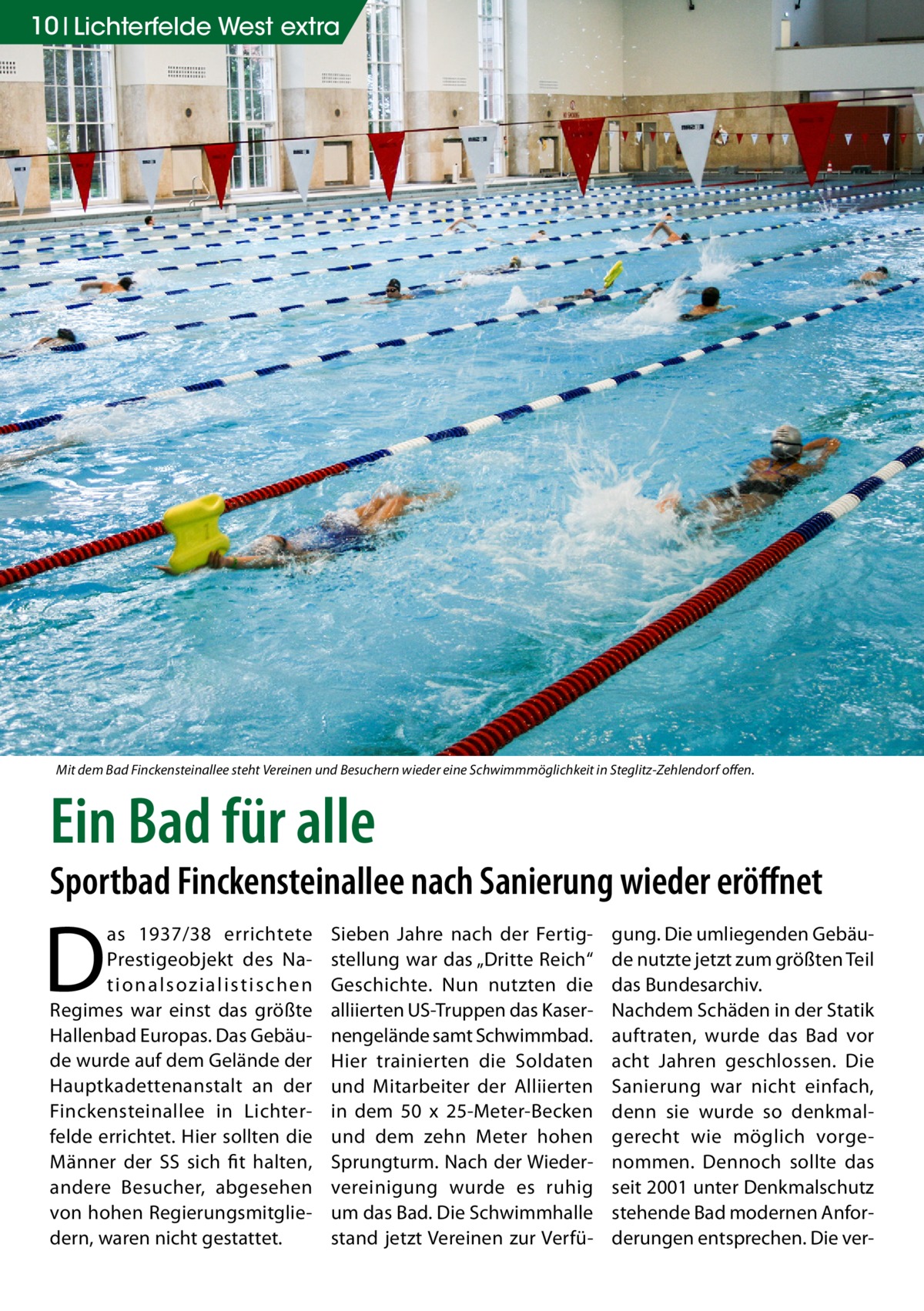 10 Lichterfelde West extra  Mit dem Bad Finckensteinallee steht Vereinen und Besuchern wieder eine Schwimmmöglichkeit in Steglitz-Zehlendorf offen.  Ein Bad für alle  Sportbad Finckensteinallee nach Sanierung wieder eröffnet  D  as 1937/38 errichtete Prestigeobjekt des Nation a l sozi a l i st i sc h e n Regimes war einst das größte Hallenbad Europas. Das Gebäude wurde auf dem Gelände der Hauptkadettenanstalt an der Finckensteinallee in Lichterfelde errichtet. Hier sollten die Männer der SS sich fit halten, andere Besucher, abgesehen von hohen Regierungsmitgliedern, waren nicht gestattet.  Sieben Jahre nach der Fertigstellung war das „Dritte Reich“ Geschichte. Nun nutzten die alliierten US-Truppen das Kasernengelände samt Schwimmbad. Hier trainierten die Soldaten und Mitarbeiter der Alliierten in dem 50 x 25-Meter-Becken und dem zehn Meter hohen Sprungturm. Nach der Wiedervereinigung wurde es ruhig um das Bad. Die Schwimmhalle stand jetzt Vereinen zur Verfü gung. Die umliegenden Gebäude nutzte jetzt zum größten Teil das Bundesarchiv. Nachdem Schäden in der Statik auftraten, wurde das Bad vor acht Jahren geschlossen. Die Sanierung war nicht einfach, denn sie wurde so denkmalgerecht wie möglich vorgenommen. Dennoch sollte das seit 2001 unter Denkmalschutz stehende Bad modernen Anforderungen entsprechen. Die ve