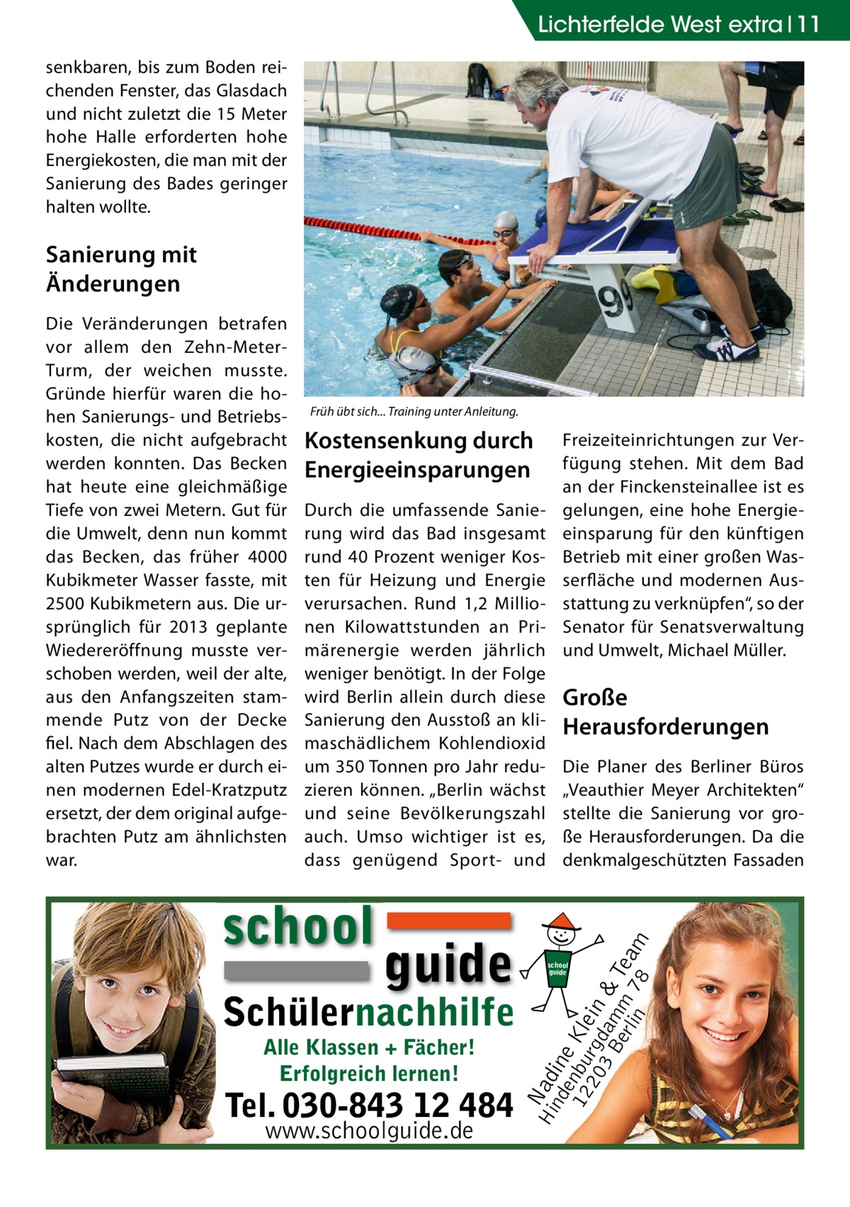 Lichterfelde West extra 11 senkbaren, bis zum Boden reichenden Fenster, das Glasdach und nicht zuletzt die 15 Meter hohe Halle erforderten hohe Energiekosten, die man mit der Sanierung des Bades geringer halten wollte.  Sanierung mit Änderungen  Früh übt sich... Training unter Anleitung.  Kostensenkung durch Energieeinsparungen Durch die umfassende Sanierung wird das Bad insgesamt rund 40 Prozent weniger Kosten für Heizung und Energie verursachen. Rund 1,2 Millionen Kilowattstunden an Primärenergie werden jährlich weniger benötigt. In der Folge wird Berlin allein durch diese Sanierung den Ausstoß an klimaschädlichem Kohlendioxid um 350 Tonnen pro Jahr reduzieren können. „Berlin wächst und seine Bevölkerungszahl auch. Umso wichtiger ist es, dass genügend Sport- und  school  guide  Schülernachhilfe Alle Klassen + Fächer! Erfolgreich lernen!  Tel. 030-843 12 484 www.schoolguide.de  Freizeiteinrichtungen zur Verfügung stehen. Mit dem Bad an der Finckensteinallee ist es gelungen, eine hohe Energieeinsparung für den künftigen Betrieb mit einer großen Wasserfläche und modernen Ausstattung zu verknüpfen“, so der Senator für Senatsverwaltung und Umwelt, Michael Müller.  Große Herausforderungen Die Planer des Berliner Büros „Veauthier Meyer Architekten“ stellte die Sanierung vor große Herausforderungen. Da die denkmalgeschützten Fassaden  Hi Nad nd ine e 12 nbu Kle 20 rgd in 3 B am & erl m Tea in 78 m  Die Veränderungen betrafen vor allem den Zehn-MeterTurm, der weichen musste. Gründe hierfür waren die hohen Sanierungs- und Betriebskosten, die nicht aufgebracht werden konnten. Das Becken hat heute eine gleichmäßige Tiefe von zwei Metern. Gut für die Umwelt, denn nun kommt das Becken, das früher 4000 Kubikmeter Wasser fasste, mit 2500 Kubikmetern aus. Die ursprünglich für 2013 geplante Wiedereröffnung musste verschoben werden, weil der alte, aus den Anfangszeiten stammende Putz von der Decke fiel. Nach dem Abschlagen des alten Putzes wurde er durch einen modernen Edel-Kratzputz ersetzt, der dem original aufgebrachten Putz am ähnlichsten war.  school guide