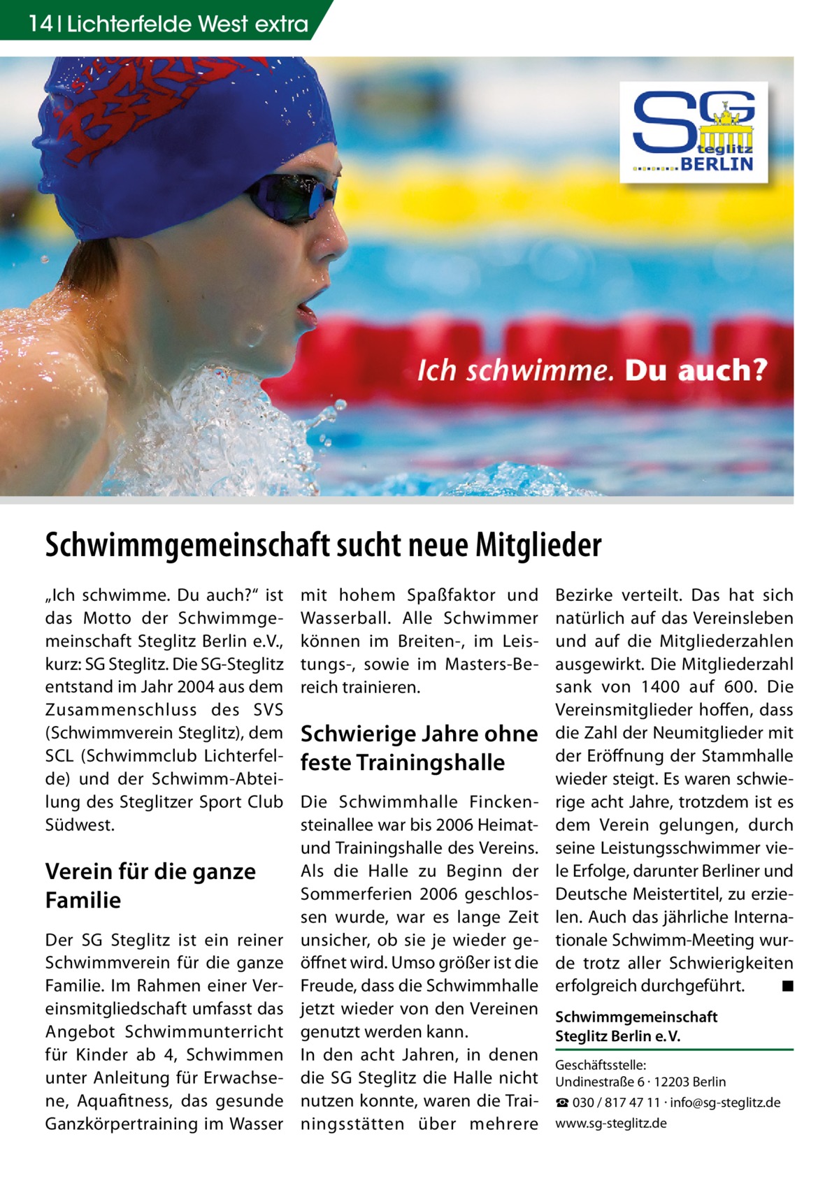 14 Lichterfelde West extra  Schwimmgemeinschaft sucht neue Mitglieder „Ich schwimme. Du auch?“ ist das Motto der Schwimmgemeinschaft Steglitz Berlin e.V., kurz: SG Steglitz. Die SG-Steglitz entstand im Jahr 2004 aus dem Zusammenschluss des SVS (Schwimmverein Steglitz), dem SCL (Schwimmclub Lichterfelde) und der Schwimm-Abteilung des Steglitzer Sport Club Südwest.  Verein für die ganze Familie Der SG Steglitz ist ein reiner Schwimmverein für die ganze Familie. Im Rahmen einer Vereinsmitgliedschaft umfasst das Angebot Schwimmunterricht für Kinder ab 4, Schwimmen unter Anleitung für Erwachsene, Aquafitness, das gesunde Ganzkörpertraining im Wasser  mit hohem Spaßfaktor und Wasserball. Alle Schwimmer können im Breiten-, im Leistungs-, sowie im Masters-Bereich trainieren.  Schwierige Jahre ohne feste Trainingshalle  Bezirke verteilt. Das hat sich natürlich auf das Vereinsleben und auf die Mitgliederzahlen ausgewirkt. Die Mitgliederzahl sank von 1400 auf 600. Die Vereinsmitglieder hoffen, dass die Zahl der Neumitglieder mit der Eröffnung der Stammhalle wieder steigt. Es waren schwierige acht Jahre, trotzdem ist es dem Verein gelungen, durch seine Leistungsschwimmer viele Erfolge, darunter Berliner und Deutsche Meistertitel, zu erzielen. Auch das jährliche Internationale Schwimm-Meeting wurde trotz aller Schwierigkeiten erfolgreich durchgeführt. � ◾  Die Schwimmhalle Finckensteinallee war bis 2006 Heimatund Trainingshalle des Vereins. Als die Halle zu Beginn der Sommerferien 2006 geschlossen wurde, war es lange Zeit unsicher, ob sie je wieder geöffnet wird. Umso größer ist die Freude, dass die Schwimmhalle jetzt wieder von den Vereinen Schwimmgemeinschaft genutzt werden kann. Steglitz Berlin e. V. In den acht Jahren, in denen Geschäftsstelle: die SG Steglitz die Halle nicht Undinestraße 6 · 12203 Berlin nutzen konnte, waren die Trai- ☎ 030 / 817 47 11 · info@sg-steglitz.de ningsstätten über mehrere www.sg-steglitz.de