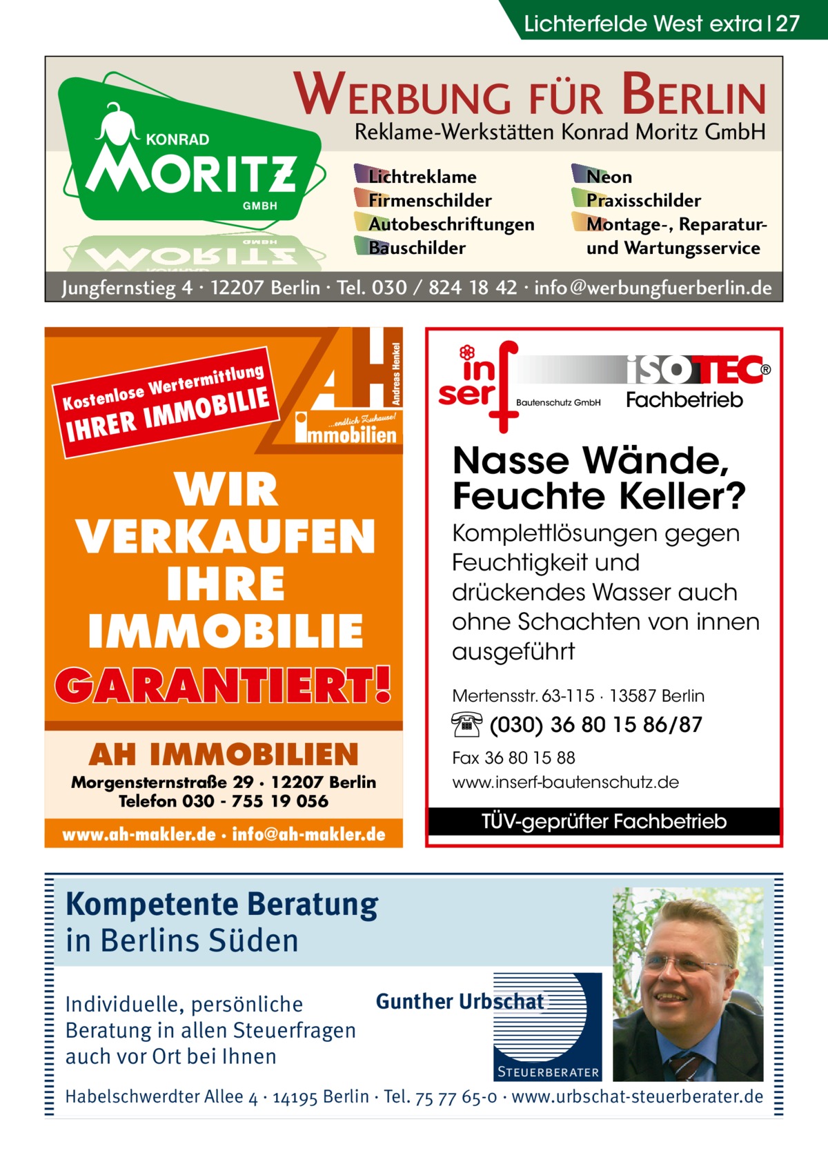 Lichterfelde West extra 27  WERBUNG FÜR BERLIN Reklame-Werkstätten Konrad Moritz GmbH Lichtreklame Firmenschilder Autobeschriftungen Bauschilder  Neon Praxisschilder Montage-, Reparaturund Wartungsservice  Jungfernstieg 4 · 12207 Berlin · Tel. 030 / 824 18 42 · info@werbungfuerberlin.de  ittlung  term se Wer ostenlo  K  OBILIE  IMM IHRER  WIR VERKAUFEN IHRE IMMOBILIE GARANTIERT! AH IMMOBILIEN  Morgensternstraße 29 · 12207 Berlin Telefon 030 - 755 19 056  www.ah-makler.de · info@ah-makler.de  Bautenschutz GmbH  Fachbetrieb  Nasse Wände, Feuchte Keller? Komplettlösungen gegen Feuchtigkeit und drückendes Wasser auch ohne Schachten von innen ausgeführt Mertensstr. 63-115 · 13587 Berlin  (030) 36 80 15 86/87 Fax 36 80 15 88 www.inserf-bautenschutz.de  TÜV-geprüfter Fachbetrieb  Kompetente Beratung in Berlins Süden Gunther Urbschat Individuelle, persönliche Beratung in allen Steuerfragen auch vor Ort bei Ihnen  Steuerberater  Habelschwerdter Allee 4 · 14195 Berlin · Tel. 75 77 65-0 · www.urbschat-steuerberater.de