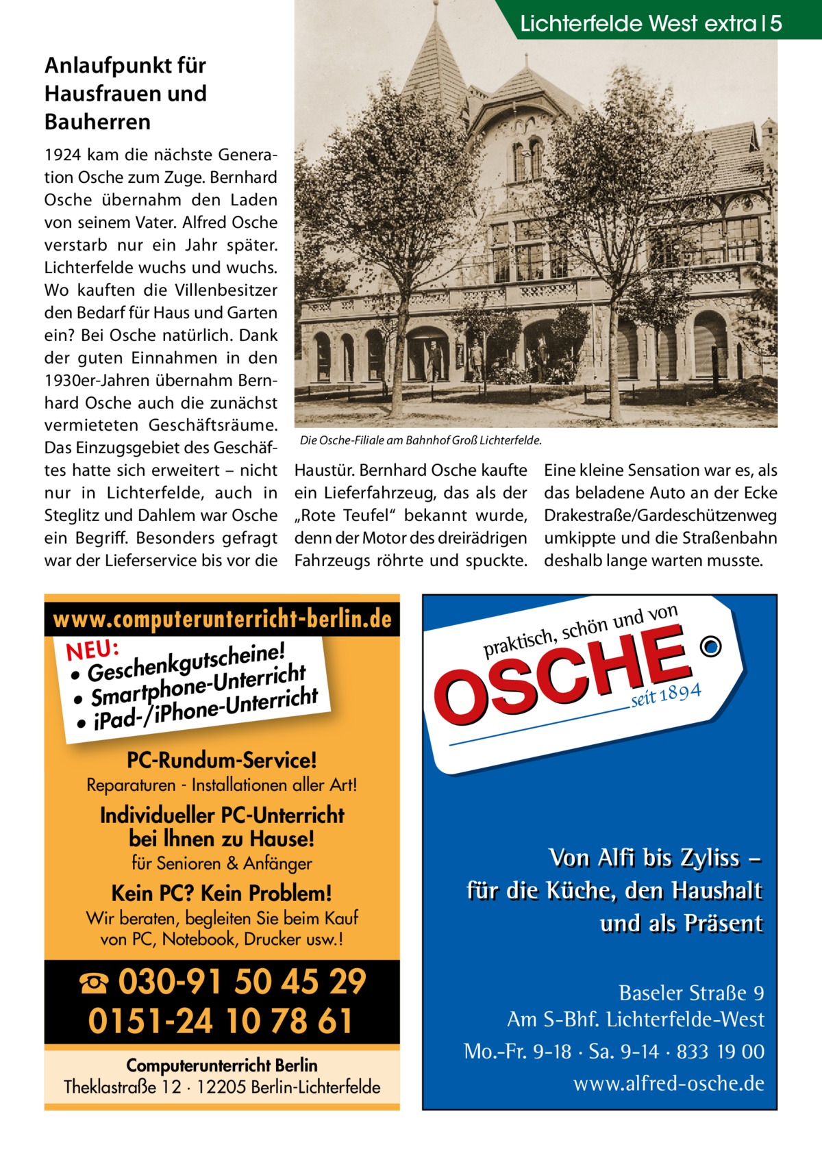 Lichterfelde West extra 5  Anlaufpunkt für Hausfrauen und Bauherren 1924 kam die nächste Generation Osche zum Zuge. Bernhard Osche übernahm den Laden von seinem Vater. Alfred Osche verstarb nur ein Jahr später. Lichterfelde wuchs und wuchs. Wo kauften die Villenbesitzer den Bedarf für Haus und Garten ein? Bei Osche natürlich. Dank der guten Einnahmen in den 1930er-Jahren übernahm Bernhard Osche auch die zunächst vermieteten Geschäftsräume. Das Einzugsgebiet des Geschäftes hatte sich erweitert – nicht nur in Lichterfelde, auch in Steglitz und Dahlem war Osche ein Begriff. Besonders gefragt war der Lieferservice bis vor die  Die Osche-Filiale am Bahnhof Groß Lichterfelde.  Haustür. Bernhard Osche kaufte ein Lieferfahrzeug, das als der „Rote Teufel“ bekannt wurde, denn der Motor des dreirädrigen Fahrzeugs röhrte und spuckte.  Eine kleine Sensation war es, als das beladene Auto an der Ecke Drakestraße/Gardeschützenweg umkippte und die Straßenbahn deshalb lange warten musste.  www.computerunterricht-berlin.de e! NEU: kgutschein • Geschen ne-Unterricht o • Smar tph one-Unterricht h • iPad-/iP PC-Rundum-Service! Reparaturen - Installationen aller Art!  Individueller PC-Unterricht bei lhnen zu Hause! für Senioren & Anfänger  Kein PC? Kein Problem! Wir beraten, begleiten Sie beim Kauf von PC, Notebook, Drucker usw.!  ☎ 030-91 50 45 29 0151-24 10 78 61 Computerunterricht Berlin Theklastraße 12 · 12205 Berlin-Lichterfelde  Baseler Straße 9 Am S-Bhf. Lichterfelde-West Mo.-Fr. 9-18 · Sa. 9-14 · 833 19 00 www.alfred-osche.de