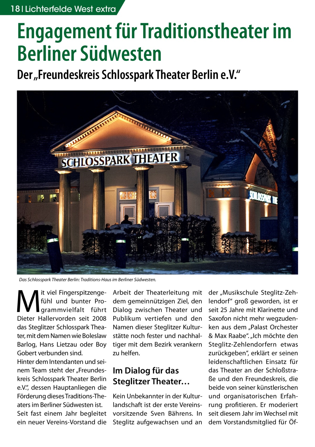 18 Lichterfelde West extra  Engagement für Traditionstheater im Berliner Südwesten Der „Freundeskreis Schlosspark Theater Berlin e.V.“  Das Schlosspark Theater Berlin: Traditions-Haus im Berliner Südwesten.  M  it viel Fingerspitzengefühl und bunter Programmvielfalt führt Dieter Hallervorden seit 2008 das Steglitzer Schlosspark Theater, mit dem Namen wie Boleslaw Barlog, Hans Lietzau oder Boy Gobert verbunden sind. Hinter dem Intendanten und seinem Team steht der „Freundeskreis Schlosspark Theater Berlin e.V.“, dessen Hauptanliegen die Förderung dieses Traditions-Theaters im Berliner Südwesten ist. Seit fast einem Jahr begleitet ein neuer Vereins-Vorstand die  Arbeit der Theaterleitung mit dem gemeinnützigen Ziel, den Dialog zwischen Theater und Publikum vertiefen und den Namen dieser Steglitzer Kulturstätte noch fester und nachhaltiger mit dem Bezirk verankern zu helfen.  Im Dialog für das Steglitzer Theater… Kein Unbekannter in der Kulturlandschaft ist der erste Vereinsvorsitzende Sven Bährens. In Steglitz aufgewachsen und an  der „Musikschule Steglitz-Zehlendorf“ groß geworden, ist er seit 25 Jahre mit Klarinette und Saxofon nicht mehr wegzudenken aus dem „Palast Orchester & Max Raabe“. „Ich möchte den Steglitz-Zehlendorfern etwas zurückgeben“, erklärt er seinen leidenschaftlichen Einsatz für das Theater an der Schloßstraße und den Freundeskreis, die beide von seiner künstlerischen und organisatorischen Erfahrung profitieren. Er moderiert seit diesem Jahr im Wechsel mit dem Vorstandsmitglied für Ö