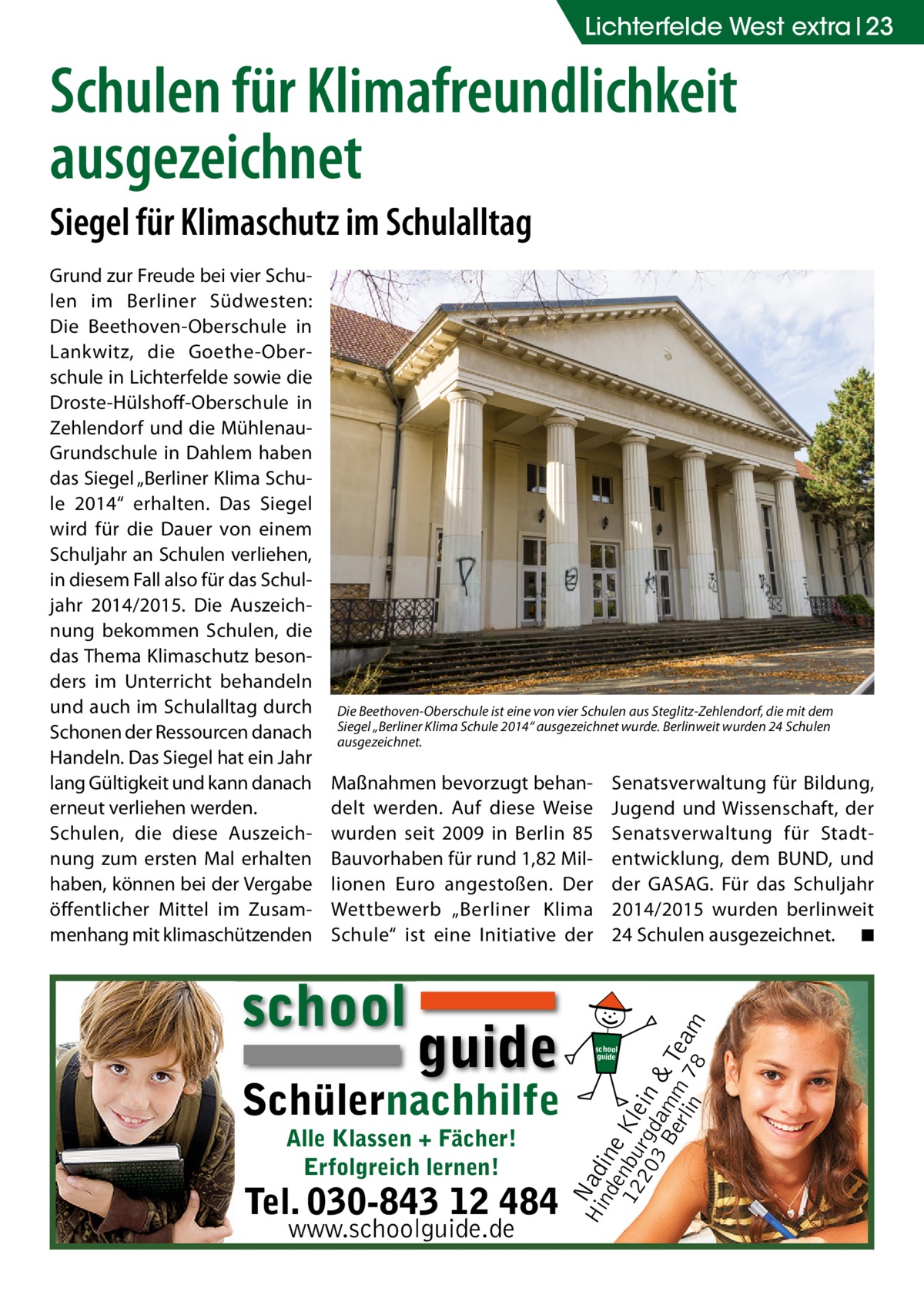 Lichterfelde West extra 23  Schulen für Klimafreundlichkeit ausgezeichnet Siegel für Klimaschutz im Schulalltag  Die Beethoven-Oberschule ist eine von vier Schulen aus Steglitz-Zehlendorf, die mit dem Siegel „Berliner Klima Schule 2014“ ausgezeichnet wurde. Berlinweit wurden 24 Schulen ausgezeichnet.  Maßnahmen bevorzugt behandelt werden. Auf diese Weise wurden seit 2009 in Berlin 85 Bauvorhaben für rund 1,82 Millionen Euro angestoßen. Der Wettbewerb „Berliner Klima Schule“ ist eine Initiative der  school  guide  Schülernachhilfe Alle Klassen + Fächer! Erfolgreich lernen!  Tel. 030-843 12 484 www.schoolguide.de  Senatsverwaltung für Bildung, Jugend und Wissenschaft, der Senatsverwaltung für Stadtentwicklung, dem BUND, und der GASAG. Für das Schuljahr 2014/2015 wurden berlinweit 24 Schulen ausgezeichnet. � ◾  Hi Nad nd ine e 12 nbu Kle 20 rgd in 3 B am & erl m Tea in 78 m  Grund zur Freude bei vier Schulen im Berliner Südwesten: Die Beethoven-Oberschule in Lankwitz, die Goethe-Oberschule in Lichterfelde sowie die Droste-Hülshoff-Oberschule in Zehlendorf und die MühlenauGrundschule in Dahlem haben das Siegel „Berliner Klima Schule 2014“ erhalten. Das Siegel wird für die Dauer von einem Schuljahr an Schulen verliehen, in diesem Fall also für das Schuljahr 2014/2015. Die Auszeichnung bekommen Schulen, die das Thema Klimaschutz besonders im Unterricht behandeln und auch im Schulalltag durch Schonen der Ressourcen danach Handeln. Das Siegel hat ein Jahr lang Gültigkeit und kann danach erneut verliehen werden. Schulen, die diese Auszeichnung zum ersten Mal erhalten haben, können bei der Vergabe öffentlicher Mittel im Zusammenhang mit klimaschützenden  school guide