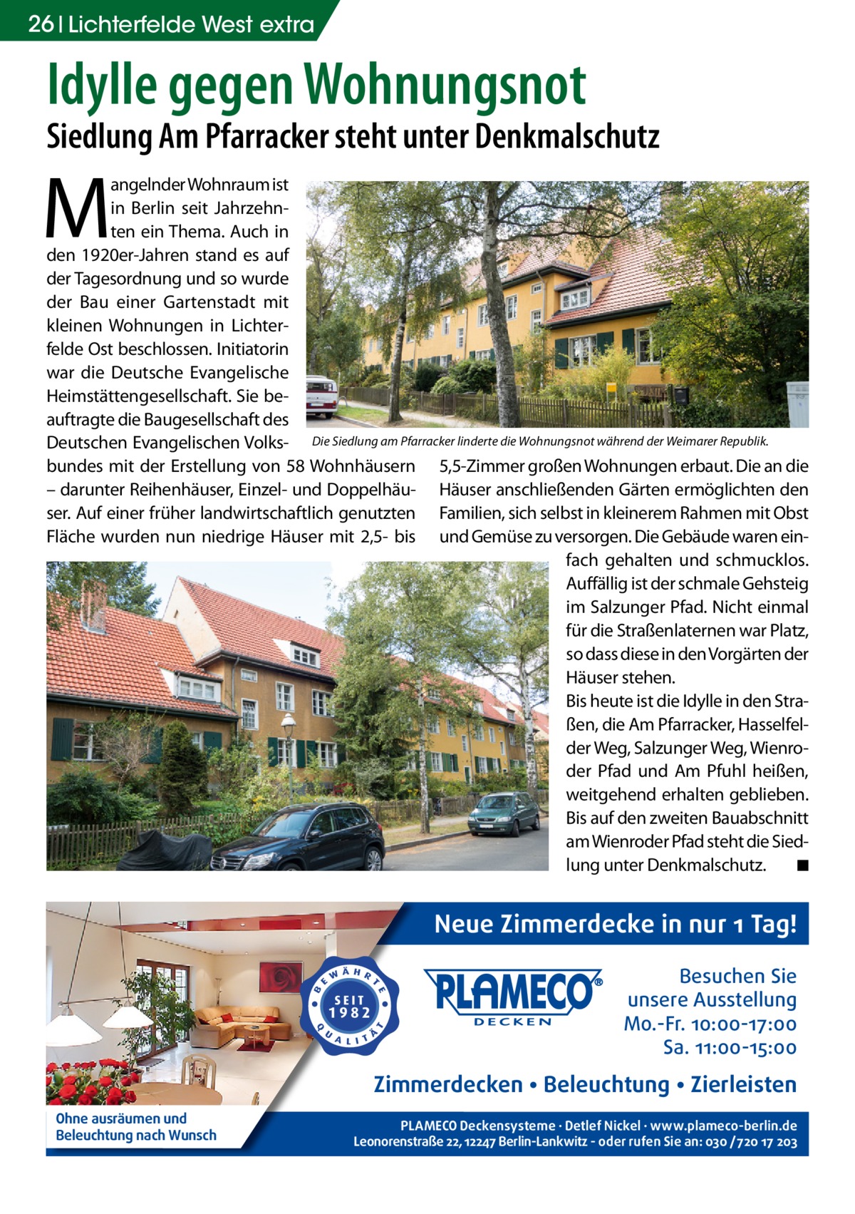 26 Lichterfelde West extra  Idylle gegen Wohnungsnot  Siedlung Am Pfarracker steht unter Denkmalschutz  M  angelnder Wohnraum ist in Berlin seit Jahrzehnten ein Thema. Auch in den 1920er-Jahren stand es auf der Tagesordnung und so wurde der Bau einer Gartenstadt mit kleinen Wohnungen in Lichterfelde Ost beschlossen. Initiatorin war die Deutsche Evangelische Heimstättengesellschaft. Sie beauftragte die Baugesellschaft des Deutschen Evangelischen Volks- Die Siedlung am Pfarracker linderte die Wohnungsnot während der Weimarer Republik. bundes mit der Erstellung von 58 Wohnhäusern 5,5-Zimmer großen Wohnungen erbaut. Die an die – darunter Reihenhäuser, Einzel- und Doppelhäu- Häuser anschließenden Gärten ermöglichten den ser. Auf einer früher landwirtschaftlich genutzten Familien, sich selbst in kleinerem Rahmen mit Obst Fläche wurden nun niedrige Häuser mit 2,5- bis und Gemüse zu versorgen. Die Gebäude waren einfach gehalten und schmucklos. Auffällig ist der schmale Gehsteig im Salzunger Pfad. Nicht einmal für die Straßenlaternen war Platz, so dass diese in den Vorgärten der Häuser stehen. Bis heute ist die Idylle in den Straßen, die Am Pfarracker, Hasselfelder Weg, Salzunger Weg, Wienroder Pfad und Am Pfuhl heißen, weitgehend erhalten geblieben. Bis auf den zweiten Bauabschnitt am Wienroder Pfad steht die Siedlung unter Denkmalschutz. � ◾  Neue Zimmerdecke in nur 1 Tag! Besuchen Sie unsere Ausstellung Mo.-Fr. 10:00-17:00 Sa. 11:00-15:00  Zimmerdecken • Beleuchtung • Zierleisten Ohne ausräumen und Beleuchtung nach Wunsch  PLAMECO Deckensysteme ∙ Detlef Nickel ∙ www.plameco-berlin.de Leonorenstraße 22, 12247 Berlin-Lankwitz - oder rufen Sie an: 030 /720 17 203