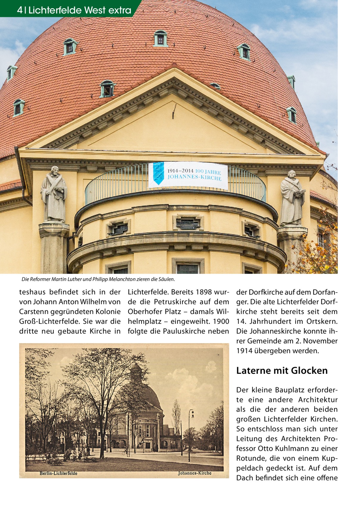 4 Lichterfelde West extra  Die Reformer Martin Luther und Philipp Melanchton zieren die Säulen.  teshaus befindet sich in der von Johann Anton Wilhelm von Carstenn gegründeten Kolonie Groß-Lichterfelde. Sie war die dritte neu gebaute Kirche in  Lichterfelde. Bereits 1898 wurde die Petruskirche auf dem Oberhofer Platz – damals Wilhelmplatz – eingeweiht. 1900 folgte die Pauluskirche neben  der Dorfkirche auf dem Dorfanger. Die alte Lichterfelder Dorfkirche steht bereits seit dem 14. Jahrhundert im Ortskern. Die Johanneskirche konnte ihrer Gemeinde am 2. November 1914 übergeben werden.  Laterne mit Glocken Der kleine Bauplatz erforderte eine andere Architektur als die der anderen beiden großen Lichterfelder Kirchen. So entschloss man sich unter Leitung des Architekten Professor Otto Kuhlmann zu einer Rotunde, die von einem Kuppeldach gedeckt ist. Auf dem Dach befindet sich eine offene