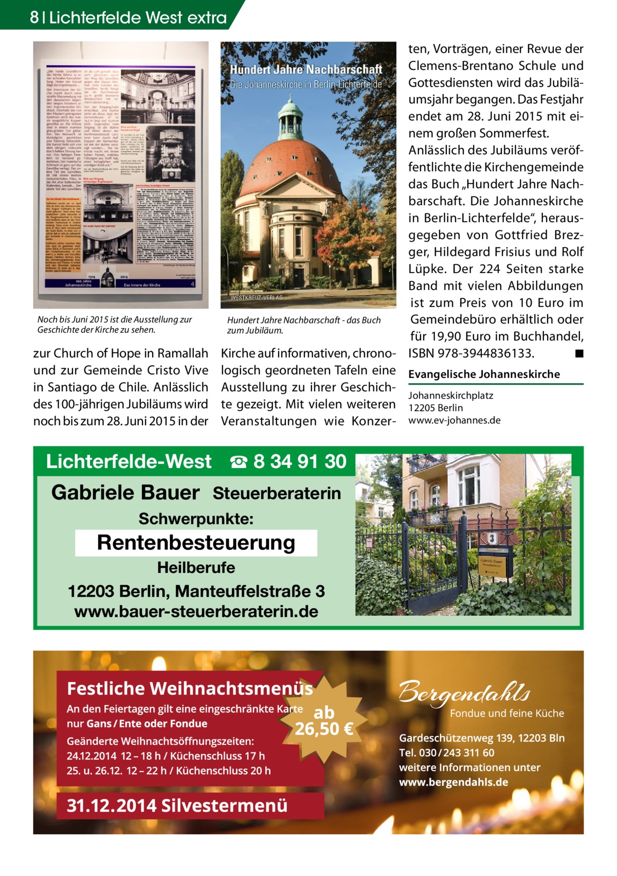 8 Lichterfelde West extra  Noch bis Juni 2015 ist die Ausstellung zur Geschichte der Kirche zu sehen.  zur Church of Hope in Ramallah und zur Gemeinde Cristo Vive in Santiago de Chile. Anlässlich des 100-jährigen Jubiläums wird noch bis zum 28. Juni 2015 in der  ten, Vorträgen, einer Revue der Clemens-Brentano Schule und Gottesdiensten wird das Jubiläumsjahr begangen. Das Festjahr endet am 28. Juni 2015 mit einem großen Sommerfest. Anlässlich des Jubiläums veröffentlichte die Kirchengemeinde das Buch „Hundert Jahre Nachbarschaft. Die Johanneskirche in Berlin-Lichterfelde“, herausgegeben von Gottfried Brezger, Hildegard Frisius und Rolf Lüpke. Der 224 Seiten starke Band mit vielen Abbildungen ist zum Preis von 10 Euro im Hundert Jahre Nachbarschaft - das Buch Gemeindebüro erhältlich oder zum Jubiläum. für 19,90 Euro im Buchhandel, Kirche auf informativen, chrono- ISBN 978-3944836133.� ◾ logisch geordneten Tafeln eine Evangelische Johanneskirche Ausstellung zu ihrer GeschichJohanneskirchplatz te gezeigt. Mit vielen weiteren 12205 Berlin Veranstaltungen wie Konzer- www.ev-johannes.de  Lichterfelde-West ☎ 8 34 91 30  Gabriele Bauer Steuerberaterin Schwerpunkte:  Rentenbesteuerung Heilberufe  12203 Berlin, Manteuffelstraße 3 www.bauer-steuerberaterin.de