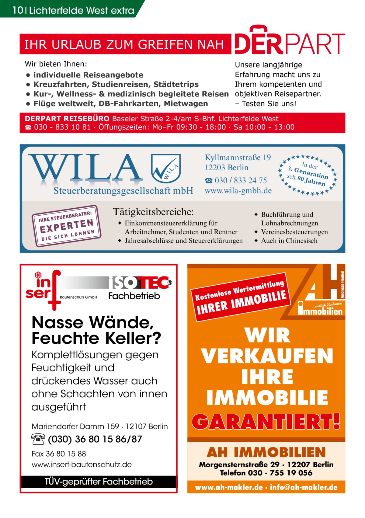 10 Lichterfelde West extra  IHR URLAUB ZUM GREIFEN NAH Wir bieten Ihnen:  • • • •  individuelle Reiseangebote Kreuzfahrten, Studienreisen, Städtetrips Kur-, Wellness- & medizinisch begleitete Reisen Flüge weltweit, DB-Fahrkarten, Mietwagen  Unsere langjährige Erfahrung macht uns zu Ihrem kompetenten und objektiven Reisepartner. – Testen Sie uns!  DERPART REISEBÜRO Baseler Straße 2-4/am S-Bhf. Lichterfelde West ☎ 030 - 833 10 81 ∙ Öffungszeiten: Mo–Fr 09:30 - 18:00 ∙ Sa 10:00 - 13:00  Tätigkeitsbereiche:  Fachbetrieb  Nasse Wände, Feuchte Keller? Komplettlösungen gegen Feuchtigkeit und drückendes Wasser auch ohne Schachten von innen ausgeführt Mariendorfer Damm 159 · 12107 Berlin  (030) 36 80 15 86/87 Fax 36 80 15 88 www.inserf-bautenschutz.de  TÜV-geprüfter Fachbetrieb  tlung  termit  se Wer  lo Kosten  ★★ ★★  ◆ Buchführung und Lohnabrechnungen ◆ Vereinesbesteuerungen ◆ Auch in Chinesisch  ◆ Einkommensteuererklärung für Arbeitnehmer, Studenten und Rentner ◆ Jahresabschlüsse und Steuererklärungen  Bautenschutz GmbH  3. Ge er n seit 80 eration Jahre n  ★★★★★ ★★ ★★ ★ ★  ☎ 030 / 833 24 75 www.wila-gmbh.de  ★★★★★ ★★ ★★ ★ in d ★  ★★ ★★  Kyllmannstraße 19 12203 Berlin  IE  MOBIL  IM IHRER  WIR VERKAUFEN IHRE IMMOBILIE GARANTIERT! AH IMMOBILIEN  Morgensternstraße 29 · 12207 Berlin Telefon 030 - 755 19 056  www.ah-makler.de · info@ah-makler.de