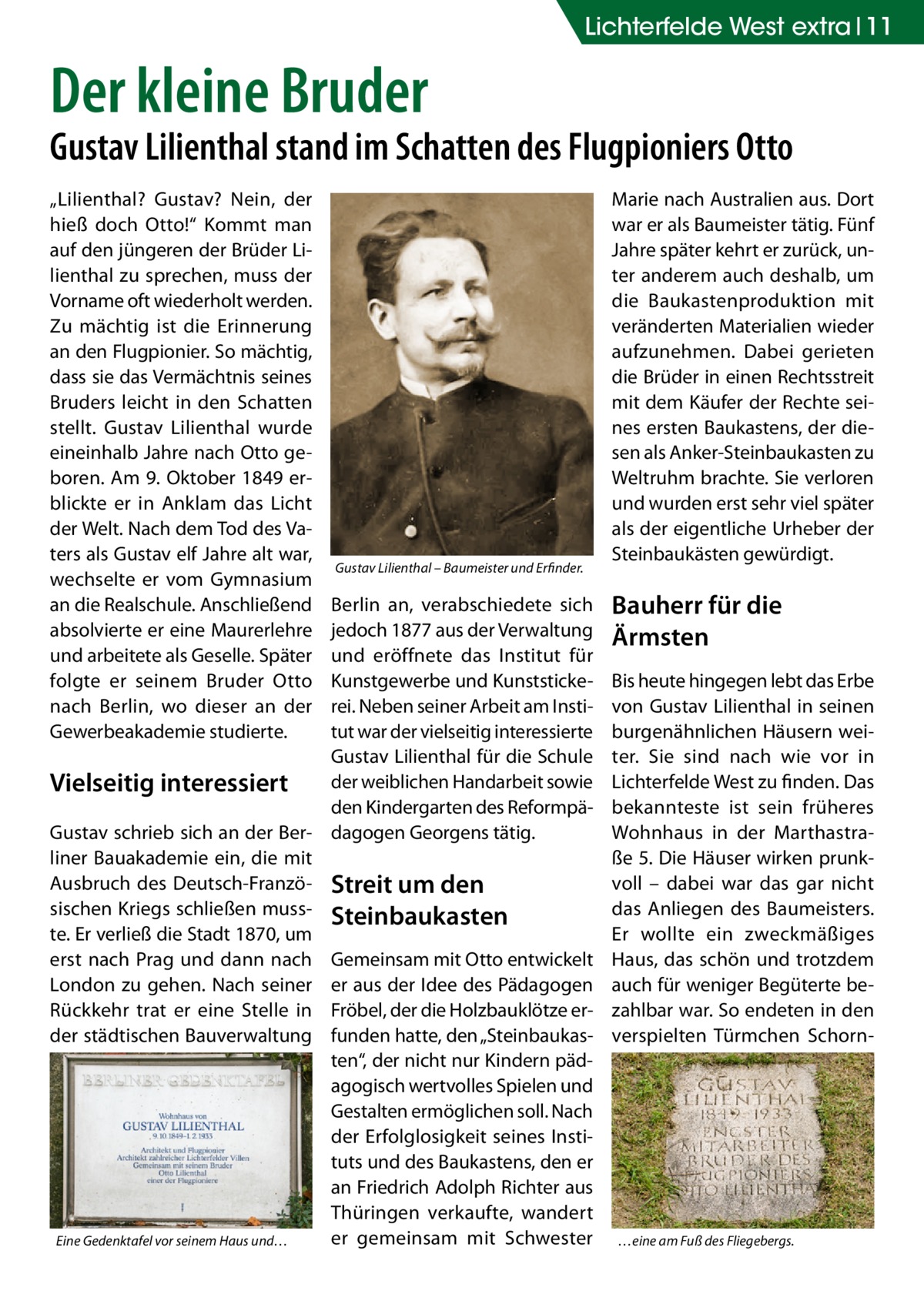 Lichterfelde West extra 11  Der kleine Bruder  Gustav Lilienthal stand im Schatten des Flugpioniers Otto „Lilienthal? Gustav? Nein, der hieß doch Otto!“ Kommt man auf den jüngeren der Brüder Lilienthal zu sprechen, muss der Vorname oft wiederholt werden. Zu mächtig ist die Erinnerung an den Flugpionier. So mächtig, dass sie das Vermächtnis seines Bruders leicht in den Schatten stellt. Gustav Lilienthal wurde eineinhalb Jahre nach Otto geboren. Am 9. Oktober 1849 erblickte er in Anklam das Licht der Welt. Nach dem Tod des Vaters als Gustav elf Jahre alt war, wechselte er vom Gymnasium an die Realschule. Anschließend absolvierte er eine Maurerlehre und arbeitete als Geselle. Später folgte er seinem Bruder Otto nach Berlin, wo dieser an der Gewerbeakademie studierte.  Gustav Lilienthal – Baumeister und Erfinder.  Berlin an, verabschiedete sich jedoch 1877 aus der Verwaltung und eröffnete das Institut für Kunstgewerbe und Kunststickerei. Neben seiner Arbeit am Institut war der vielseitig interessierte Gustav Lilienthal für die Schule der weiblichen Handarbeit sowie Vielseitig interessiert den Kindergarten des ReformpäGustav schrieb sich an der Ber- dagogen Georgens tätig. liner Bauakademie ein, die mit Ausbruch des Deutsch-Franzö- Streit um den sischen Kriegs schließen muss- Steinbaukasten te. Er verließ die Stadt 1870, um erst nach Prag und dann nach Gemeinsam mit Otto entwickelt London zu gehen. Nach seiner er aus der Idee des Pädagogen Rückkehr trat er eine Stelle in Fröbel, der die Holzbauklötze erder städtischen Bauverwaltung funden hatte, den „Steinbaukasten“, der nicht nur Kindern pädagogisch wertvolles Spielen und Gestalten ermöglichen soll. Nach der Erfolglosigkeit seines Instituts und des Baukastens, den er an Friedrich Adolph Richter aus Thüringen verkaufte, wandert er gemeinsam mit Schwester Eine Gedenktafel vor seinem Haus und…  Marie nach Australien aus. Dort war er als Baumeister tätig. Fünf Jahre später kehrt er zurück, unter anderem auch deshalb, um die Baukastenproduktion mit veränderten Materialien wieder aufzunehmen. Dabei gerieten die Brüder in einen Rechtsstreit mit dem Käufer der Rechte seines ersten Baukastens, der diesen als Anker-Steinbaukasten zu Weltruhm brachte. Sie verloren und wurden erst sehr viel später als der eigentliche Urheber der Steinbaukästen gewürdigt.  Bauherr für die Ärmsten Bis heute hingegen lebt das Erbe von Gustav Lilienthal in seinen burgenähnlichen Häusern weiter. Sie sind nach wie vor in Lichterfelde West zu finden. Das bekannteste ist sein früheres Wohnhaus in der Marthastraße 5. Die Häuser wirken prunkvoll – dabei war das gar nicht das Anliegen des Baumeisters. Er wollte ein zweckmäßiges Haus, das schön und trotzdem auch für weniger Begüterte bezahlbar war. So endeten in den verspielten Türmchen Schorn …eine am Fuß des Fliegebergs.