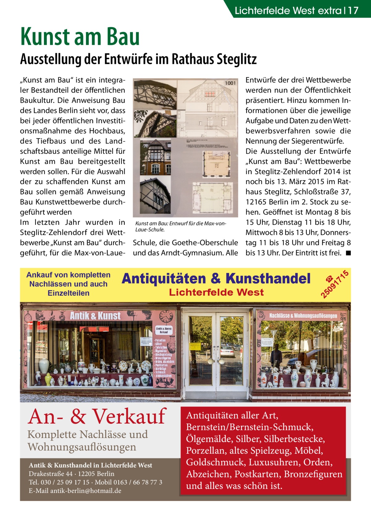 Lichterfelde West extra 17  Kunst am Bau  Ausstellung der Entwürfe im Rathaus Steglitz  An- & Verkauf Komplette Nachlässe und Wohnungsauflösungen  Antik & Kunsthandel in Lichterfelde West Drakestraße 44 · 12205 Berlin Tel. 030 / 25 09 17 15 · Mobil 0163 / 66 78 77 3 E-Mail antik-berlin@hotmail.de  Lichterfelde West  5  Antiquitäten & Kunsthandel  09 ☎ 17 1  Ankauf von kompletten Nachlässen und auch Einzelteilen  Entwürfe der drei Wettbewerbe werden nun der Öffentlichkeit präsentiert. Hinzu kommen Informationen über die jeweilige Aufgabe und Daten zu den Wettbewerbsverfahren sowie die Nennung der Siegerentwürfe. Die Ausstellung der Entwürfe „Kunst am Bau”: Wettbewerbe in Steglitz-Zehlendorf 2014 ist noch bis 13. März 2015 im Rathaus Steglitz, Schloßstraße 37, 12165 Berlin im 2. Stock zu sehen. Geöffnet ist Montag 8 bis 15 Uhr, Dienstag 11 bis 18 Uhr, Mittwoch 8 bis 13 Uhr, Donnerstag 11 bis 18 Uhr und Freitag 8 bis 13 Uhr. Der Eintritt ist frei. � ◾  25  „Kunst am Bau“ ist ein integraler Bestandteil der öffentlichen Baukultur. Die Anweisung Bau des Landes Berlin sieht vor, dass bei jeder öffentlichen Investitionsmaßnahme des Hochbaus, des Tiefbaus und des Landschaftsbaus anteilige Mittel für Kunst am Bau bereitgestellt werden sollen. Für die Auswahl der zu schaffenden Kunst am Bau sollen gemäß Anweisung Bau Kunstwettbewerbe durchgeführt werden Im letzten Jahr wurden in Kunst am Bau: Entwurf für die Max-vonSteglitz-Zehlendorf drei Wett- Laue-Schule. bewerbe „Kunst am Bau“ durch- Schule, die Goethe-Oberschule geführt, für die Max-von-Laue- und das Arndt-Gymnasium. Alle  Antiquitäten aller Art, Bernstein/Bernstein-Schmuck, Ölgemälde, Silber, Silberbestecke, Porzellan, altes Spielzeug, Möbel, Goldschmuck, Luxusuhren, Orden, Abzeichen, Postkarten, Bronzefiguren und alles was schön ist.