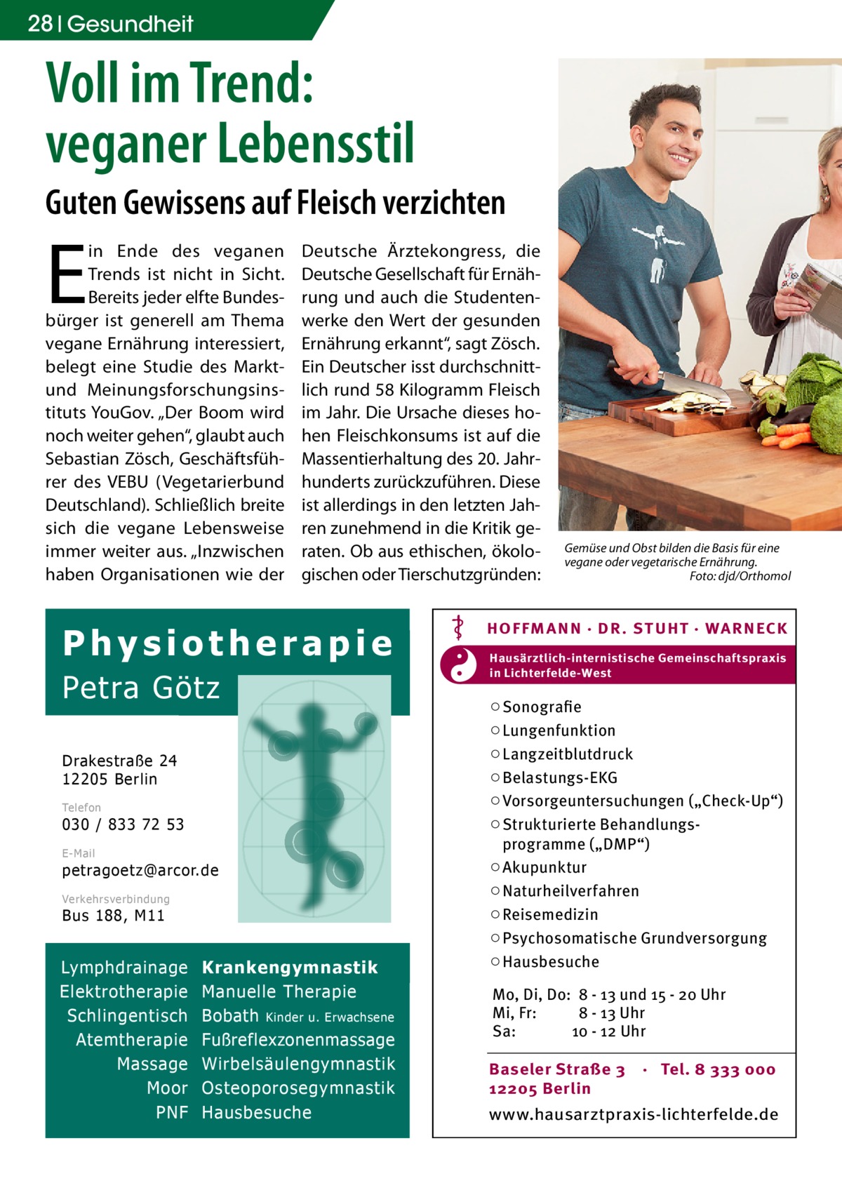 28 Gesundheit  Voll im Trend: veganer Lebensstil Guten Gewissens auf Fleisch verzichten  E  in Ende des veganen Trends ist nicht in Sicht. Bereits jeder elfte Bundesbürger ist generell am Thema vegane Ernährung interessiert, belegt eine Studie des Marktund Meinungsforschungsinstituts YouGov. „Der Boom wird noch weiter gehen“, glaubt auch Sebastian Zösch, Geschäftsführer des VEBU (Vegetarierbund Deutschland). Schließlich breite sich die vegane Lebensweise immer weiter aus. „Inzwischen haben Organisationen wie der  Deutsche Ärztekongress, die Deutsche Gesellschaft für Ernährung und auch die Studentenwerke den Wert der gesunden Ernährung erkannt“, sagt Zösch. Ein Deutscher isst durchschnittlich rund 58 Kilogramm Fleisch im Jahr. Die Ursache dieses hohen Fleischkonsums ist auf die Massentierhaltung des 20. Jahrhunderts zurückzuführen. Diese ist allerdings in den letzten Jahren zunehmend in die Kritik geraten. Ob aus ethischen, ökologischen oder Tierschutzgründen:  Physiotherapie Petra Götz Drakestraße 24 12205 Berlin Telefon  030 / 833 72 53 E-Mail  petragoetz@arcor.de Verkehrsverbindung  Bus 188, M11  Lymphdrainage Elektrotherapie Schlingentisch Atemtherapie Massage Moor PNF  Krankengymnastik Manuelle Therapie Bobath Kinder u. Erwachsene Fußreflexzonenmassage Wirbelsäulengymnastik Osteoporosegymnastik Hausbesuche  Gemüse und Obst bilden die Basis für eine vegane oder vegetarische Ernährung. � Foto: djd/Orthomol  HOF FM A NN · DR . S T UHT · WA RNECK Hausärztlich-internistische Gemeinschaftspraxis in Lichterfelde-West  ○ Sonografie ○ Lungenfunktion ○ Langzeitblutdruck ○ Belastungs-EKG ○ Vorsorgeuntersuchungen („Check-Up“) ○ Strukturierte Behandlungsprogramme („DMP“) ○ Akupunktur ○ Naturheilverfahren ○ Reisemedizin ○ Psychosomatische Grundversorgung ○ Hausbesuche Mo, Di, Do: 8 - 13 und 15 - 20 Uhr Mi, Fr: 8 - 13 Uhr Sa: 10 - 12 Uhr Baseler Straße 3 12205 Berlin  · Tel. 8 333 000  www.hausarztpraxis-lichterfelde.de