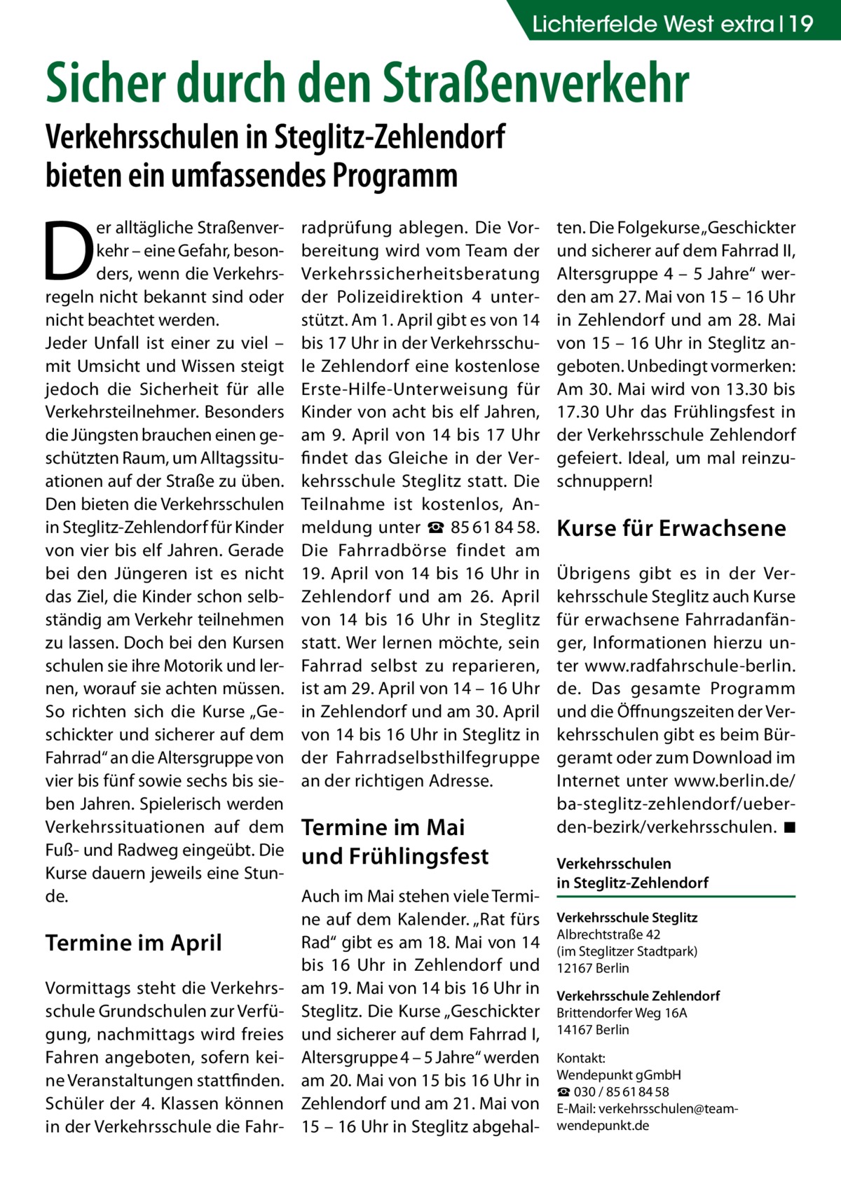 Lichterfelde West extra 19  Sicher durch den Straßenverkehr Verkehrsschulen in Steglitz-Zehlendorf bieten ein umfassendes Programm  D  er alltägliche Straßenverkehr – eine Gefahr, besonders, wenn die Verkehrsregeln nicht bekannt sind oder nicht beachtet werden. Jeder Unfall ist einer zu viel – mit Umsicht und Wissen steigt jedoch die Sicherheit für alle Verkehrsteilnehmer. Besonders die Jüngsten brauchen einen geschützten Raum, um Alltagssituationen auf der Straße zu üben. Den bieten die Verkehrsschulen in Steglitz-Zehlendorf für Kinder von vier bis elf Jahren. Gerade bei den Jüngeren ist es nicht das Ziel, die Kinder schon selbständig am Verkehr teilnehmen zu lassen. Doch bei den Kursen schulen sie ihre Motorik und lernen, worauf sie achten müssen. So richten sich die Kurse „Geschickter und sicherer auf dem Fahrrad“ an die Altersgruppe von vier bis fünf sowie sechs bis sieben Jahren. Spielerisch werden Verkehrssituationen auf dem Fuß- und Radweg eingeübt. Die Kurse dauern jeweils eine Stunde.  Termine im April Vormittags steht die Verkehrsschule Grundschulen zur Verfügung, nachmittags wird freies Fahren angeboten, sofern keine Veranstaltungen stattfinden. Schüler der 4. Klassen können in der Verkehrsschule die Fahr radprüfung ablegen. Die Vorbereitung wird vom Team der Verkehrssicherheitsberatung der Polizeidirektion 4 unterstützt. Am 1. April gibt es von 14 bis 17 Uhr in der Verkehrsschule Zehlendorf eine kostenlose Erste-Hilfe-Unterweisung für Kinder von acht bis elf Jahren, am 9. April von 14 bis 17 Uhr findet das Gleiche in der Verkehrsschule Steglitz statt. Die Teilnahme ist kostenlos, Anmeldung unter ☎ 85 61 84 58. Die Fahrradbörse findet am 19. April von 14 bis 16 Uhr in Zehlendorf und am 26. April von 14 bis 16 Uhr in Steglitz statt. Wer lernen möchte, sein Fahrrad selbst zu reparieren, ist am 29. April von 14 – 16 Uhr in Zehlendorf und am 30. April von 14 bis 16 Uhr in Steglitz in der Fahrradselbsthilfegruppe an der richtigen Adresse.  Termine im Mai und Frühlingsfest Auch im Mai stehen viele Termine auf dem Kalender. „Rat fürs Rad“ gibt es am 18. Mai von 14 bis 16 Uhr in Zehlendorf und am 19. Mai von 14 bis 16 Uhr in Steglitz. Die Kurse „Geschickter und sicherer auf dem Fahrrad I, Altersgruppe 4 – 5 Jahre“ werden am 20. Mai von 15 bis 16 Uhr in Zehlendorf und am 21. Mai von 15 – 16 Uhr in Steglitz abgehal ten. Die Folgekurse „Geschickter und sicherer auf dem Fahrrad II, Altersgruppe 4 – 5 Jahre“ werden am 27. Mai von 15 – 16 Uhr in Zehlendorf und am 28.  Mai von 15 – 16 Uhr in Steglitz angeboten. Unbedingt vormerken: Am 30. Mai wird von 13.30 bis 17.30 Uhr das Frühlingsfest in der Verkehrsschule Zehlendorf gefeiert. Ideal, um mal reinzuschnuppern!  Kurse für Erwachsene Übrigens gibt es in der Verkehrsschule Steglitz auch Kurse für erwachsene Fahrradanfänger, Informationen hierzu unter www.radfahrschule-berlin. de. Das gesamte Programm und die Öffnungszeiten der Verkehrsschulen gibt es beim Bürgeramt oder zum Download im Internet unter www.berlin.de/ ba-steglitz-zehlendorf/ueberden-bezirk/verkehrsschulen. �◾ Verkehrsschulen in Steglitz-Zehlendorf Verkehrsschule Steglitz Albrechtstraße 42 (im Steglitzer Stadtpark) 12167 Berlin Verkehrsschule Zehlendorf Brittendorfer Weg 16A 14167 Berlin Kontakt: Wendepunkt gGmbH ☎ 030 / 85 61 84 58 E-Mail: verkehrsschulen@teamwendepunkt.de