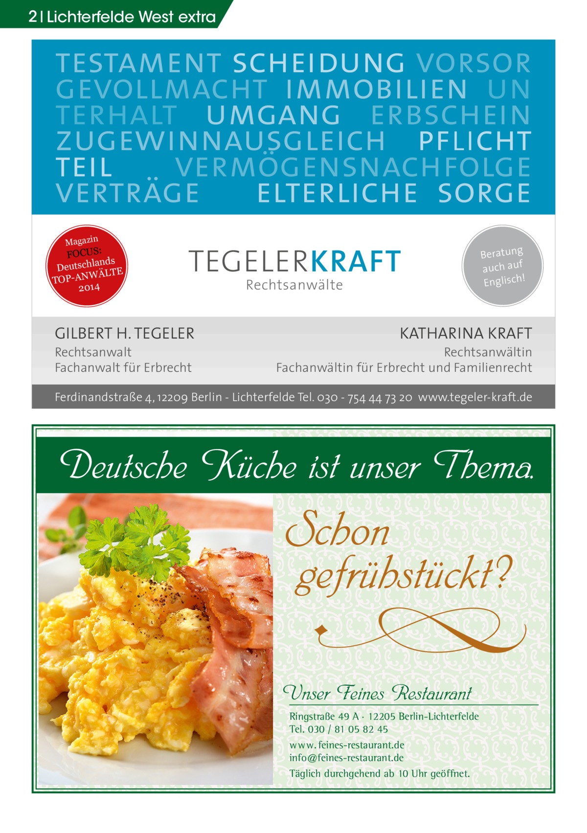 2 Lichterfelde West extra  testament scheidung vorsor gevollmacht immobilien un terhalt umgang erbschein zugewinnausgleich pflicht teil vermögensnachfolge verträge elterliche sorge Magazin  FOCUS: lands Deutsch WÄLTE TOP-AN 2014  TEGELER KRAFT  GILBERT H. TEGELER  Rechtsanwalt Fachanwalt für Erbrecht  Rechtsanwälte  Beratung auch auf ! Englisch  KATHARINA KRAFT  Rechtsanwältin Fachanwältin für Erbrecht und Familienrecht  Ferdinandstraße 4, 12209 Berlin - Lichterfelde Tel. 030 - 754 44 73 20 www.tegeler-kraft.de  Deutsche Küche ist unser Thema.  Schon gefrühstückt?  U  Unser Feines Restaurant  Ringstraße 49 A · 12205 Berlin-Lichterfelde Tel. 030 / 81 05 82 45 w w w. feines-restaurant.de info@feines-restaurant.de Täglich durchgehend ab 10 Uhr geöffnet.