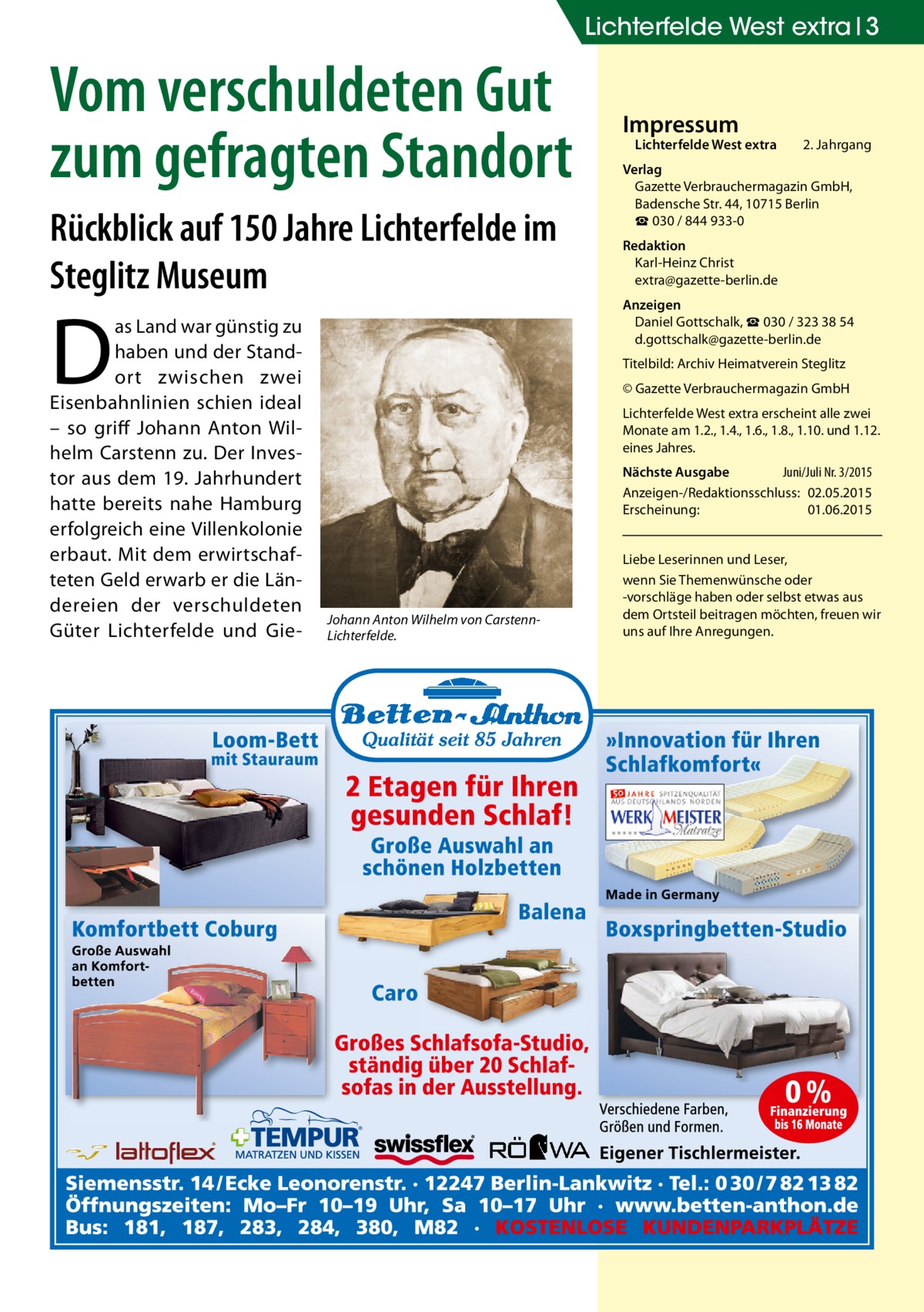 Lichterfelde West extra 3  Vom verschuldeten Gut zum gefragten Standort Rückblick auf 150 Jahre Lichterfelde im Steglitz Museum  D  as Land war günstig zu haben und der Standort zwischen zwei Eisenbahnlinien schien ideal – so griff Johann Anton Wilhelm Carstenn zu. Der Investor aus dem 19. Jahrhundert hatte bereits nahe Hamburg erfolgreich eine Villenkolonie erbaut. Mit dem erwirtschafteten Geld erwarb er die Ländereien der verschuldeten Güter Lichterfelde und Gie Impressum  Lichterfelde West extra	  2. Jahrgang  Verlag Gazette Verbrauchermagazin GmbH, Badensche Str. 44, 10715 Berlin ☎ 030 / 844 933-0 Redaktion Karl-Heinz Christ extra@gazette-berlin.de Anzeigen Daniel Gottschalk, ☎ 030 / 323 38 54 d.gottschalk@gazette-berlin.de Titelbild: Archiv Heimatverein Steglitz © Gazette Verbrauchermagazin GmbH Lichterfelde West extra erscheint alle zwei Monate am 1.2., 1.4., 1.6., 1.8., 1.10. und 1.12. eines Jahres. Nächste Ausgabe 	 Juni/Juli Nr. 3/2015 Anzeigen-/Redaktionsschluss:	02.05.2015 Erscheinung:	01.06.2015  Johann Anton Wilhelm von CarstennLichterfelde.  Liebe Leserinnen und Leser, wenn Sie Themen­wünsche oder -vorschläge haben oder selbst etwas aus dem Ortsteil beitragen möchten, freuen wir uns auf Ihre Anregungen.