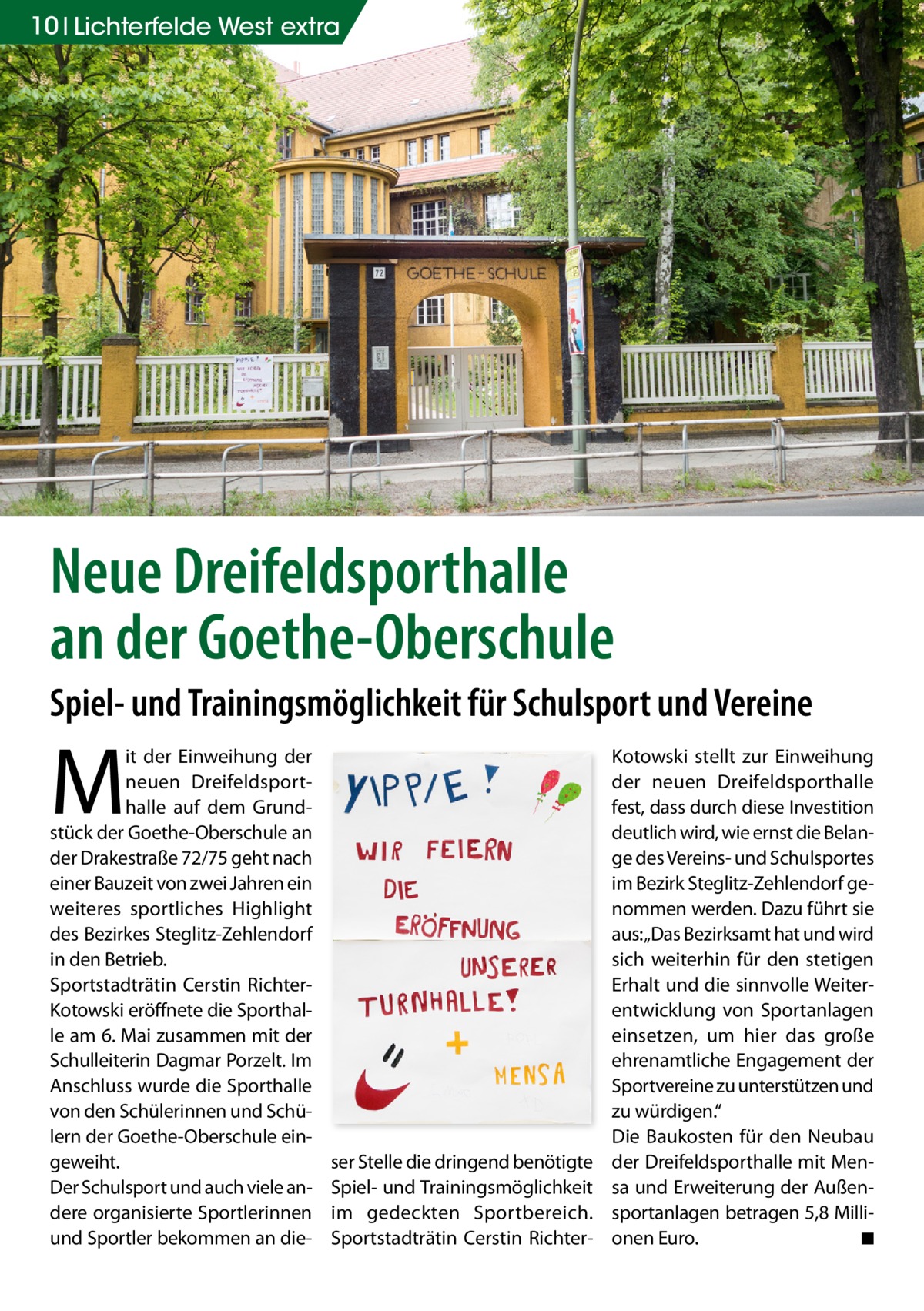 10 Lichterfelde West extra  Neue Dreifeldsporthalle an der Goethe-Oberschule Spiel- und Trainingsmöglichkeit für Schulsport und Vereine  M  it der Einweihung der neuen Dreifeldsporthalle auf dem Grundstück der Goethe-Oberschule an der Drakestraße 72/75 geht nach einer Bauzeit von zwei Jahren ein weiteres sportliches Highlight des Bezirkes Steglitz-Zehlendorf in den Betrieb. Sportstadträtin Cerstin RichterKotowski eröffnete die Sporthalle am 6. Mai zusammen mit der Schulleiterin Dagmar Porzelt. Im Anschluss wurde die Sporthalle von den Schülerinnen und Schülern der Goethe-Oberschule eingeweiht. Der Schulsport und auch viele andere organisierte Sportlerinnen und Sportler bekommen an die ser Stelle die dringend benötigte Spiel- und Trainingsmöglichkeit im gedeckten Sportbereich. Sportstadträtin Cerstin Richter Kotowski stellt zur Einweihung der neuen Dreifeldsporthalle fest, dass durch diese Investition deutlich wird, wie ernst die Belange des Vereins- und Schulsportes im Bezirk Steglitz-Zehlendorf genommen werden. Dazu führt sie aus: „Das Bezirksamt hat und wird sich weiterhin für den stetigen Erhalt und die sinnvolle Weiterentwicklung von Sportanlagen einsetzen, um hier das große ehrenamtliche Engagement der Sportvereine zu unterstützen und zu würdigen.“ Die Baukosten für den Neubau der Dreifeldsporthalle mit Mensa und Erweiterung der Außensportanlagen betragen 5,8 Millionen Euro. ◾