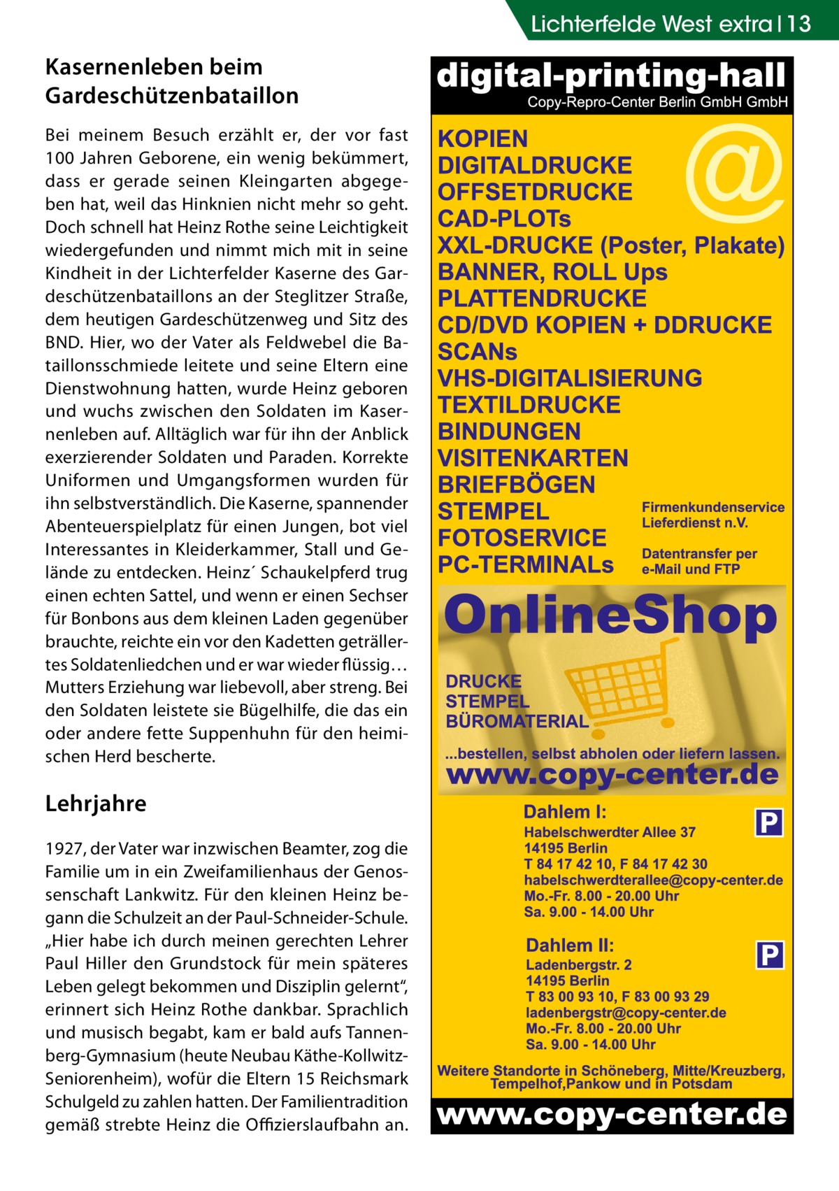 Lichterfelde West extra 13  Kasernenleben beim Gardeschützen­bataillon Bei meinem Besuch erzählt er, der vor fast 100  Jahren Geborene, ein wenig bekümmert, dass er gerade seinen Kleingarten abgegeben hat, weil das Hinknien nicht mehr so geht. Doch schnell hat Heinz Rothe seine Leichtigkeit wiedergefunden und nimmt mich mit in seine Kindheit in der Lichterfelder Kaserne des Gardeschützenbataillons an der Steglitzer Straße, dem heutigen Gardeschützenweg und Sitz des BND. Hier, wo der Vater als Feldwebel die Bataillonsschmiede leitete und seine Eltern eine Dienstwohnung hatten, wurde Heinz geboren und wuchs zwischen den Soldaten im Kasernenleben auf. Alltäglich war für ihn der Anblick exerzierender Soldaten und Paraden. Korrekte Uniformen und Umgangsformen wurden für ihn selbstverständlich. Die Kaserne, spannender Abenteuerspielplatz für einen Jungen, bot viel Interessantes in Kleiderkammer, Stall und Gelände zu entdecken. Heinz´ Schaukelpferd trug einen echten Sattel, und wenn er einen Sechser für Bonbons aus dem kleinen Laden gegenüber brauchte, reichte ein vor den Kadetten geträllertes Soldatenliedchen und er war wieder flüssig… Mutters Erziehung war liebevoll, aber streng. Bei den Soldaten leistete sie Bügelhilfe, die das ein oder andere fette Suppenhuhn für den heimischen Herd bescherte.  Lehrjahre 1927, der Vater war inzwischen Beamter, zog die Familie um in ein Zweifamilienhaus der Genossenschaft Lankwitz. Für den kleinen Heinz begann die Schulzeit an der Paul-Schneider-Schule. „Hier habe ich durch meinen gerechten Lehrer Paul Hiller den Grundstock für mein späteres Leben gelegt bekommen und Disziplin gelernt“, erinnert sich Heinz Rothe dankbar. Sprachlich und musisch begabt, kam er bald aufs Tannenberg-Gymnasium (heute Neubau Käthe-KollwitzSeniorenheim), wofür die Eltern 15 Reichsmark Schulgeld zu zahlen hatten. Der Familien­tradition gemäß strebte Heinz die Offizierslaufbahn an.  P  P