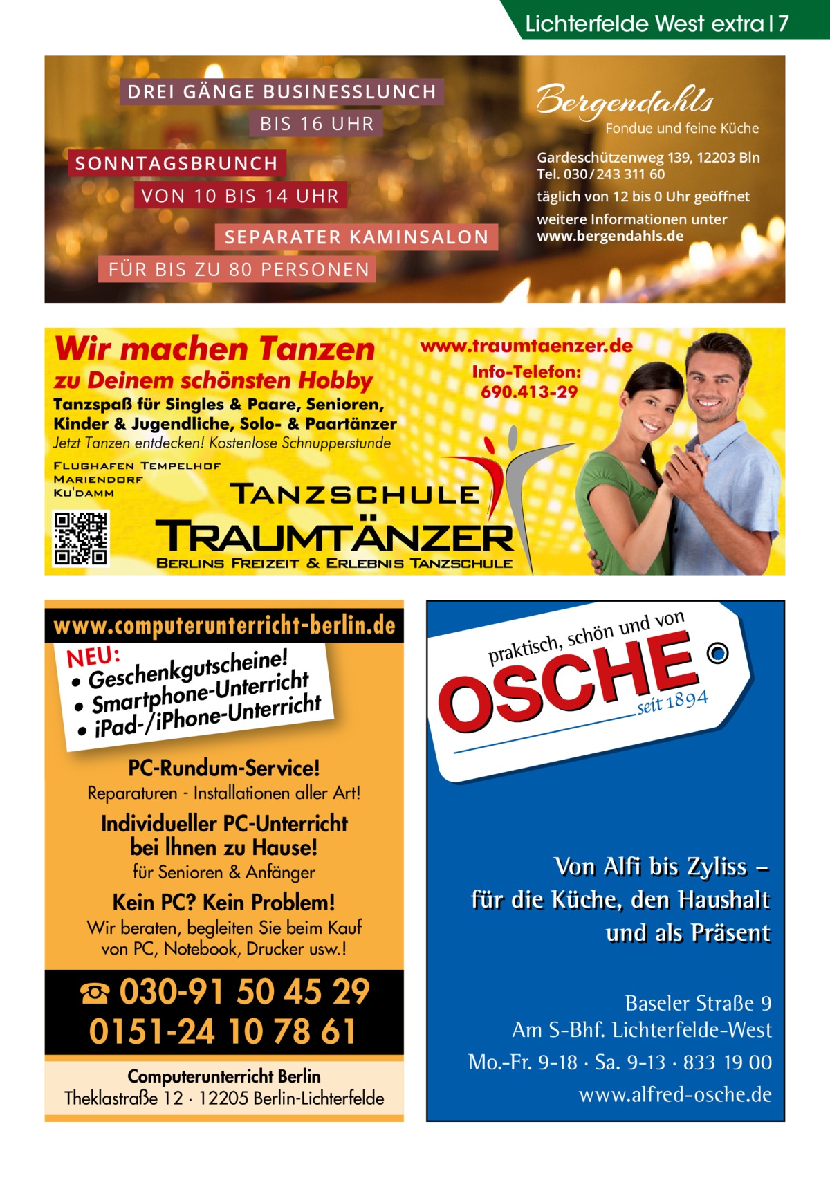 Lichterfelde West extra 7 D R E I G Ä N G E BU SINESSLU NC H BIS 16 UHR  Fondue und feine Küche  Gardeschützenweg 139, 12203 Bln Tel. 030 / 243 311 60  SO NN T A G S B R U N C H V ON 1 0 B IS 14 UHR  täglich von 12 bis 0 Uhr geöﬀnet  S E PA RA TER KA MINSA LON  weitere Informationen unter www.bergendahls.de  F Ü R B IS Z U 8 0 P ER S ON EN  www.computerunterricht-berlin.de e! NEU: kgutschein • Geschen ne-Unterricht o • Smar tph one-Unterricht h • iPad-/iP PC-Rundum-Service! Reparaturen - Installationen aller Art!  Individueller PC-Unterricht bei lhnen zu Hause! für Senioren & Anfänger  Kein PC? Kein Problem! Wir beraten, begleiten Sie beim Kauf von PC, Notebook, Drucker usw.!  ☎ 030-91 50 45 29 0151-24 10 78 61 Computerunterricht Berlin Theklastraße 12 · 12205 Berlin-Lichterfelde  Baseler Straße 9 Am S-Bhf. Lichterfelde-West Mo.-Fr. 9-18 · Sa. 9-13 · 833 19 00 www.alfred-osche.de