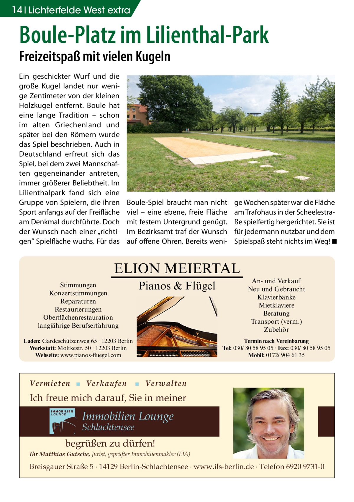 14 Lichterfelde West extra  Boule-Platz im Lilienthal-Park Freizeitspaß mit vielen Kugeln Ein geschickter Wurf und die große Kugel landet nur wenige Zentimeter von der kleinen Holzkugel entfernt. Boule hat eine lange Tradition – schon im alten Griechenland und später bei den Römern wurde das Spiel beschrieben. Auch in Deutschland erfreut sich das Spiel, bei dem zwei Mannschaften gegeneinander antreten, immer größerer Beliebtheit. Im Lilienthalpark fand sich eine Gruppe von Spielern, die ihren Sport anfangs auf der Freifläche am Denkmal durchführte. Doch der Wunsch nach einer „richtigen“ Spielfläche wuchs. Für das  Boule-Spiel braucht man nicht viel – eine ebene, freie Fläche mit festem Untergrund genügt. Im Bezirksamt traf der Wunsch auf offene Ohren. Bereits weni ge Wochen später war die Fläche am Trafohaus in der Scheelestraße spielfertig hergerichtet. Sie ist für jedermann nutzbar und dem Spielspaß steht nichts im Weg! �◾  ELION MEIERTAL Stimmungen Konzertstimmungen Reparaturen Restaurierungen Oberflächenrestauration langjährige Berufserfahrung  Pianos & Flügel  Laden: Gardeschützenweg 65 · 12203 Berlin Werkstatt: Moltkestr. 50 · 12203 Berlin Webseite: www.pianos-fluegel.com  Vermieten ▪ Verkaufen  An- und Verkauf Neu und Gebraucht Klavierbänke Mietklaviere Beratung Transport (verm.) Zubehör Termin nach Vereinbarung Tel: 030/ 80 58 95 05 · Fax: 030/ 80 58 95 05 Mobil: 0172/ 904 61 35  ▪ Verwalten  Ich freue mich darauf, Sie in meiner  Immobilien Lounge Schlachtensee  begrüßen zu dürfen! Ihr Matthias Gutsche, Jurist, geprüfter Immobilienmakler (EIA)  Breisgauer Straße 5 · 14129 Berlin-Schlachtensee · www.ils-berlin.de · Telefon 6920 9731-0