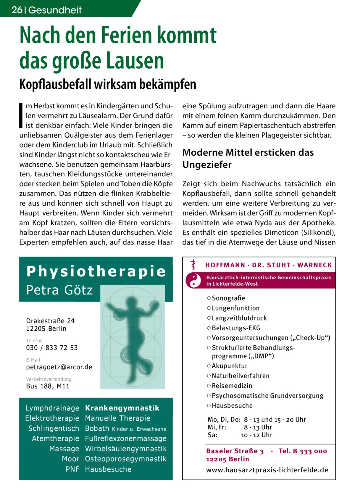 26 Gesundheit  Nach den Ferien kommt das große Lausen Kopflausbefall wirksam bekämpfen  I  m Herbst kommt es in Kindergärten und Schulen vermehrt zu Läusealarm. Der Grund dafür ist denkbar einfach: Viele Kinder bringen die unliebsamen Quälgeister aus dem Ferienlager oder dem Kinderclub im Urlaub mit. Schließlich sind Kinder längst nicht so kontaktscheu wie Erwachsene. Sie benutzen gemeinsam Haarbürsten, tauschen Kleidungsstücke untereinander oder stecken beim Spielen und Toben die Köpfe zusammen. Das nützen die flinken Krabbeltiere aus und können sich schnell von Haupt zu Haupt verbreiten. Wenn Kinder sich vermehrt am Kopf kratzen, sollten die Eltern vorsichtshalber das Haar nach Läusen durchsuchen. Viele Experten empfehlen auch, auf das nasse Haar  Physiotherapie Petra Götz Drakestraße 24 12205 Berlin Telefon  030 / 833 72 53 E-Mail  petragoetz@arcor.de Verkehrsverbindung  Bus 188, M11  Lymphdrainage Elektrotherapie Schlingentisch Atemtherapie Massage Moor PNF  Krankengymnastik Manuelle Therapie Bobath Kinder u. Erwachsene Fußreflexzonenmassage Wirbelsäulengymnastik Osteoporosegymnastik Hausbesuche  eine Spülung aufzutragen und dann die Haare mit einem feinen Kamm durchzukämmen. Den Kamm auf einem Papiertaschentuch abstreifen – so werden die kleinen Plagegeister sichtbar.  Moderne Mittel ersticken das Ungeziefer Zeigt sich beim Nachwuchs tatsächlich ein Kopflausbefall, dann sollte schnell gehandelt werden, um eine weitere Verbreitung zu vermeiden. Wirksam ist der Griff zu modernen Kopflausmitteln wie etwa Nyda aus der Apotheke. Es enthält ein spezielles Dimeticon (Silikonöl), das tief in die Atemwege der Läuse und Nissen HOF FM A NN · DR . S T UHT · WA RNECK Hausärztlich-internistische Gemeinschaftspraxis in Lichterfelde-West  ○ Sonografie ○ Lungenfunktion ○ Langzeitblutdruck ○ Belastungs-EKG ○ Vorsorgeuntersuchungen („Check-Up“) ○ Strukturierte Behandlungsprogramme („DMP“) ○ Akupunktur ○ Naturheilverfahren ○ Reisemedizin ○ Psychosomatische Grundversorgung ○ Hausbesuche Mo, Di, Do: 8 - 13 und 15 - 20 Uhr Mi, Fr: 8 - 13 Uhr Sa: 10 - 12 Uhr Baseler Straße 3 12205 Berlin  · Tel. 8 333 000  www.hausarztpraxis-lichterfelde.de