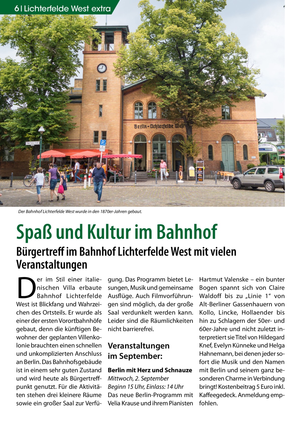 6 Lichterfelde West extra  Der Bahnhof Lichterfelde West wurde in den 1870er-Jahren gebaut.  Spaß und Kultur im Bahnhof  Bürgertreff im Bahnhof Lichterfelde West mit vielen Veranstaltungen  D  er im Stil einer italienischen Villa erbaute Bahnhof Lichterfelde West ist Blickfang und Wahrzeichen des Ortsteils. Er wurde als einer der ersten Vorortbahnhöfe gebaut, denn die künftigen Bewohner der geplanten Villenkolonie brauchten einen schnellen und unkomplizierten Anschluss an Berlin. Das Bahnhofsgebäude ist in einem sehr guten Zustand und wird heute als Bürgertreffpunkt genutzt. Für die Aktivitäten stehen drei kleinere Räume sowie ein großer Saal zur Verfü gung. Das Programm bietet Lesungen, Musik und gemeinsame Ausflüge. Auch Filmvorführungen sind möglich, da der große Saal verdunkelt werden kann. Leider sind die Räumlichkeiten nicht barrierefrei.  Hartmut Valenske – ein bunter Bogen spannt sich von Claire Waldoff bis zu „Linie  1“ von Alt-Berliner Gassenhauern von Kollo, Lincke, Hollaender bis hin zu Schlagern der 50er- und 60er-Jahre und nicht zuletzt interpretiert sie Titel von Hildegard Knef, Evelyn Künneke und Helga Veranstaltungen Hahnemann, bei denen jeder soim September: fort die Musik und den Namen Berlin mit Herz und Schnauze mit Berlin und seinem ganz besonderen Charme in Verbindung Mittwoch, 2. September bringt! Kostenbeitrag 5 Euro inkl. Beginn 15 Uhr, Einlass: 14 Uhr Das neue Berlin-Programm mit Kaffeegedeck. Anmeldung empVelia Krause und ihrem Pianisten fohlen.