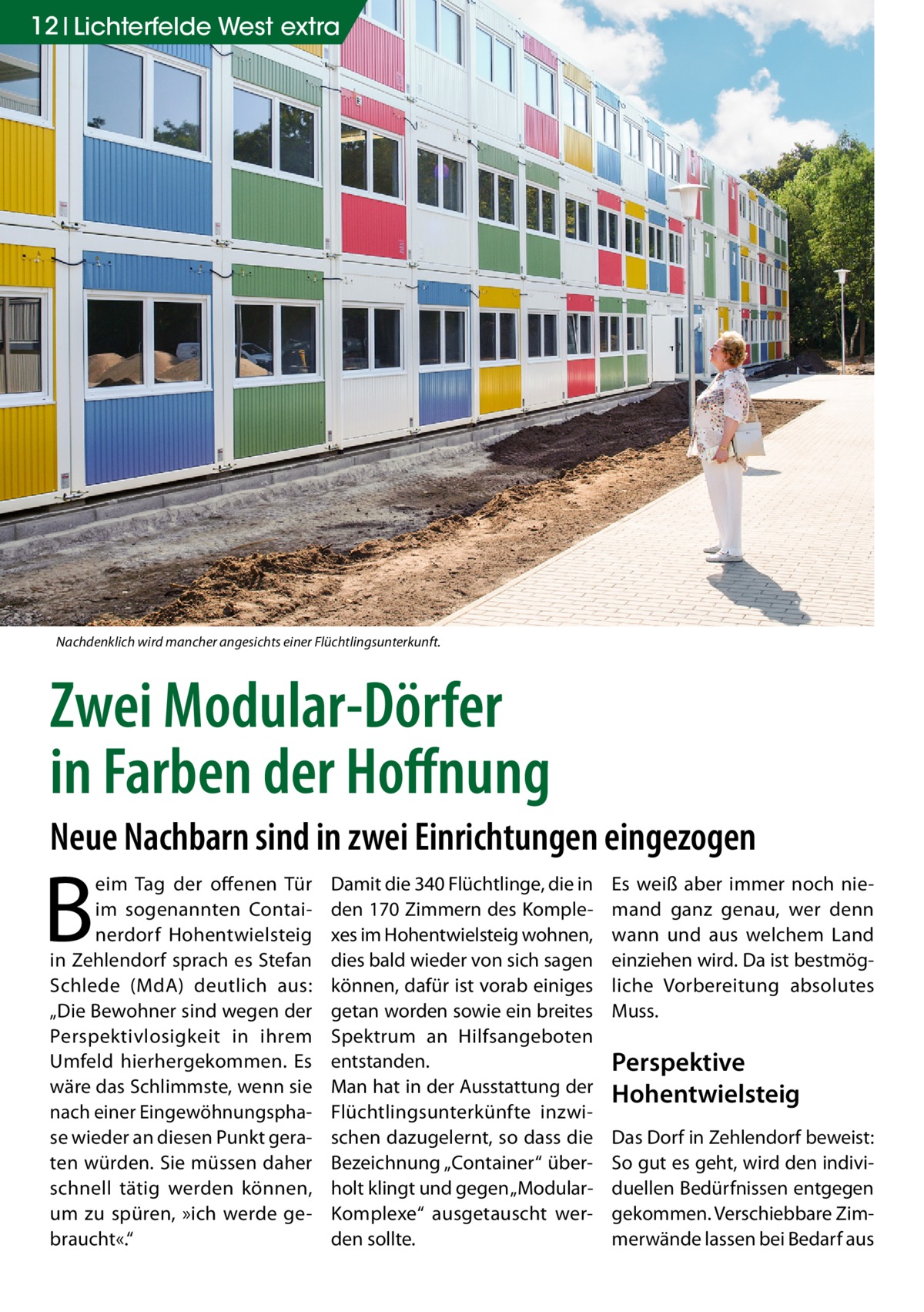 12 Lichterfelde West extra  Nachdenklich wird mancher angesichts einer Flüchtlingsunterkunft.  Zwei Modular-Dörfer in Farben der Hoffnung Neue Nachbarn sind in zwei Einrichtungen eingezogen  B  eim Tag der offenen Tür im sogenannten Containerdorf Hohentwielsteig in Zehlendorf sprach es Stefan Schlede (MdA) deutlich aus: „Die Bewohner sind wegen der Perspektivlosigkeit in ihrem Umfeld hierhergekommen. Es wäre das Schlimmste, wenn sie nach einer Eingewöhnungsphase wieder an diesen Punkt geraten würden. Sie müssen daher schnell tätig werden können, um zu spüren, »ich werde gebraucht«.“  Damit die 340 Flüchtlinge, die in den 170 Zimmern des Komplexes im Hohentwielsteig wohnen, dies bald wieder von sich sagen können, dafür ist vorab einiges getan worden sowie ein breites Spektrum an Hilfsangeboten entstanden. Man hat in der Ausstattung der Flüchtlingsunterkünfte inzwischen dazugelernt, so dass die Bezeichnung „Container“ überholt klingt und gegen „ModularKomplexe“ ausgetauscht werden sollte.  Es weiß aber immer noch niemand ganz genau, wer denn wann und aus welchem Land einziehen wird. Da ist bestmögliche Vorbereitung absolutes Muss.  Perspektive Hohentwielsteig Das Dorf in Zehlendorf beweist: So gut es geht, wird den individuellen Bedürfnissen entgegen gekommen. Verschiebbare Zimmerwände lassen bei Bedarf aus