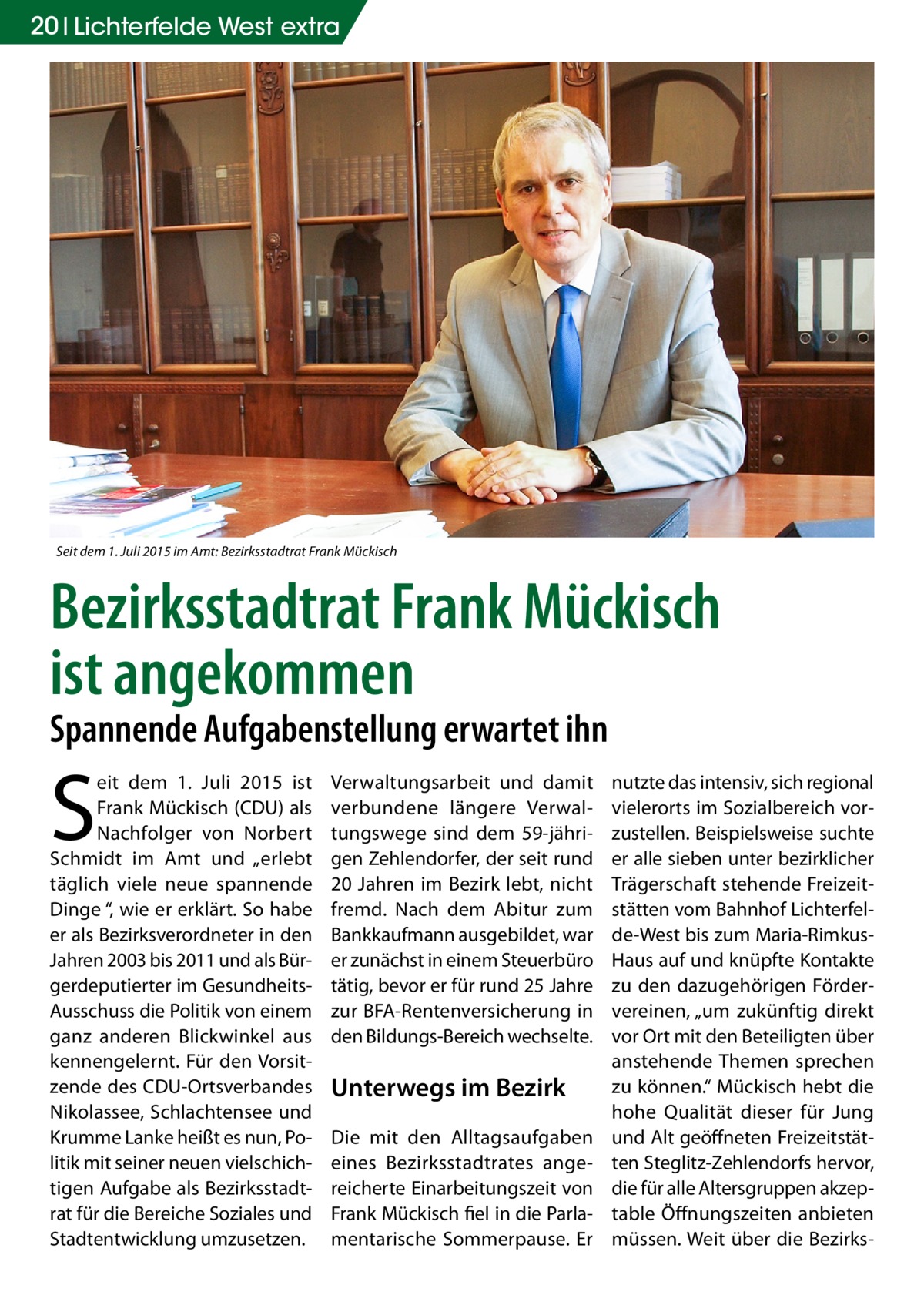 20 Lichterfelde West extra  Seit dem 1. Juli 2015 im Amt: Bezirksstadtrat Frank Mückisch  Bezirksstadtrat Frank Mückisch ist angekommen Spannende Aufgabenstellung erwartet ihn  S  eit dem 1.  Juli 2015 ist Frank Mückisch (CDU) als Nachfolger von Norbert Schmidt im Amt und „erlebt täglich viele neue spannende Dinge “, wie er erklärt. So habe er als Bezirksverordneter in den Jahren 2003 bis 2011 und als Bürgerdeputierter im GesundheitsAusschuss die Politik von einem ganz anderen Blickwinkel aus kennengelernt. Für den Vorsitzende des CDU-Ortsverbandes Nikolassee, Schlachtensee und Krumme Lanke heißt es nun, Politik mit seiner neuen vielschichtigen Aufgabe als Bezirksstadtrat für die Bereiche Soziales und Stadtentwicklung umzusetzen.  Verwaltungsarbeit und damit verbundene längere Verwaltungswege sind dem 59-jährigen Zehlendorfer, der seit rund 20 Jahren im Bezirk lebt, nicht fremd. Nach dem Abitur zum Bankkaufmann ausgebildet, war er zunächst in einem Steuerbüro tätig, bevor er für rund 25 Jahre zur BFA-Rentenversicherung in den Bildungs-Bereich wechselte.  Unterwegs im Bezirk Die mit den Alltagsaufgaben eines Bezirksstadtrates angereicherte Einarbeitungszeit von Frank Mückisch fiel in die Parlamentarische Sommerpause. Er  nutzte das intensiv, sich regional vielerorts im Sozialbereich vorzustellen. Beispielsweise suchte er alle sieben unter bezirklicher Trägerschaft stehende Freizeitstätten vom Bahnhof Lichterfelde-West bis zum Maria-RimkusHaus auf und knüpfte Kontakte zu den dazugehörigen Fördervereinen, „um zukünftig direkt vor Ort mit den Beteiligten über anstehende Themen sprechen zu können.“ Mückisch hebt die hohe Qualität dieser für Jung und Alt geöffneten Freizeitstätten Steglitz-Zehlendorfs hervor, die für alle Altersgruppen akzeptable Öffnungszeiten anbieten müssen. Weit über die Bezirk