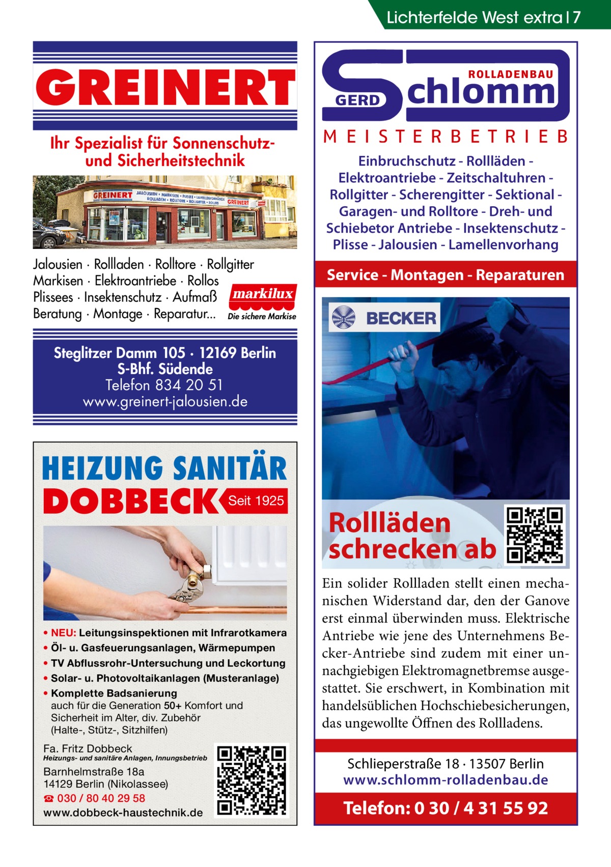 Lichterfelde West extra 7  GREINERT Ihr Spezialist für Sonnenschutzund Sicherheitstechnik  Jalousien · Rollladen · Rolltore · Rollgitter Markisen · Elektroantriebe · Rollos Plissees · Insektenschutz · Aufmaß Beratung · Montage · Reparatur... Die sichere Markise  ROLLADENBAU  GERD  chlomm  M E I S T E R B E T R I E B Einbruchschutz - Rollläden Elektroantriebe - Zeitschaltuhren Rollgitter - Scherengitter - Sektional Garagen- und Rolltore - Dreh- und Schiebetor Antriebe - Insektenschutz Plisse - Jalousien - Lamellenvorhang  Service - Montagen - Reparaturen  Steglitzer Damm 105 · 12169 Berlin S-Bhf. Südende Telefon 834 20 51 www.greinert-jalousien.de  HEIZUNG SANITÄR  DOBBECK  Seit 1925  • NEU: Leitungsinspektionen mit Infrarotkamera • Öl- u. Gasfeuerungsanlagen, Wärmepumpen • TV Abflussrohr-Untersuchung und Leckortung • Solar- u. Photovoltaikanlagen (Musteranlage) • Komplette Badsanierung auch für die Generation 50+ Komfort und Sicherheit im Alter, div. Zubehör (Halte-, Stütz-, Sitzhilfen)  Fa. Fritz Dobbeck  Heizungs- und sanitäre Anlagen, Innungsbetrieb  Barnhelmstraße 18a 14129 Berlin (Nikolassee) ☎ 030 / 80 40 29 58 www.dobbeck-haustechnik.de  Rollläden schrecken ab Ein solider Rollladen stellt einen mechanischen Widerstand dar, den der Ganove erst einmal überwinden muss. Elektrische Antriebe wie jene des Unternehmens Becker-Antriebe sind zudem mit einer unnachgiebigen Elektromagnetbremse ausgestattet. Sie erschwert, in Kombination mit handelsüblichen Hochschiebesicherungen, das ungewollte Öffnen des Rollladens. Schlieperstraße 18 · 13507 Berlin www.schlomm-rolladenbau.de  Telefon: 0 30 / 4 31 55 92