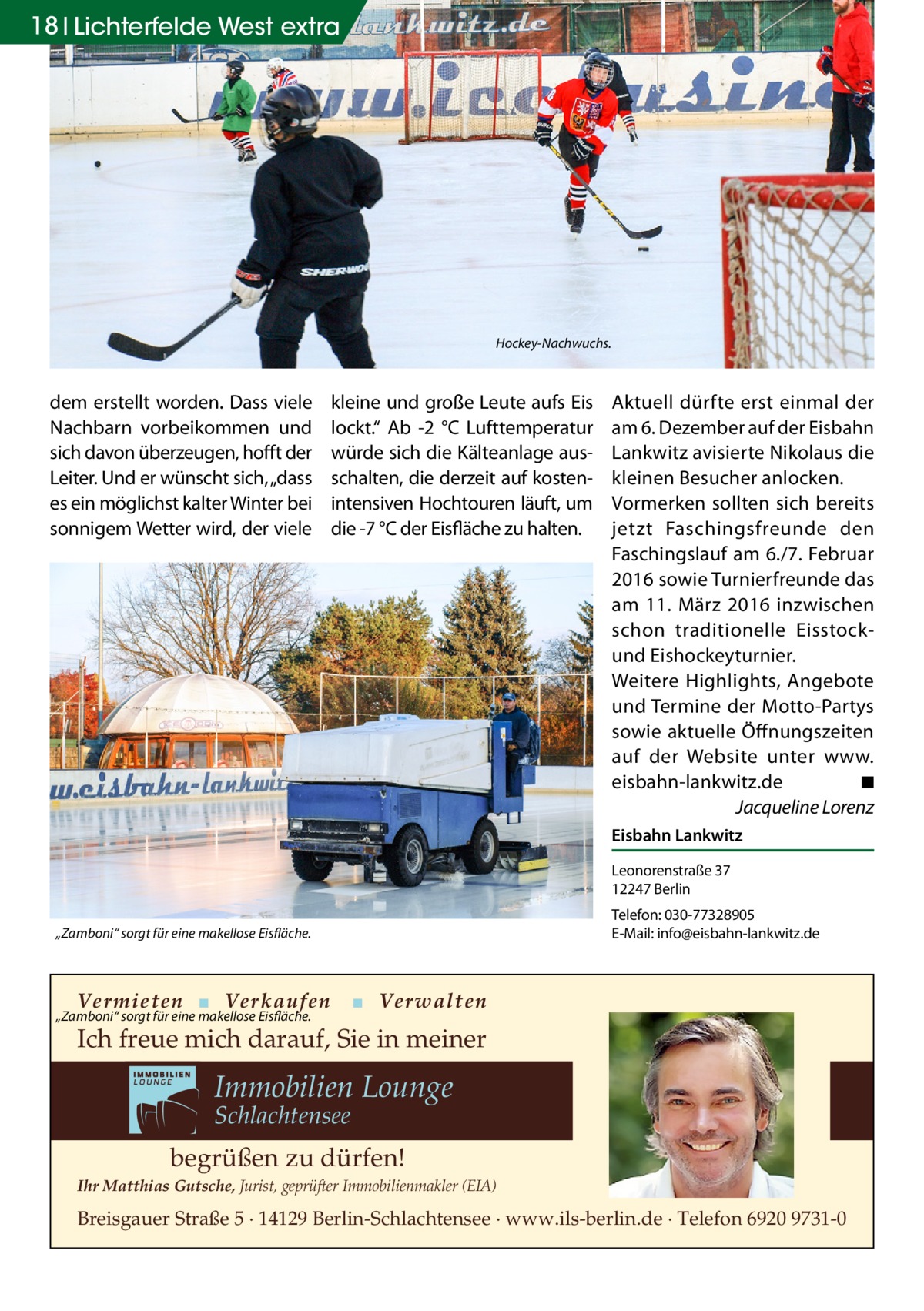 18 Lichterfelde West extra  Hockey-Nachwuchs.  dem erstellt worden. Dass viele Nachbarn vorbeikommen und sich davon überzeugen, hofft der Leiter. Und er wünscht sich, „dass es ein möglichst kalter Winter bei sonnigem Wetter wird, der viele  kleine und große Leute aufs Eis lockt.“ Ab -2  °C Lufttemperatur würde sich die Kälteanlage ausschalten, die derzeit auf kostenintensiven Hochtouren läuft, um die -7 °C der Eisfläche zu halten.  Aktuell dürfte erst einmal der am 6. Dezember auf der Eisbahn Lankwitz avisierte Nikolaus die kleinen Besucher anlocken. Vormerken sollten sich bereits jetzt Faschingsfreunde den Faschingslauf am 6./7. Februar 2016 sowie Turnierfreunde das am 11.  März 2016 inzwischen schon traditionelle Eisstockund Eishockeyturnier. Weitere Highlights, Angebote und Termine der Motto-Partys sowie aktuelle Öffnungszeiten auf der Website unter www.­ eisbahn-lankwitz.de � ◾ � Jacqueline Lorenz Eisbahn Lankwitz Leonorenstraße 37 12247 Berlin Telefon: 030-77328905 E-Mail: info@eisbahn-lankwitz.de  „Zamboni“ sorgt für eine makellose Eisfläche.  Vermieten ▪ Verkaufen  „Zamboni“ sorgt für eine makellose Eisfläche.  ▪ Verwalten  Ich freue mich darauf, Sie in meiner  Immobilien Lounge Schlachtensee  begrüßen zu dürfen! Ihr Matthias Gutsche, Jurist, geprüfter Immobilienmakler (EIA)  Breisgauer Straße 5 · 14129 Berlin-Schlachtensee · www.ils-berlin.de · Telefon 6920 9731-0