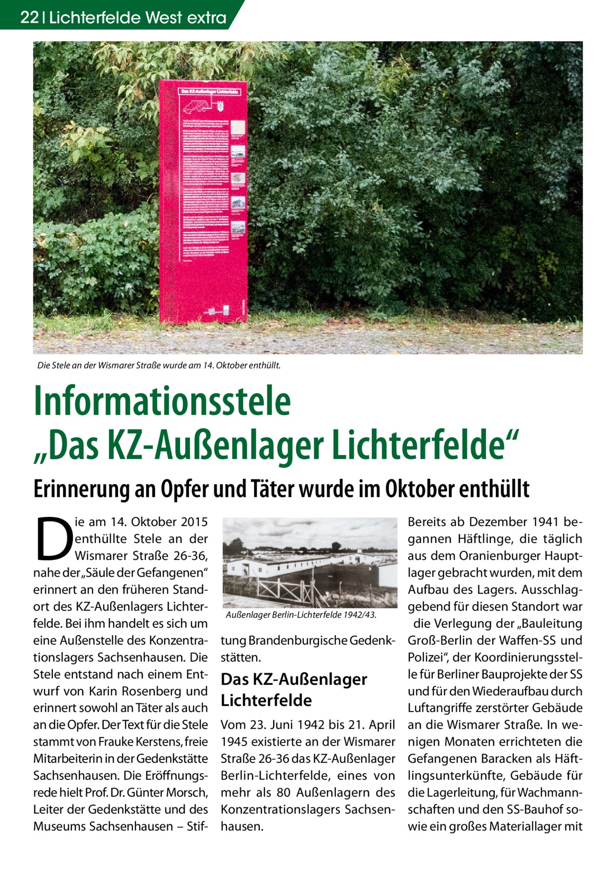 22 Lichterfelde West extra  Die Stele an der Wismarer Straße wurde am 14. Oktober enthüllt.  Informationsstele „Das KZ-Außenlager Lichterfelde“ Erinnerung an Opfer und Täter wurde im Oktober enthüllt  D  ie am 14. Oktober 2015 enthüllte Stele an der Wismarer Straße  26-36, nahe der „Säule der Gefangenen“ erinnert an den früheren Standort des KZ-Außenlagers Lichterfelde. Bei ihm handelt es sich um eine Außenstelle des Konzentrationslagers Sachsenhausen. Die Stele entstand nach einem Entwurf von Karin Rosenberg und erinnert sowohl an Täter als auch an die Opfer. Der Text für die Stele stammt von Frauke Kerstens, freie Mitarbeiterin in der Gedenkstätte Sachsenhausen. Die Eröffnungsrede hielt Prof. Dr. Günter Morsch, Leiter der Gedenkstätte und des Museums Sachsenhausen – Stif Außenlager Berlin-Lichterfelde 1942/43.  tung Brandenburgische Gedenkstätten.  Das KZ-Außenlager Lichterfelde Vom 23. Juni 1942 bis 21. April 1945 existierte an der Wismarer Straße 26-36 das KZ-Außenlager Berlin-Lichterfelde, eines von mehr als 80 Außenlagern des Konzentrationslagers Sachsenhausen.  Bereits ab Dezember 1941 begannen Häftlinge, die täglich aus dem Oranienburger Hauptlager gebracht wurden, mit dem Aufbau des Lagers. Ausschlaggebend für diesen Standort war die Verlegung der „Bauleitung Groß-Berlin der Waffen-SS und Polizei“, der Koordinierungsstelle für Berliner Bauprojekte der SS und für den Wiederaufbau durch Luftangriffe zerstörter Gebäude an die Wismarer Straße. In wenigen Monaten errichteten die Gefangenen Baracken als Häftlingsunterkünfte, Gebäude für die Lagerleitung, für Wachmannschaften und den SS-Bauhof sowie ein großes Materiallager mit