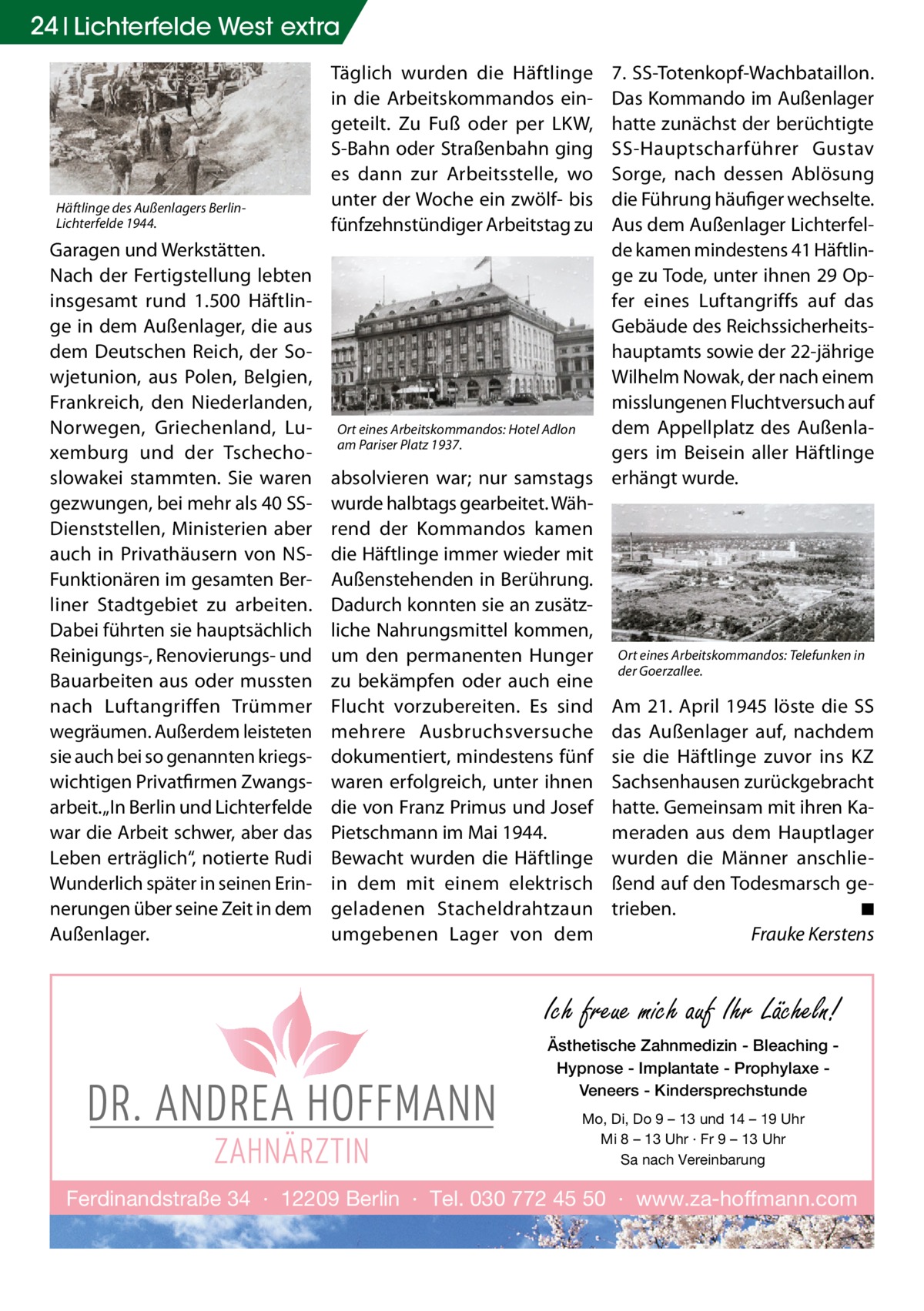 24 Lichterfelde West extra  Häftlinge des Außenlagers BerlinLichterfelde 1944.  Garagen und Werkstätten. Nach der Fertigstellung lebten insgesamt rund 1.500 Häftlinge in dem Außenlager, die aus dem Deutschen Reich, der Sowjetunion, aus Polen, Belgien, Frankreich, den Niederlanden, Norwegen, Griechenland, Luxemburg und der Tschechoslowakei stammten. Sie waren gezwungen, bei mehr als 40 SSDienststellen, Ministerien aber auch in Privathäusern von NSFunktionären im gesamten Berliner Stadtgebiet zu arbeiten. Dabei führten sie hauptsächlich Reinigungs-, Renovierungs- und Bauarbeiten aus oder mussten nach Luftangriffen Trümmer wegräumen. Außerdem leisteten sie auch bei so genannten kriegswichtigen Privatfirmen Zwangsarbeit. „In Berlin und Lichterfelde war die Arbeit schwer, aber das Leben erträglich“, notierte Rudi Wunderlich später in seinen Erinnerungen über seine Zeit in dem Außenlager.  Täglich wurden die Häftlinge in die Arbeitskommandos eingeteilt. Zu Fuß oder per LKW, S-Bahn oder Straßenbahn ging es dann zur Arbeitsstelle, wo unter der Woche ein zwölf- bis fünfzehnstündiger Arbeitstag zu  7. SS-Totenkopf-Wachbataillon. Das Kommando im Außenlager hatte zunächst der berüchtigte SS-Hauptscharführer Gustav Sorge, nach dessen Ablösung die Führung häufiger wechselte. Aus dem Außenlager Lichterfelde kamen mindestens 41 Häftlinge zu Tode, unter ihnen 29 Opfer eines Luftangriffs auf das Gebäude des Reichssicherheitshauptamts sowie der 22-jährige Wilhelm Nowak, der nach einem misslungenen Fluchtversuch auf dem Appellplatz des AußenlaOrt eines Arbeitskommandos: Hotel Adlon am Pariser Platz 1937. gers im Beisein aller Häftlinge absolvieren war; nur samstags erhängt wurde. wurde halbtags gearbeitet. Während der Kommandos kamen die Häftlinge immer wieder mit Außenstehenden in Berührung. Dadurch konnten sie an zusätzliche Nahrungsmittel kommen, um den permanenten Hunger Ort eines Arbeitskommandos: Telefunken in der Goerzallee. zu bekämpfen oder auch eine Flucht vorzubereiten. Es sind Am 21.  April 1945 löste die SS mehrere Ausbruchsversuche das Außenlager auf, nachdem dokumentiert, mindestens fünf sie die Häftlinge zuvor ins KZ waren erfolgreich, unter ihnen Sachsenhausen zurückgebracht die von Franz Primus und Josef hatte. Gemeinsam mit ihren KaPietschmann im Mai 1944. meraden aus dem Hauptlager Bewacht wurden die Häftlinge wurden die Männer anschliein dem mit einem elektrisch ßend auf den Todesmarsch ge◾ geladenen Stacheldrahtzaun trieben.� Frauke Kerstens umgebenen Lager von dem �  Ich freue mich auf Ihr Lächeln! Ästhetische Zahnmedizin - Bleaching Hypnose - Implantate - Prophylaxe Veneers - Kindersprechstunde Mo, Di, Do 9 – 13 und 14 – 19 Uhr Mi 8 – 13 Uhr · Fr 9 – 13 Uhr Sa nach Vereinbarung  Ferdinandstraße 34 · 12209 Berlin · Tel. 030 772 45 50 · www.za-hoffmann.com