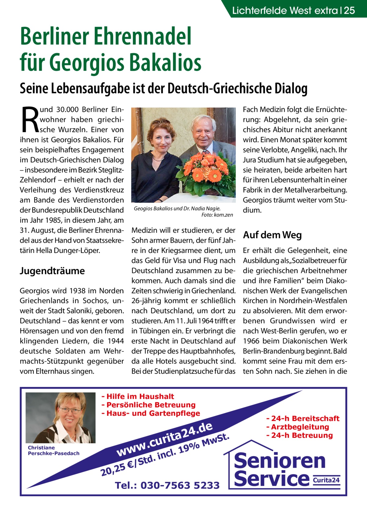 Lichterfelde West extra 25  Berliner Ehrennadel für Georgios Bakalios Seine Lebensaufgabe ist der Deutsch-Griechische Dialog  R  und 30.000 Berliner Einwohner haben griechische Wurzeln. Einer von ihnen ist Georgios Bakalios. Für sein beispielhaftes Engagement im Deutsch-Griechischen Dialog – insbesondere im Bezirk SteglitzZehlendorf – erhielt er nach der Verleihung des Verdienstkreuz am Bande des Verdienstorden Bakalios und Dr. Nadia Nagie. der Bundesrepublik Deutschland Geogios � Foto: kom.zen im Jahr 1985, in diesem Jahr, am 31. August, die Berliner Ehrenna- Medizin will er studieren, er der del aus der Hand von Staatssekre- Sohn armer Bauern, der fünf Jahtärin Hella Dunger-Löper. re in der Kriegsarmee dient, um das Geld für Visa und Flug nach Deutschland zusammen zu beJugendträume kommen. Auch damals sind die Georgios wird 1938 im Norden Zeiten schwierig in Griechenland. Griechenlands in Sochos, un- 26-jährig kommt er schließlich weit der Stadt Saloniki, geboren. nach Deutschland, um dort zu Deutschland – das kennt er vom studieren. Am 11. Juli 1964 trifft er Hörensagen und von den fremd in Tübingen ein. Er verbringt die klingenden Liedern, die 1944 erste Nacht in Deutschland auf deutsche Soldaten am Wehr- der Treppe des Hauptbahnhofes, machts-Stützpunkt gegenüber da alle Hotels ausgebucht sind. vom Elternhaus singen. Bei der Studienplatzsuche für das - Hilfe im Haushalt - Persönliche Betreuung - Haus- und Gartenpflege  Christiane Perschke-Pasedach  rita  .cu ww  w  e 24.d  td. €/S  .  incl  . wSt  M 19%  5 20,2 Tel.: 030-7563 5233  Fach Medizin folgt die Ernüchterung: Abgelehnt, da sein griechisches Abitur nicht anerkannt wird. Einen Monat später kommt seine Verlobte, Angeliki, nach. Ihr Jura Studium hat sie aufgegeben, sie heiraten, beide arbeiten hart für ihren Lebensunterhalt in einer Fabrik in der Metallverarbeitung. Georgios träumt weiter vom Studium.  Auf dem Weg Er erhält die Gelegenheit, eine Ausbildung als„Sozialbetreuer für die griechischen Arbeitnehmer und ihre Familien“ beim Diakonischen Werk der Evangelischen Kirchen in Nordrhein-Westfalen zu absolvieren. Mit dem erworbenen Grundwissen wird er nach West-Berlin gerufen, wo er 1966 beim Diakonischen Werk Berlin-Brandenburg beginnt. Bald kommt seine Frau mit dem ersten Sohn nach. Sie ziehen in die  - 24-h Bereitschaft - Arztbegleitung - 24-h Betreuung  Senioren Service  Curita24