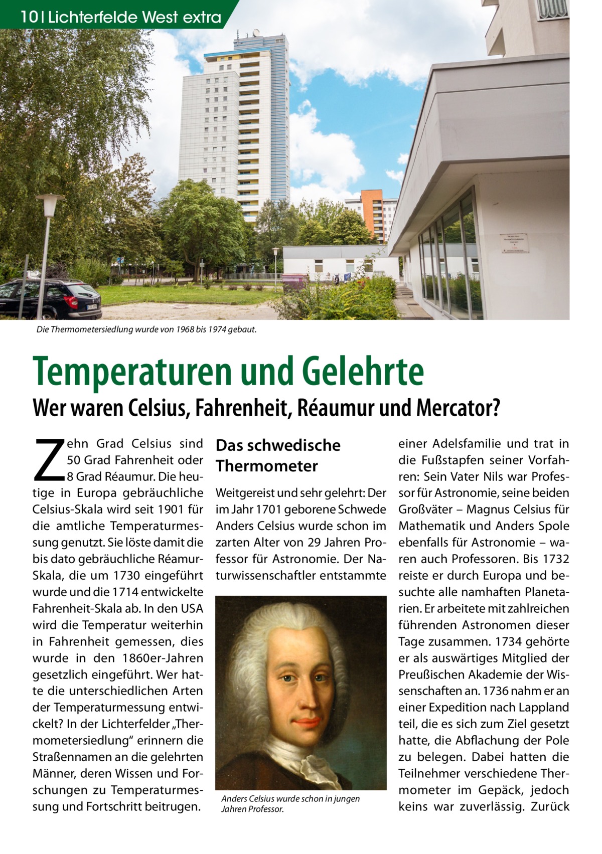 10 Lichterfelde West extra  Die Thermometersiedlung wurde von 1968 bis 1974 gebaut.  Temperaturen und Gelehrte  Wer waren Celsius, Fahrenheit, Réaumur und Mercator?  Z  ehn Grad Celsius sind 50 Grad Fahrenheit oder 8 Grad Réaumur. Die heutige in Europa gebräuchliche Celsius-Skala wird seit 1901 für die amtliche Temperaturmessung genutzt. Sie löste damit die bis dato gebräuchliche RéamurSkala, die um 1730 eingeführt wurde und die 1714 entwickelte Fahrenheit-Skala ab. In den USA wird die Temperatur weiterhin in Fahrenheit gemessen, dies wurde in den 1860er-Jahren gesetzlich eingeführt. Wer hatte die unterschiedlichen Arten der Temperaturmessung entwickelt? In der Lichterfelder „Thermometersiedlung“ erinnern die Straßennamen an die gelehrten Männer, deren Wissen und Forschungen zu Temperaturmessung und Fortschritt beitrugen.  Das schwedische Thermometer Weitgereist und sehr gelehrt: Der im Jahr 1701 geborene Schwede Anders Celsius wurde schon im zarten Alter von 29 Jahren Professor für Astronomie. Der Naturwissenschaftler entstammte  Anders Celsius wurde schon in jungen Jahren Professor.  einer Adelsfamilie und trat in die Fußstapfen seiner Vorfahren: Sein Vater Nils war Professor für Astronomie, seine beiden Großväter – Magnus Celsius für Mathematik und Anders Spole ebenfalls für Astronomie – waren auch Professoren. Bis 1732 reiste er durch Europa und besuchte alle namhaften Planetarien. Er arbeitete mit zahlreichen führenden Astronomen dieser Tage zusammen. 1734 gehörte er als auswärtiges Mitglied der Preußischen Akademie der Wissenschaften an. 1736 nahm er an einer Expedition nach Lappland teil, die es sich zum Ziel gesetzt hatte, die Abflachung der Pole zu belegen. Dabei hatten die Teilnehmer verschiedene Thermometer im Gepäck, jedoch keins war zuverlässig. Zurück