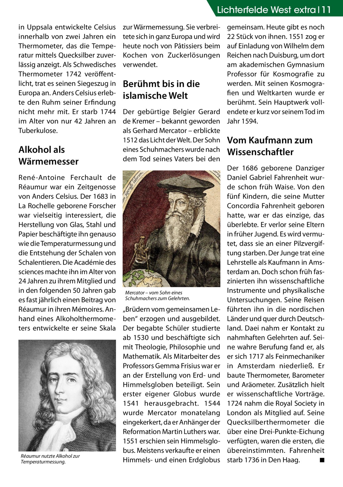 Lichterfelde West extra 11 in Uppsala entwickelte Celsius innerhalb von zwei Jahren ein Thermometer, das die Temperatur mittels Quecksilber zuverlässig anzeigt. Als Schwedisches Thermometer 1742 veröffentlicht, trat es seinen Siegeszug in Europa an. Anders Celsius erlebte den Ruhm seiner Erfindung nicht mehr mit. Er starb 1744 im Alter von nur 42  Jahren an Tuberkulose.  Alkohol als Wärmemesser René-Antoine Ferchault de Réaumur war ein Zeitgenosse von Anders Celsius. Der 1683 in La Rochelle geborene Forscher war vielseitig interessiert, die Herstellung von Glas, Stahl und Papier beschäftigte ihn genauso wie die Temperaturmessung und die Entstehung der Schalen von Schalentieren. Die Académie des sciences machte ihn im Alter von 24 Jahren zu ihrem Mitglied und in den folgenden 50 Jahren gab es fast jährlich einen Beitrag von Réaumur in ihren Mémoires. Anhand eines Alkoholthermometers entwickelte er seine Skala  Réaumur nutzte Alkohol zur Temperaturmessung.  zur Wärmemessung. Sie verbreitete sich in ganz Europa und wird heute noch von Pâtissiers beim Kochen von Zuckerlösungen verwendet.  gemeinsam. Heute gibt es noch 22 Stück von ihnen. 1551 zog er auf Einladung von Wilhelm dem Reichen nach Duisburg, um dort am akademischen Gymnasium Professor für Kosmografie zu werden. Mit seinen KosmograBerühmt bis in die fien und Weltkarten wurde er islamische Welt berühmt. Sein Hauptwerk vollDer gebürtige Belgier Gerard endete er kurz vor seinem Tod im de Kremer – bekannt geworden Jahr 1594. als Gerhard Mercator – erblickte 1512 das Licht der Welt. Der Sohn Vom Kaufmann zum eines Schuhmachers wurde nach Wissenschaftler dem Tod seines Vaters bei den Der 1686 geborene Danziger Daniel Gabriel Fahrenheit wurde schon früh Waise. Von den fünf Kindern, die seine Mutter Concordia Fahrenheit geboren hatte, war er das einzige, das überlebte. Er verlor seine Eltern in früher Jugend. Es wird vermutet, dass sie an einer Pilzvergiftung starben. Der Junge trat eine Lehrstelle als Kaufmann in Amsterdam an. Doch schon früh faszinierten ihn wissenschaftliche Instrumente und physikalische Mercator – vom Sohn eines Schuhmachers zum Gelehrten. Untersuchungen. Seine Reisen „Brüdern vom gemeinsamen Le- führten ihn in die nordischen ben“ erzogen und ausgebildet. Länder und quer durch DeutschDer begabte Schüler studierte land. Daei nahm er Kontakt zu ab 1530 und beschäftigte sich nahmhaften Gelehrten auf. Seimit Theologie, Philosophie und ne wahre Berufung fand er, als Mathematik. Als Mitarbeiter des er sich 1717 als Feinmechaniker Professors Gemma Frisius war er in Amsterdam niederließ. Er an der Erstellung von Erd- und baute Thermometer, Barometer Himmelsgloben beteiligt. Sein und Aräometer. Zusätzlich hielt erster eigener Globus wurde er wissenschaftliche Vorträge. 1541 herausgebracht. 1544 1724 nahm die Royal Society in wurde Mercator monatelang London als Mitglied auf. Seine eingekerkert, da er Anhänger der Quecksilberthermometer die Reformation Martin Luthers war. über eine Drei-Punkte-Eichung 1551 erschien sein Himmelsglo- verfügten, waren die ersten, die bus. Meistens verkaufte er einen übereinstimmten. Fahrenheit Himmels- und einen Erdglobus starb 1736 in Den Haag.� ◾