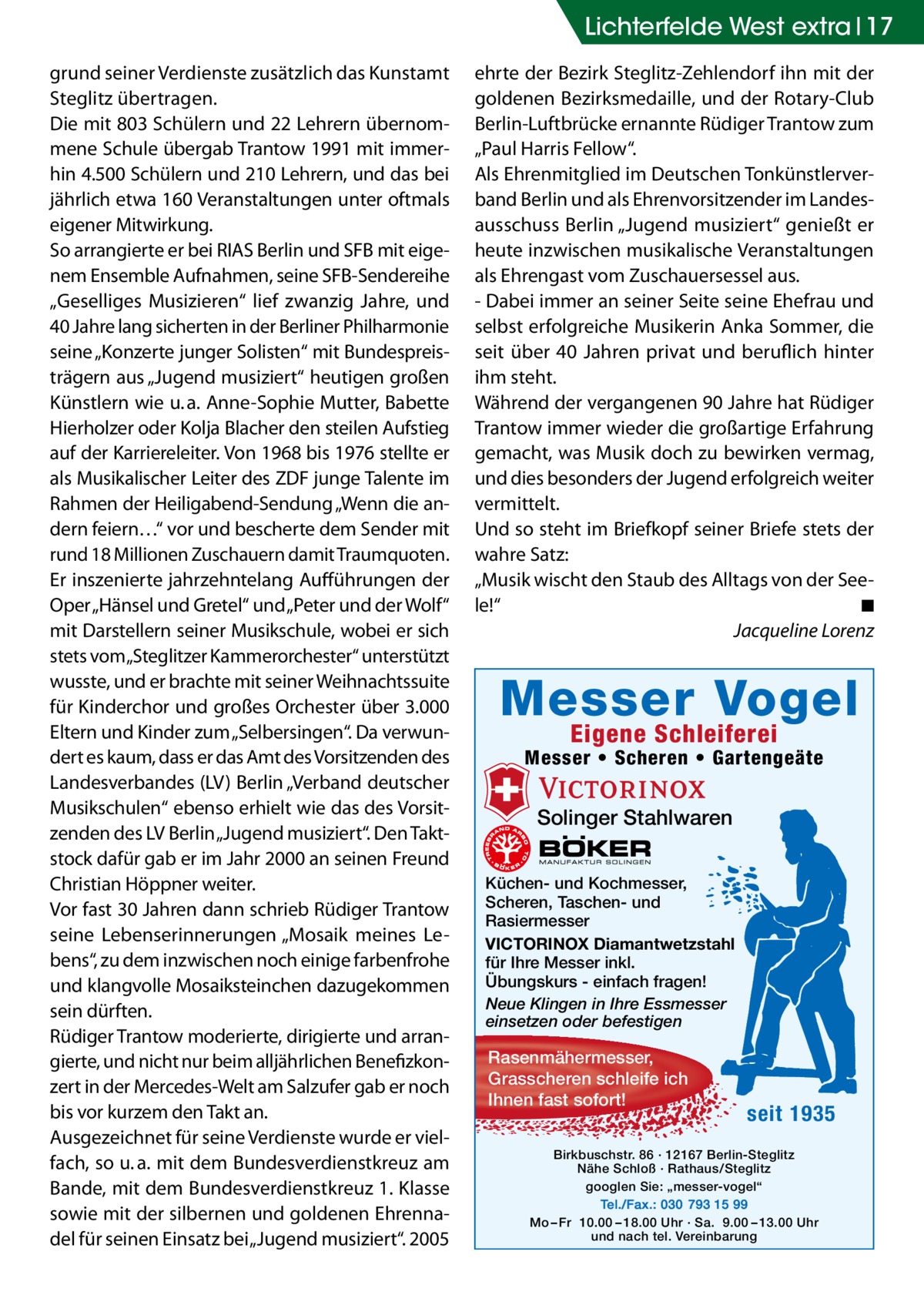 Lichterfelde West extra 17 grund seiner Verdienste zusätzlich das Kunstamt Steglitz übertragen. Die mit 803 Schülern und 22 Lehrern übernommene Schule übergab Trantow 1991 mit immerhin 4.500 Schülern und 210 Lehrern, und das bei jährlich etwa 160 Veranstaltungen unter oftmals eigener Mitwirkung. So arrangierte er bei RIAS Berlin und SFB mit eigenem Ensemble Aufnahmen, seine SFB-Sendereihe „Geselliges Musizieren“ lief zwanzig Jahre, und 40 Jahre lang sicherten in der Berliner Philharmonie seine „Konzerte junger Solisten“ mit Bundespreisträgern aus „Jugend musiziert“ heutigen großen Künstlern wie u. a. Anne-Sophie Mutter, Babette Hierholzer oder Kolja Blacher den steilen Aufstieg auf der Karriereleiter. Von 1968 bis 1976 stellte er als Musikalischer Leiter des ZDF junge Talente im Rahmen der Heiligabend-Sendung „Wenn die andern feiern…“ vor und bescherte dem Sender mit rund 18 Millionen Zuschauern damit Traumquoten. Er inszenierte jahrzehntelang Aufführungen der Oper „Hänsel und Gretel“ und „Peter und der Wolf“ mit Darstellern seiner Musikschule, wobei er sich stets vom„Steglitzer Kammerorchester“ unterstützt wusste, und er brachte mit seiner Weihnachtssuite für Kinderchor und großes Orchester über 3.000 Eltern und Kinder zum „Selbersingen“. Da verwundert es kaum, dass er das Amt des Vorsitzenden des Landesverbandes (LV) Berlin „Verband deutscher Musikschulen“ ebenso erhielt wie das des Vorsitzenden des LV Berlin „Jugend musiziert“. Den Taktstock dafür gab er im Jahr 2000 an seinen Freund Christian Höppner weiter. Vor fast 30 Jahren dann schrieb Rüdiger Trantow seine Lebenserinnerungen „Mosaik meines Lebens“, zu dem inzwischen noch einige farbenfrohe und klangvolle Mosaiksteinchen dazugekommen sein dürften. Rüdiger Trantow moderierte, dirigierte und arrangierte, und nicht nur beim alljährlichen Benefizkonzert in der Mercedes-Welt am Salzufer gab er noch bis vor kurzem den Takt an. Ausgezeichnet für seine Verdienste wurde er vielfach, so u. a. mit dem Bundesverdienstkreuz am Bande, mit dem Bundesverdienstkreuz 1. Klasse sowie mit der silbernen und goldenen Ehrennadel für seinen Einsatz bei „Jugend musiziert“. 2005  ehrte der Bezirk Steglitz-Zehlendorf ihn mit der goldenen Bezirksmedaille, und der Rotary-Club Berlin-Luftbrücke ernannte Rüdiger Trantow zum „Paul Harris Fellow“. Als Ehrenmitglied im Deutschen Tonkünstlerverband Berlin und als Ehrenvorsitzender im Landesausschuss Berlin „Jugend musiziert“ genießt er heute inzwischen musikalische Veranstaltungen als Ehrengast vom Zuschauersessel aus. - Dabei immer an seiner Seite seine Ehefrau und selbst erfolgreiche Musikerin Anka Sommer, die seit über 40 Jahren privat und beruflich hinter ihm steht. Während der vergangenen 90 Jahre hat Rüdiger Trantow immer wieder die großartige Erfahrung gemacht, was Musik doch zu bewirken vermag, und dies besonders der Jugend erfolgreich weiter vermittelt. Und so steht im Briefkopf seiner Briefe stets der wahre Satz: „Musik wischt den Staub des Alltags von der Seele!“� ◾ � Jacqueline Lorenz  Messer Vogel Eigene Schleiferei  Messer • Scheren • Gartengeäte  Solinger Stahlwaren Küchen- und Kochmesser, Scheren, Taschen- und Rasiermesser VICTORINOX Diamantwetzstahl für Ihre Messer inkl. Übungskurs - einfach fragen! Neue Klingen in Ihre Essmesser einsetzen oder befestigen  Rasenmähermesser, Grasscheren schleife ich Ihnen fast sofort!  seit 1935  Birkbuschstr. 86 · 12167 Berlin-Steglitz Nähe Schloß · Rathaus/Steglitz googlen Sie: „messer-vogel“ Tel./Fax.: 030 793 15 99 Mo – Fr 10.00 – 18.00 Uhr · Sa. 9.00 – 13.00 Uhr und nach tel. Vereinbarung