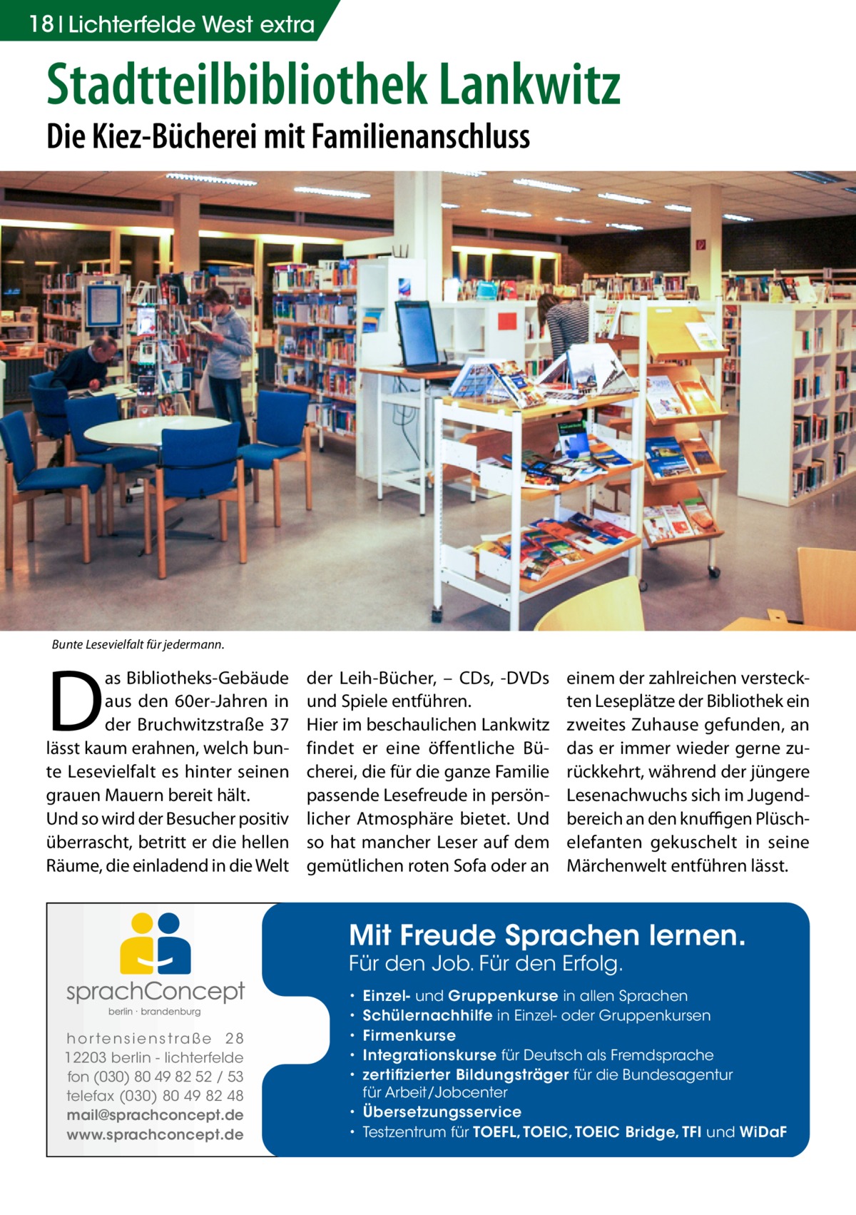 18 Lichterfelde West extra  Stadtteilbibliothek Lankwitz Die Kiez-Bücherei mit Familienanschluss  Bunte Lesevielfalt für jedermann.  D  as Bibliotheks-Gebäude aus den 60er-Jahren in der Bruchwitzstraße  37 lässt kaum erahnen, welch bunte Lesevielfalt es hinter seinen grauen Mauern bereit hält. Und so wird der Besucher positiv überrascht, betritt er die hellen Räume, die einladend in die Welt  der Leih-Bücher, – CDs, -DVDs und Spiele entführen. Hier im beschaulichen Lankwitz findet er eine öffentliche Bücherei, die für die ganze Familie passende Lesefreude in persönlicher Atmosphäre bietet. Und so hat mancher Leser auf dem gemütlichen roten Sofa oder an  einem der zahlreichen versteckten Leseplätze der Bibliothek ein zweites Zuhause gefunden, an das er immer wieder gerne zurückkehrt, während der jüngere Lesenachwuchs sich im Jugendbereich an den knuffigen Plüsch­ elefanten gekuschelt in seine Märchenwelt entführen lässt.  Mit Freude Sprachen lernen. Für den Job. Für den Erfolg.  h o r te n s i e n s t ra ß e 2 8 12203 berlin - lichterfelde fon (030) 80 49 82 52 / 53 telefax (030) 80 49 82 48 mail@sprachconcept.de www.sprachconcept.de  Einzel- und Gruppenkurse in allen Sprachen Schülernachhilfe in Einzel- oder Gruppenkursen Firmenkurse Integrationskurse für Deutsch als Fremdsprache zertifizierter Bildungsträger für die Bundesagentur für Arbeit/Jobcenter • Übersetzungsservice • Testzentrum für TOEFL, TOEIC, TOEIC Bridge, TFI und WiDaF • • • • •