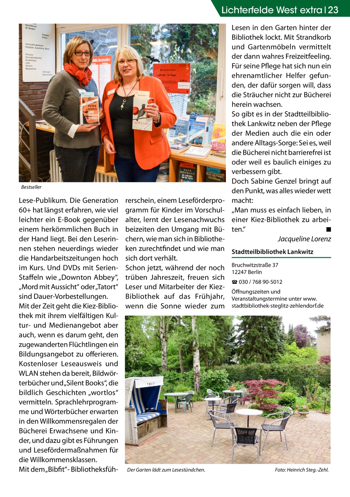 Lichterfelde West extra 23 Lesen in den Garten hinter der Bibliothek lockt. Mit Strandkorb und Gartenmöbeln vermittelt der dann wahres Freizeitfeeling. Für seine Pflege hat sich nun ein ehrenamtlicher Helfer gefunden, der dafür sorgen will, dass die Sträucher nicht zur Bücherei herein wachsen. So gibt es in der Stadtteilbibliothek Lankwitz neben der Pflege der Medien auch die ein oder andere Alltags-Sorge: Sei es, weil die Bücherei nicht barrierefrei ist oder weil es baulich einiges zu verbessern gibt. Doch Sabine Genzel bringt auf den Punkt, was alles wieder wett macht: „Man muss es einfach lieben, in einer Kiez-Bibliothek zu arbeiten.“� ◾ � Jacqueline Lorenz  Bestseller  Lese-Publikum. Die Generation 60+ hat längst erfahren, wie viel leichter ein E-Book gegenüber einem herkömmlichen Buch in der Hand liegt. Bei den Leserinnen stehen neuerdings wieder die Handarbeitszeitungen hoch im Kurs. Und DVDs mit SerienStaffeln wie „Downton Abbey“, „Mord mit Aussicht“ oder „Tatort“ sind Dauer-Vorbestellungen. Mit der Zeit geht die Kiez-Bibliothek mit ihrem vielfältigen Kultur- und Medienangebot aber auch, wenn es darum geht, den zugewanderten Flüchtlingen ein Bildungsangebot zu offerieren. Kostenloser Leseausweis und WLAN stehen da bereit, Bildwörterbücher und „Silent Books“, die bildlich Geschichten „wortlos“ vermitteln. Sprachlehrprogramme und Wörterbücher erwarten in den Willkommensregalen der Bücherei Erwachsene und Kinder, und dazu gibt es Führungen und Lesefördermaßnahmen für die Willkommensklassen. Mit dem „Bibfit“- Bibliotheksfüh rerschein, einem Leseförderprogramm für Kinder im Vorschulalter, lernt der Lesenachwuchs beizeiten den Umgang mit Büchern, wie man sich in Bibliotheken zurechtfindet und wie man Stadtteilbibliothek Lankwitz sich dort verhält. Schon jetzt, während der noch Bruchwitzstraße 37 12247 Berlin trüben Jahreszeit, freuen sich ☎ 030 / 768 90-5012 Leser und Mitarbeiter der KiezÖffnungszeiten und Bibliothek auf das Frühjahr, Veranstaltungstermine unter www. wenn die Sonne wieder zum stadtbibliothek-steglitz-zehlendorf.de  Der Garten lädt zum Lesestündchen.�  Foto: Heinrich Steg.-Zehl.