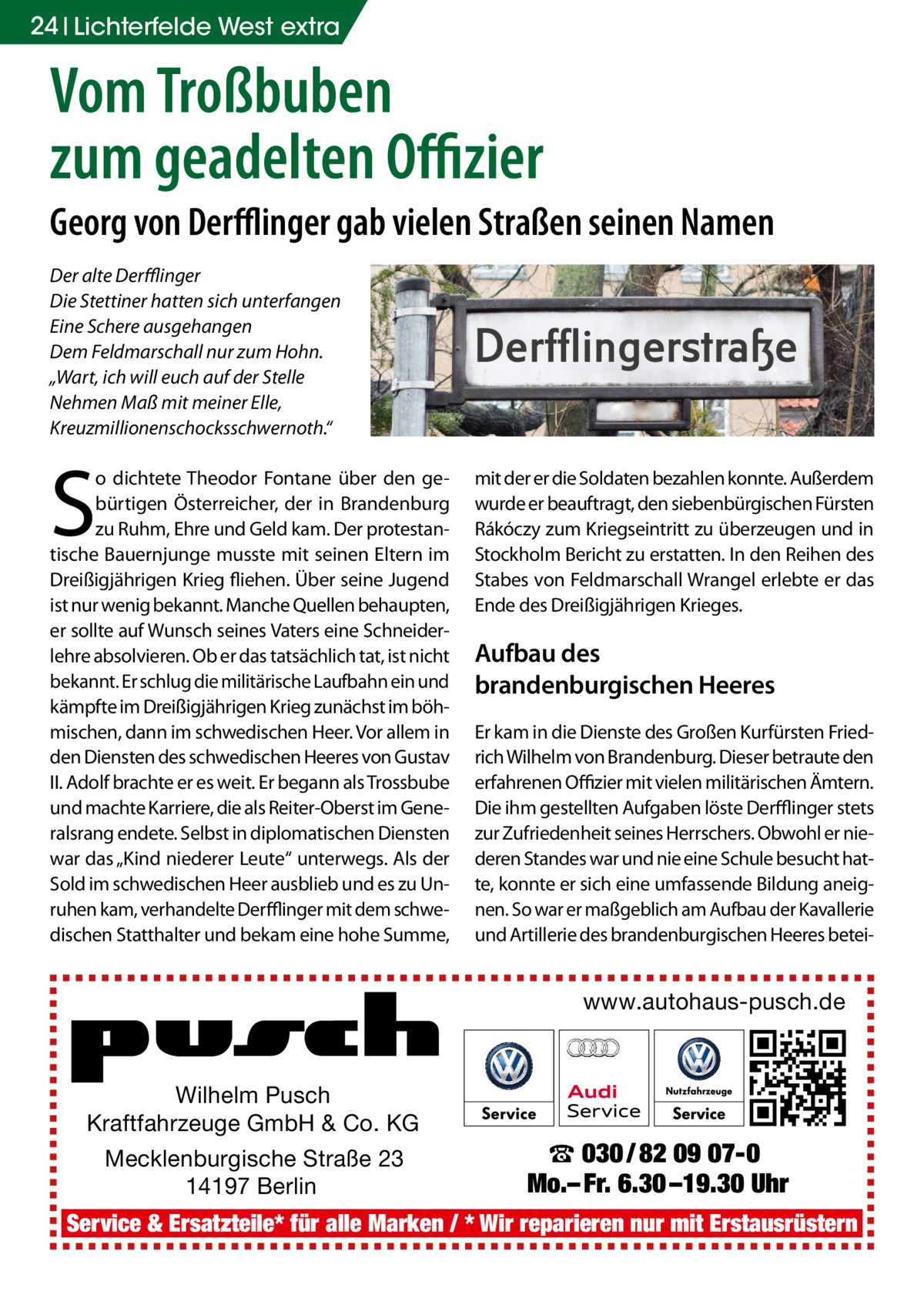 24 Lichterfelde West extra  Vom Troßbuben zum geadelten Offizier Georg von Derfflinger gab vielen Straßen seinen Namen Der alte Derfflinger Die Stettiner hatten sich unterfangen Eine Schere ausgehangen Dem Feldmarschall nur zum Hohn. „Wart, ich will euch auf der Stelle Nehmen Maß mit meiner Elle, Kreuzmillionenschocksschwernoth.“  S  o dichtete Theodor Fontane über den gebürtigen Österreicher, der in Brandenburg zu Ruhm, Ehre und Geld kam. Der protestantische Bauernjunge musste mit seinen Eltern im Dreißigjährigen Krieg fliehen. Über seine Jugend ist nur wenig bekannt. Manche Quellen behaupten, er sollte auf Wunsch seines Vaters eine Schneiderlehre absolvieren. Ob er das tatsächlich tat, ist nicht bekannt. Er schlug die militärische Laufbahn ein und kämpfte im Dreißigjährigen Krieg zunächst im böhmischen, dann im schwedischen Heer. Vor allem in den Diensten des schwedischen Heeres von Gustav II. Adolf brachte er es weit. Er begann als Trossbube und machte Karriere, die als Reiter-Oberst im Generalsrang endete. Selbst in diplomatischen Diensten war das „Kind niederer Leute“ unterwegs. Als der Sold im schwedischen Heer ausblieb und es zu Unruhen kam, verhandelte Derfflinger mit dem schwedischen Statthalter und bekam eine hohe Summe,  Derfflingerstraße mit der er die Soldaten bezahlen konnte. Außerdem wurde er beauftragt, den siebenbürgischen Fürsten Rákóczy zum Kriegseintritt zu überzeugen und in Stockholm Bericht zu erstatten. In den Reihen des Stabes von Feldmarschall Wrangel erlebte er das Ende des Dreißigjährigen Krieges.  Aufbau des brandenburgischen Heeres Er kam in die Dienste des Großen Kurfürsten Friedrich Wilhelm von Brandenburg. Dieser betraute den erfahrenen Offizier mit vielen militärischen Ämtern. Die ihm gestellten Aufgaben löste Derfflinger stets zur Zufriedenheit seines Herrschers. Obwohl er niederen Standes war und nie eine Schule besucht hatte, konnte er sich eine umfassende Bildung aneignen. So war er maßgeblich am Aufbau der Kavallerie und Artillerie des brandenburgischen Heeres betei www.autohaus-pusch.de  Wilhelm Pusch Kraftfahrzeuge GmbH & Co. KG Mecklenburgische Straße 23 14197 Berlin  ☎ 030 / 82 09 07-0 Mo.– Fr. 6.30 –19.30 Uhr  Service & Ersatzteile* für alle Marken / * Wir reparieren nur mit Erstausrüstern