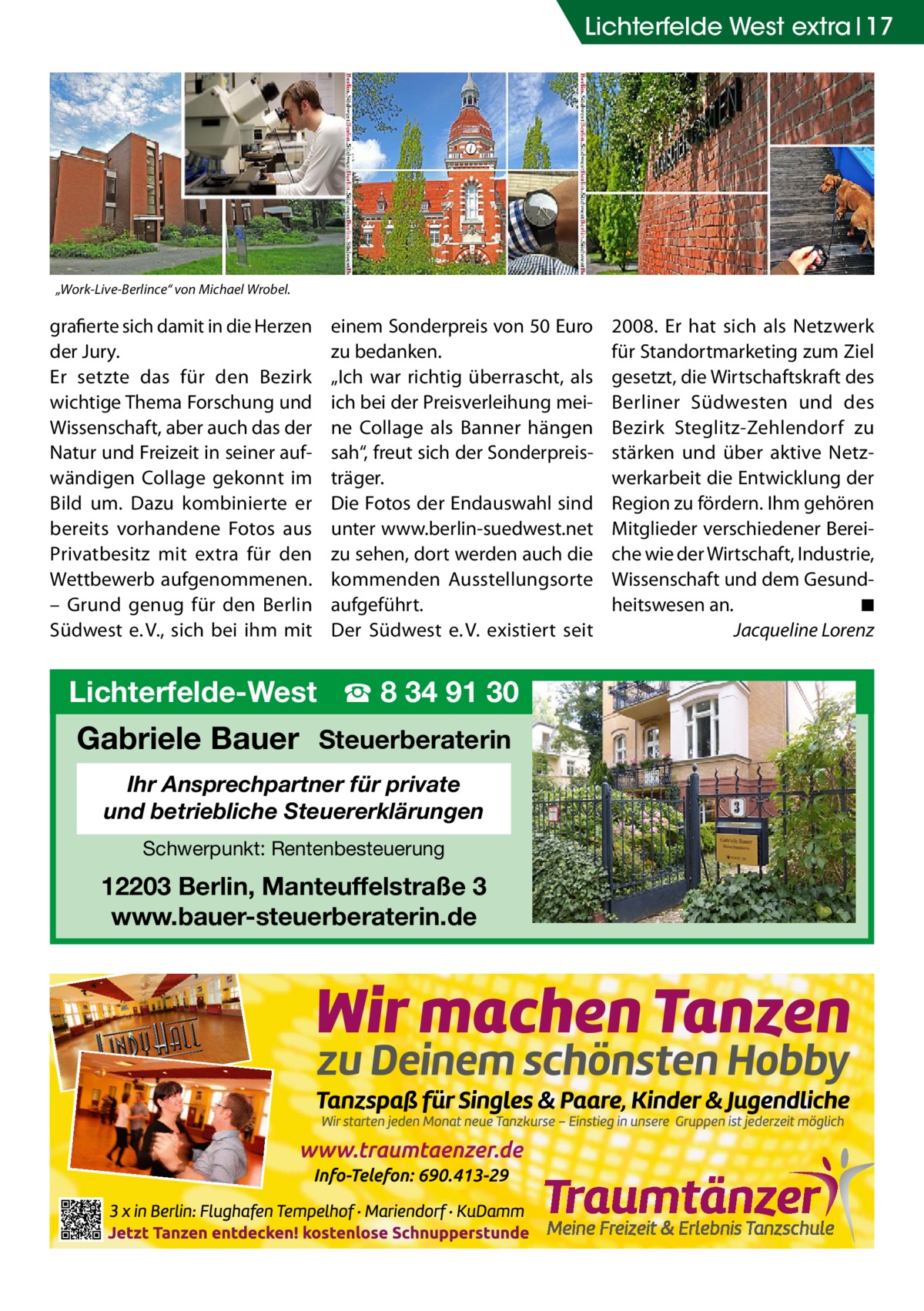 Lichterfelde West extra 17  „Work-Live-Berlince“ von Michael Wrobel.  grafierte sich damit in die Herzen der Jury. Er setzte das für den Bezirk wichtige Thema Forschung und Wissenschaft, aber auch das der Natur und Freizeit in seiner aufwändigen Collage gekonnt im Bild um. Dazu kombinierte er bereits vorhandene Fotos aus Privatbesitz mit extra für den Wettbewerb aufgenommenen. – Grund genug für den Berlin Südwest e. V., sich bei ihm mit  einem Sonderpreis von 50 Euro zu bedanken. „Ich war richtig überrascht, als ich bei der Preisverleihung meine Collage als Banner hängen sah“, freut sich der Sonderpreisträger. Die Fotos der Endauswahl sind unter www.berlin-suedwest.net zu sehen, dort werden auch die kommenden Ausstellungsorte aufgeführt. Der Südwest e. V. existiert seit  Lichterfelde-West ☎ 8 34 91 30  Gabriele Bauer Steuerberaterin Ihr Ansprechpartner für private und betriebliche Steuererklärungen Schwerpunkt: Rentenbesteuerung  12203 Berlin, Manteuffelstraße 3 www.bauer-steuerberaterin.de  2008. Er hat sich als Netzwerk für Standortmarketing zum Ziel gesetzt, die Wirtschaftskraft des Berliner Südwesten und des Bezirk Steglitz-Zehlendorf zu stärken und über aktive Netzwerkarbeit die Entwicklung der Region zu fördern. Ihm gehören Mitglieder verschiedener Bereiche wie der Wirtschaft, Industrie, Wissenschaft und dem Gesundheitswesen an.� ◾ � Jacqueline Lorenz