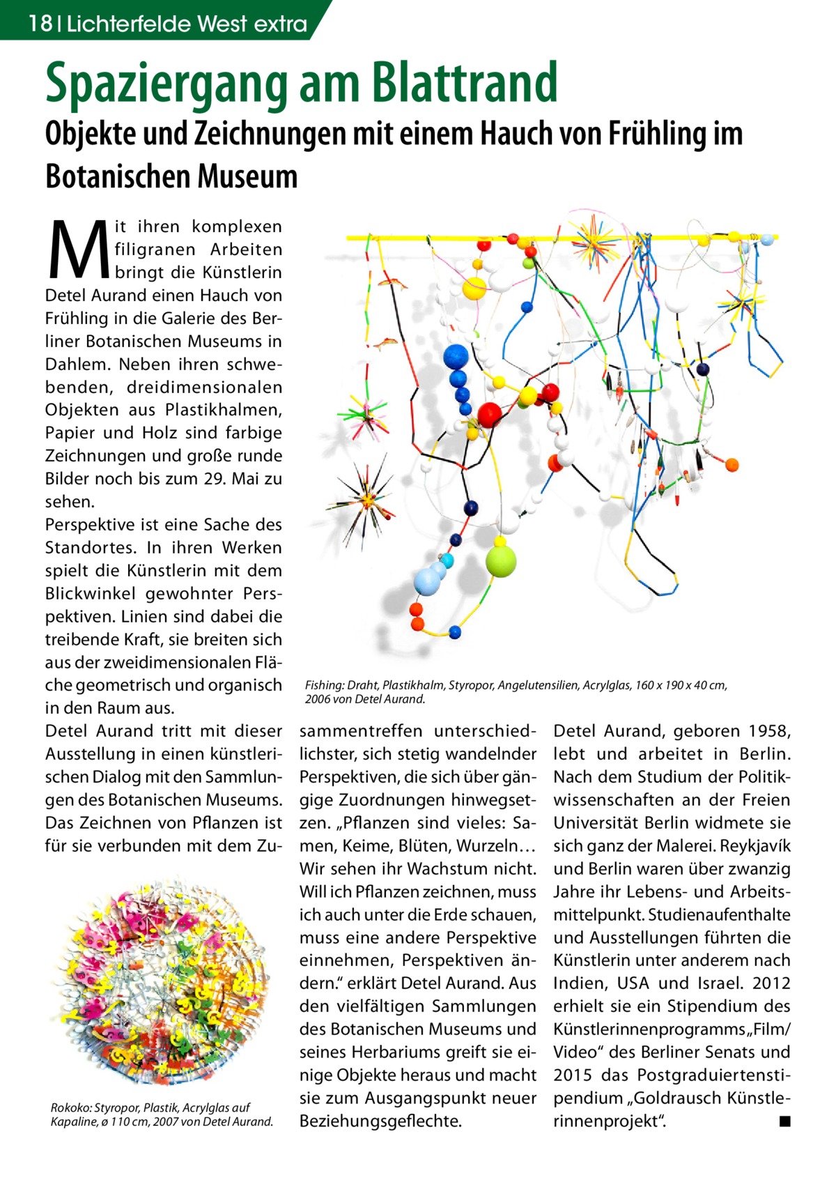 18 Lichterfelde West extra  Spaziergang am Blattrand  Objekte und Zeichnungen mit einem Hauch von Frühling im Botanischen Museum  M  it ihren komplexen filigranen Arbeiten bringt die Künstlerin Detel Aurand einen Hauch von Frühling in die Galerie des Berliner Botanischen Museums in Dahlem. Neben ihren schwebenden, dreidimensionalen Objekten aus Plastikhalmen, Papier und Holz sind farbige Zeichnungen und große runde Bilder noch bis zum 29. Mai zu sehen. Perspektive ist eine Sache des Standortes. In ihren Werken spielt die Künstlerin mit dem Blickwinkel gewohnter Perspektiven. Linien sind dabei die treibende Kraft, sie breiten sich aus der zweidimensionalen Fläche geometrisch und organisch in den Raum aus. Detel Aurand tritt mit dieser Ausstellung in einen künstlerischen Dialog mit den Sammlungen des Botanischen Museums. Das Zeichnen von Pflanzen ist für sie verbunden mit dem Zu Rokoko: Styropor, Plastik, Acrylglas auf Kapaline, ø 110 cm, 2007 von Detel Aurand.  Fishing: Draht, Plastikhalm, Styropor, Angelutensilien, Acrylglas, 160 x 190 x 40 cm, 2006 von Detel Aurand.  sammentreffen unterschiedlichster, sich stetig wandelnder Perspektiven, die sich über gängige Zuordnungen hinwegsetzen. „Pflanzen sind vieles: Samen, Keime, Blüten, Wurzeln… Wir sehen ihr Wachstum nicht. Will ich Pflanzen zeichnen, muss ich auch unter die Erde schauen, muss eine andere Perspektive einnehmen, Perspektiven ändern.“ erklärt Detel Aurand. Aus den vielfältigen Sammlungen des Botanischen Museums und seines Herbariums greift sie einige Objekte heraus und macht sie zum Ausgangspunkt neuer Beziehungsgeflechte.  Detel Aurand, geboren 1958, lebt und arbeitet in Berlin. Nach dem Studium der Politikwissenschaften an der Freien Universität Berlin widmete sie sich ganz der Malerei. Reykjavík und Berlin waren über zwanzig Jahre ihr Lebens- und Arbeitsmittelpunkt. Studienaufenthalte und Ausstellungen führten die Künstlerin unter anderem nach Indien, USA und Israel. 2012 erhielt sie ein Stipendium des Künstlerinnenprogramms „Film/ Video“ des Berliner Senats und 2015 das Postgraduiertenstipendium „Goldrausch Künstlerinnenprojekt“. � ◾
