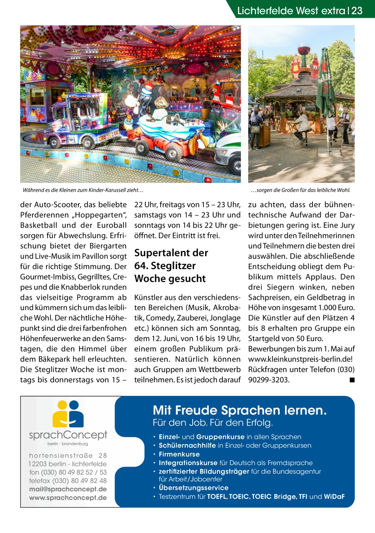 Lichterfelde West extra 23  Während es die Kleinen zum Kinder-Karussell zieht…  der Auto-Scooter, das beliebte Pferderennen „Hoppegarten“, Basketball und der Euroball sorgen für Abwechslung. Erfrischung bietet der Biergarten und Live-Musik im Pavillon sorgt für die richtige Stimmung. Der Gourmet-Imbiss, Gegrilltes, Crepes und die Knabberlok runden das vielseitige Programm ab und kümmern sich um das leibliche Wohl. Der nächtliche Höhepunkt sind die drei farbenfrohen Höhenfeuerwerke an den Samstagen, die den Himmel über dem Bäkepark hell erleuchten. Die Steglitzer Woche ist montags bis donnerstags von 15 –  …sorgen die Großen für das leibliche Wohl.  22 Uhr, freitags von 15 – 23 Uhr, samstags von 14 – 23 Uhr und sonntags von 14 bis 22 Uhr geöffnet. Der Eintritt ist frei.  Supertalent der 64. Steglitzer Woche gesucht Künstler aus den verschiedensten Bereichen (Musik, Akrobatik, Comedy, Zauberei, Jonglage etc.) können sich am Sonntag, dem 12. Juni, von 16 bis 19 Uhr, einem großen Publikum präsentieren. Natürlich können auch Gruppen am Wettbewerb teilnehmen. Es ist jedoch darauf  zu achten, dass der bühnentechnische Aufwand der Darbietungen gering ist. Eine Jury wird unter den Teilnehmerinnen und Teilnehmern die besten drei auswählen. Die abschließende Entscheidung obliegt dem Publikum mittels Applaus. Den drei Siegern winken, neben Sachpreisen, ein Geldbetrag in Höhe von insgesamt 1.000 Euro. Die Künstler auf den Plätzen 4 bis 8 erhalten pro Gruppe ein Startgeld von 50 Euro. Bewerbungen bis zum 1. Mai auf www.kleinkunstpreis-berlin.de! Rückfragen unter Telefon (030) 90299-3203. � ◾  Mit Freude Sprachen lernen. Für den Job. Für den Erfolg.  h o r te n s i e n s t ra ß e 2 8 12203 berlin - lichterfelde fon (030) 80 49 82 52 / 53 telefax (030) 80 49 82 48 mail@sprachconcept.de www.sprachconcept.de  Einzel- und Gruppenkurse in allen Sprachen Schülernachhilfe in Einzel- oder Gruppenkursen Firmenkurse Integrationskurse für Deutsch als Fremdsprache zertifizierter Bildungsträger für die Bundesagentur für Arbeit/Jobcenter • Übersetzungsservice • Testzentrum für TOEFL, TOEIC, TOEIC Bridge, TFI und WiDaF • • • • •