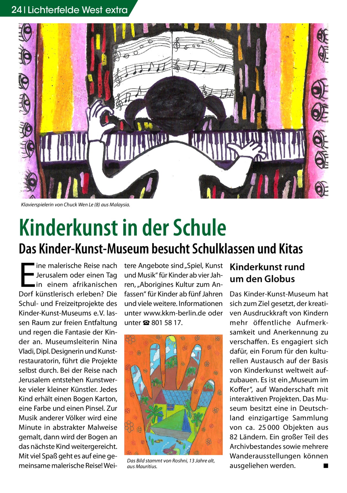 24 Lichterfelde West extra  Klavierspielerin von Chuck Wen Le (8) aus Malaysia.  Kinderkunst in der Schule  Das Kinder-Kunst-Museum besucht Schulklassen und Kitas  E  ine malerische Reise nach Jerusalem oder einen Tag in einem afrikanischen Dorf künstlerisch erleben? Die Schul- und Freizeitprojekte des Kinder-Kunst-Museums e. V. lassen Raum zur freien Entfaltung und regen die Fantasie der Kinder an. Museumsleiterin Nina Vladi, Dipl. Designerin und Kunstrestauratorin, führt die Projekte selbst durch. Bei der Reise nach Jerusalem entstehen Kunstwerke vieler kleiner Künstler. Jedes Kind erhält einen Bogen Karton, eine Farbe und einen Pinsel. Zur Musik anderer Völker wird eine Minute in abstrakter Malweise gemalt, dann wird der Bogen an das nächste Kind weitergereicht. Mit viel Spaß geht es auf eine gemeinsame malerische Reise! Wei tere Angebote sind „Spiel, Kunst und Musik“ für Kinder ab vier Jahren, „Aborigines Kultur zum Anfassen“ für Kinder ab fünf Jahren und viele weitere. Informationen unter www.kkm-berlin.de oder unter ☎ 801 58 17.  Das Bild stammt von Roshni, 13 Jahre alt, aus Mauritius.  Kinderkunst rund um den Globus Das Kinder-Kunst-Museum hat sich zum Ziel gesetzt, der kreativen Ausdruckkraft von Kindern mehr öffentliche Aufmerksamkeit und Anerkennung zu verschaffen. Es engagiert sich dafür, ein Forum für den kulturellen Austausch auf der Basis von Kinderkunst weltweit aufzubauen. Es ist ein „Museum im Koffer“, auf Wanderschaft mit interaktiven Projekten. Das Museum besitzt eine in Deutschland einzigartige Sammlung von ca. 25 000 Objekten aus 82 Ländern. Ein großer Teil des Archivbestandes sowie mehrere Wanderausstellungen können ausgeliehen werden. � ◾