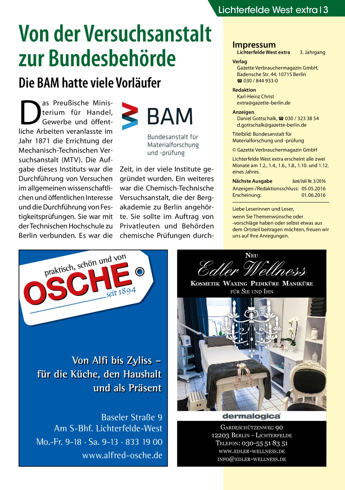 Lichterfelde West extra 3  Von der Versuchsanstalt zur Bundesbehörde Die BAM hatte viele Vorläufer  Lichterfelde West extra	  3. Jahrgang  Verlag Gazette Verbrauchermagazin GmbH, Badensche Str. 44, 10715 Berlin ☎ 030 / 844 933-0 Redaktion Karl-Heinz Christ extra@gazette-berlin.de  D  as Preußische Ministerium für Handel, Gewerbe und öffentliche Arbeiten veranlasste im Jahr 1871 die Errichtung der Mechanisch-Technischen Versuchsanstalt (MTV). Die Aufgabe dieses Instituts war die Durchführung von Versuchen im allgemeinen wissenschaftlichen und öffentlichen Interesse und die Durchführung von Festigkeitsprüfungen. Sie war mit der Technischen Hochschule zu Berlin verbunden. Es war die  Impressum  Anzeigen Daniel Gottschalk, ☎ 030 / 323 38 54 d.gottschalk@gazette-berlin.de Titelbild: Bundesanstalt für Materialforschung und -prüfung © Gazette Verbrauchermagazin GmbH  Zeit, in der viele Institute gegründet wurden. Ein weiteres war die Chemisch-Technische Versuchsanstalt, die der Bergakademie zu Berlin angehörte. Sie sollte im Auftrag von Privatleuten und Behörden chemische Prüfungen durch Lichterfelde West extra erscheint alle zwei Monate am 1.2., 1.4., 1.6., 1.8., 1.10. und 1.12. eines Jahres. Nächste Ausgabe 	 Juni/Juli Nr. 3/2016 Anzeigen-/Redaktionsschluss:	05.05.2016 Erscheinung:	01.06.2016 Liebe Leserinnen und Leser, wenn Sie Themen­wünsche oder -vorschläge haben oder selbst etwas aus dem Ortsteil beitragen möchten, freuen wir uns auf Ihre Anregungen.  NEU  Edler Wellness  KOSMETIK WAXING PEDIKÜRE MANIKÜRE FÜR SIE UND IHN  Baseler Straße 9 Am S-Bhf. Lichterfelde-West Mo.-Fr. 9-18 · Sa. 9-13 · 833 19 00 www.alfred-osche.de  GARDESCHÜTZENWEG 90 12203 BERLIN - LICHTERFELDE TELEFON: 030-55 51 83 51 WWW.EDLER-WELLNESS.DE INFO@EDLER-WELLNESS.DE