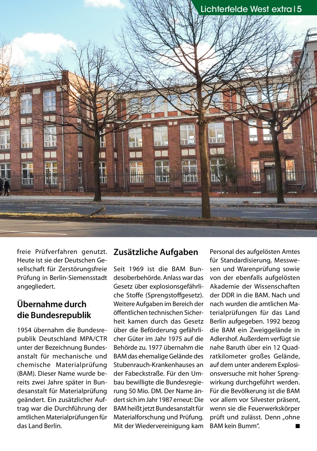 Lichterfelde West extra 5  freie Prüfverfahren genutzt. Zusätzliche Aufgaben Heute ist sie der Deutschen Gesellschaft für Zerstörungsfreie Seit 1969 ist die BAM BunPrüfung in Berlin-Siemensstadt desoberbehörde. Anlass war das angegliedert. Gesetz über explosionsgefährliche Stoffe (Sprengstoffgesetz). Weitere Aufgaben im Bereich der Übernahme durch öffentlichen technischen Sicherdie Bundesrepublik heit kamen durch das Gesetz 1954 übernahm die Bundesre- über die Beförderung gefährlipublik Deutschland MPA/CTR cher Güter im Jahr 1975 auf die unter der Bezeichnung Bundes- Behörde zu. 1977 übernahm die anstalt für mechanische und BAM das ehemalige Gelände des chemische Materialprüfung Stubenrauch-Krankenhauses an (BAM). Dieser Name wurde be- der Fabeckstraße. Für den Umreits zwei Jahre später in Bun- bau bewilligte die Bundesregiedesanstalt für Materialprüfung rung 50 Mio. DM. Der Name ängeändert. Ein zusätzlicher Auf- dert sich im Jahr 1987 erneut: Die trag war die Durchführung der BAM heißt jetzt Bundesanstalt für amtlichen Materialprüfungen für Materialforschung und Prüfung. das Land Berlin. Mit der Wiedervereinigung kam  Personal des aufgelösten Amtes für Standardisierung, Messwesen und Warenprüfung sowie von der ebenfalls aufgelösten Akademie der Wissenschaften der DDR in die BAM. Nach und nach wurden die amtlichen Materialprüfungen für das Land Berlin aufgegeben. 1992 bezog die BAM ein Zweiggelände in Adlershof. Außerdem verfügt sie nahe Baruth über ein 12 Quadratkilometer großes Gelände, auf dem unter anderem Explosionsversuche mit hoher Sprengwirkung durchgeführt werden. Für die Bevölkerung ist die BAM vor allem vor Silvester präsent, wenn sie die Feuerwerkskörper prüft und zulässt. Denn „ohne BAM kein Bumm“. � ◾