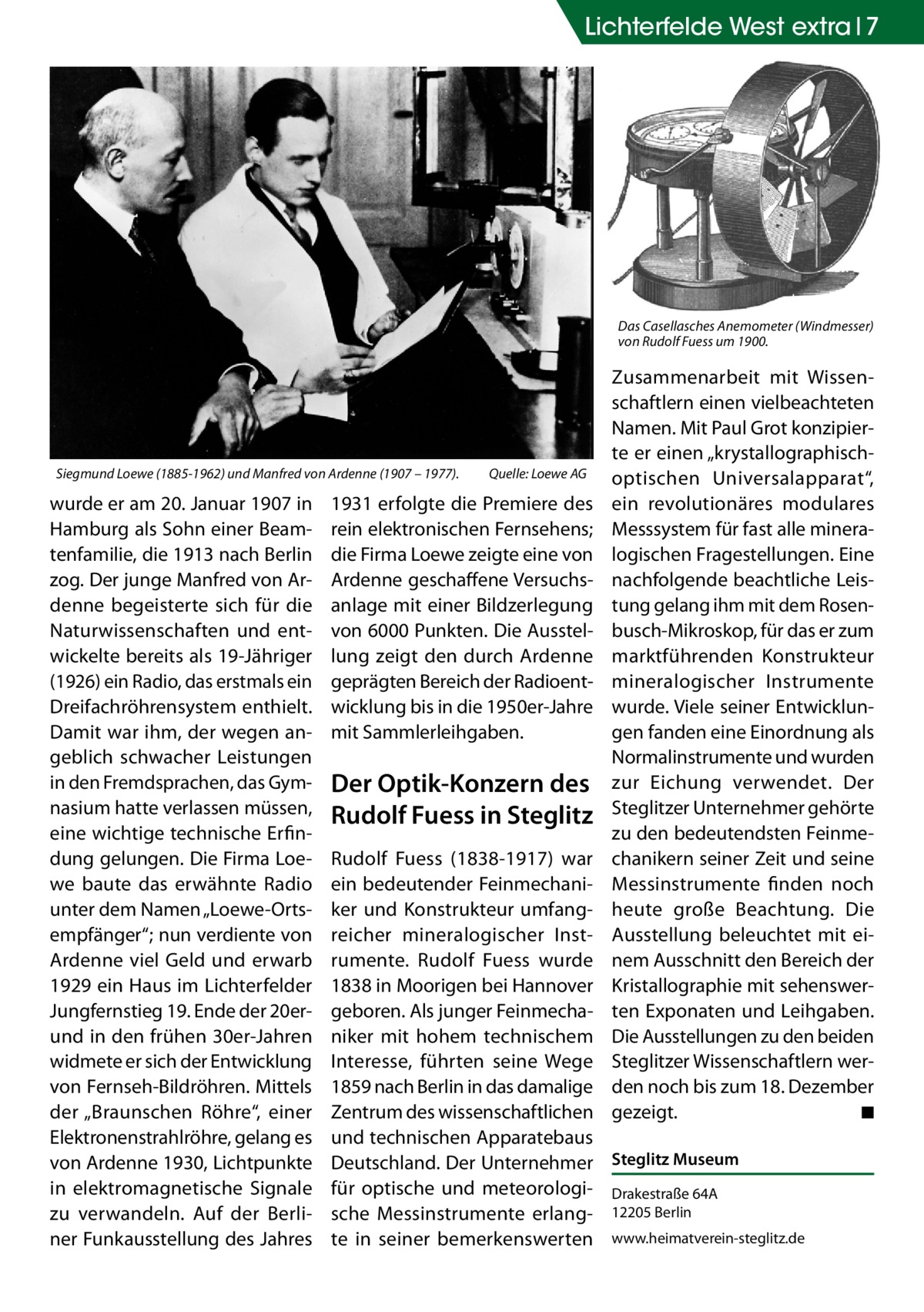 Lichterfelde West extra 7  Das Casellasches Anemometer (Windmesser) von Rudolf Fuess um 1900.  Siegmund Loewe (1885-1962) und Manfred von Ardenne (1907 – 1977).�  wurde er am 20. Januar 1907 in Hamburg als Sohn einer Beamtenfamilie, die 1913 nach Berlin zog. Der junge Manfred von Ardenne begeisterte sich für die Naturwissenschaften und entwickelte bereits als 19-Jähriger (1926) ein Radio, das erstmals ein Dreifachröhrensystem enthielt. Damit war ihm, der wegen angeblich schwacher Leistungen in den Fremdsprachen, das Gymnasium hatte verlassen müssen, eine wichtige technische Erfindung gelungen. Die Firma Loewe baute das erwähnte Radio unter dem Namen „Loewe-Ortsempfänger“; nun verdiente von Ardenne viel Geld und erwarb 1929 ein Haus im Lichterfelder Jungfernstieg 19. Ende der 20erund in den frühen 30er-Jahren widmete er sich der Entwicklung von Fernseh-Bild­röhren. Mittels der „Braunschen Röhre“, einer Elektronenstrahlröhre, gelang es von Ardenne 1930, Lichtpunkte in elektromagnetische Signale zu verwandeln. Auf der Berliner Funkausstellung des Jahres  Quelle: Loewe AG  1931 erfolgte die Premiere des rein elektronischen Fernsehens; die Firma Loewe zeigte eine von Ardenne geschaffene Versuchsanlage mit einer Bildzerlegung von 6000 Punkten. Die Ausstellung zeigt den durch Ardenne geprägten Bereich der Radioentwicklung bis in die 1950er-Jahre mit Sammlerleihgaben.  Der Optik-Konzern des Rudolf Fuess in Steglitz  Zusammenarbeit mit Wissenschaftlern einen vielbeachteten Namen. Mit Paul Grot konzipierte er einen „krystallographischoptischen Universalapparat“, ein revolutionäres modulares Messsystem für fast alle mineralogischen Fragestellungen. Eine nachfolgende beachtliche Leistung gelang ihm mit dem Rosenbusch-Mikroskop, für das er zum marktführenden Konstrukteur mineralogischer Instrumente wurde. Viele seiner Entwicklungen fanden eine Einordnung als Normalinstrumente und wurden zur Eichung verwendet. Der Steglitzer Unternehmer gehörte zu den bedeutendsten Feinmechanikern seiner Zeit und seine Messinstrumente finden noch heute große Beachtung. Die Ausstellung beleuchtet mit einem Ausschnitt den Bereich der Kristallographie mit sehenswerten Exponaten und Leihgaben. Die Ausstellungen zu den beiden Steglitzer Wissenschaftlern werden noch bis zum 18. Dezember gezeigt. � ◾  Rudolf Fuess (1838-1917) war ein bedeutender Feinmechaniker und Konstrukteur umfangreicher mineralogischer Instrumente. Rudolf Fuess wurde 1838 in Moorigen bei Hannover geboren. Als junger Feinmechaniker mit hohem technischem Interesse, führten seine Wege 1859 nach Berlin in das damalige Zentrum des wissenschaftlichen und technischen Apparatebaus Deutschland. Der Unternehmer Steglitz Museum für optische und meteorologi- Drakestraße 64A sche Messinstrumente erlang- 12205 Berlin te in seiner bemerkenswerten www.heimatverein-steglitz.de