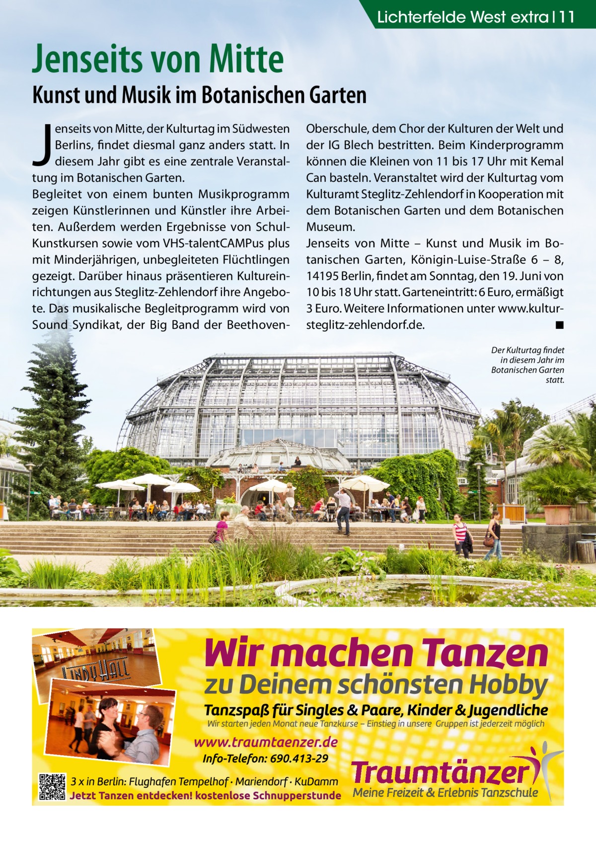 Lichterfelde West extra 11  Jenseits von Mitte  Kunst und Musik im Botanischen Garten  J  enseits von Mitte, der Kulturtag im Südwesten Berlins, findet diesmal ganz anders statt. In diesem Jahr gibt es eine zentrale Veranstaltung im Botanischen Garten. Begleitet von einem bunten Musikprogramm zeigen Künstlerinnen und Künstler ihre Arbeiten. Außerdem werden Ergebnisse von SchulKunstkursen sowie vom VHS-talentCAMPus plus mit Minderjährigen, unbegleiteten Flüchtlingen gezeigt. Darüber hinaus präsentieren Kultureinrichtungen aus Steglitz-Zehlendorf ihre Angebote. Das musikalische Begleitprogramm wird von Sound Syndikat, der Big Band der Beethoven Oberschule, dem Chor der Kulturen der Welt und der IG Blech bestritten. Beim Kinderprogramm können die Kleinen von 11 bis 17 Uhr mit Kemal Can basteln. Veranstaltet wird der Kulturtag vom Kulturamt Steglitz-Zehlendorf in Kooperation mit dem Botanischen Garten und dem Botanischen Museum. Jenseits von Mitte – Kunst und Musik im Botanischen Garten, Königin-Luise-Straße  6 – 8, 14195 Berlin, findet am Sonntag, den 19. Juni von 10 bis 18 Uhr statt. Garteneintritt: 6 Euro, ermäßigt 3 Euro. Weitere Informationen unter www.kultursteglitz-zehlendorf.de. ◾ Der Kulturtag findet in diesem Jahr im Botanischen Garten statt.