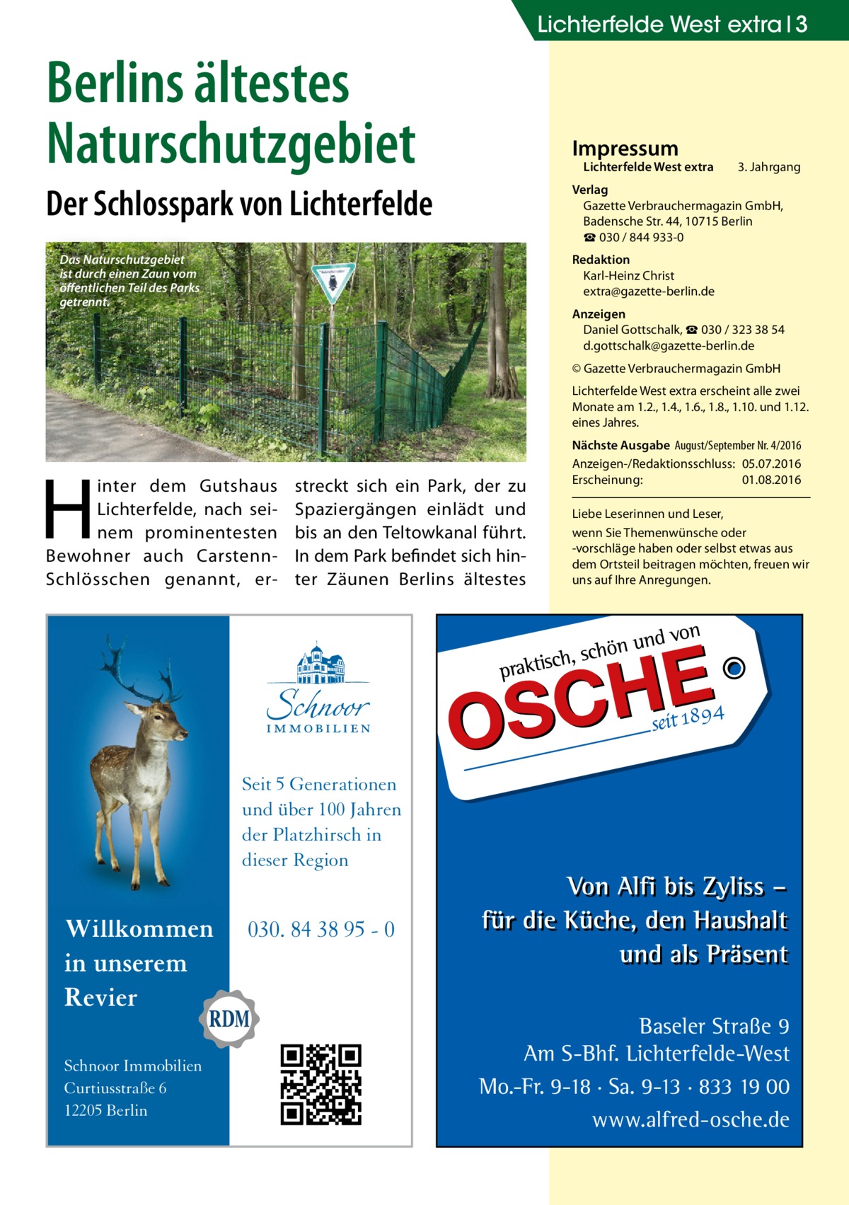 Lichterfelde West extra 3  Berlins ältestes Naturschutzgebiet  Impressum  Lichterfelde West extra  Der Schlosspark von Lichterfelde  3. Jahrgang  Verlag Gazette Verbrauchermagazin GmbH, Badensche Str. 44, 10715 Berlin ☎ 030 / 844 933-0  Das Naturschutzgebiet ist durch einen Zaun vom öffentlichen Teil des Parks getrennt.  Redaktion Karl-Heinz Christ extra@gazette-berlin.de Anzeigen Daniel Gottschalk, ☎ 030 / 323 38 54 d.gottschalk@gazette-berlin.de © Gazette Verbrauchermagazin GmbH Lichterfelde West extra erscheint alle zwei Monate am 1.2., 1.4., 1.6., 1.8., 1.10. und 1.12. eines Jahres.  H  inter dem Gutshaus Lichterfelde, nach seinem prominentesten Bewohner auch CarstennSchlösschen genannt, er streckt sich ein Park, der zu Spaziergängen einlädt und bis an den Teltowkanal führt. In dem Park befindet sich hinter Zäunen Berlins ältestes  Nächste Ausgabe August/September Nr. 4/2016 Anzeigen-/Redaktionsschluss: 05.07.2016 Erscheinung: 01.08.2016 Liebe Leserinnen und Leser, wenn Sie Themenwünsche oder -vorschläge haben oder selbst etwas aus dem Ortsteil beitragen möchten, freuen wir uns auf Ihre Anregungen.  Seit 5 Generationen und über 100 Jahren der Platzhirsch in dieser Region  Willkommen in unserem Revier Schnoor Immobilien Curtiusstraße 6 12205 Berlin  030. 84 38 95 - 0  Baseler Straße 9 Am S-Bhf. Lichterfelde-West Mo.-Fr. 9-18 · Sa. 9-13 · 833 19 00 www.alfred-osche.de