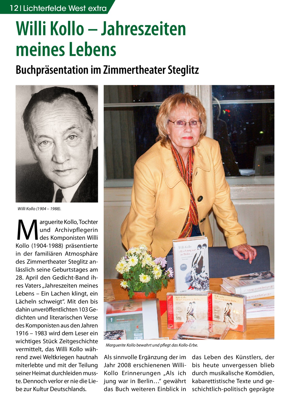 12 Lichterfelde West extra  Willi Kollo – Jahreszeiten meines Lebens Buchpräsentation im Zimmertheater Steglitz  Willi Kollo (1904 – 1988).  M  arguerite Kollo, Tochter und Archivpflegerin des Komponisten Willi Kollo (1904-1988) präsentierte in der familiären Atmosphäre des Zimmertheater Steglitz anlässlich seine Geburtstages am 28.  April den Gedicht-Band ihres Vaters „Jahreszeiten meines Lebens – Ein Lachen klingt, ein Lächeln schweigt“. Mit den bis dahin unveröffentlichten 103 Gedichten und literarischen Verse des Komponisten aus den Jahren 1916 – 1983 wird dem Leser ein wichtiges Stück Zeitgeschichte vermittelt, das Willi Kollo während zwei Weltkriegen hautnah miterlebte und mit der Teilung seiner Heimat durchleiden musste. Dennoch verlor er nie die Liebe zur Kultur Deutschlands.  Marguerite Kollo bewahrt und pflegt das Kollo-Erbe.  Als sinnvolle Ergänzung der im Jahr 2008 erschienenen WilliKollo Erinnerungen „Als ich jung war in Berlin…“ gewährt das Buch weiteren Einblick in  das Leben des Künstlers, der bis heute unvergessen blieb durch musikalische Komödien, kabarettistische Texte und geschichtlich-politisch geprägte