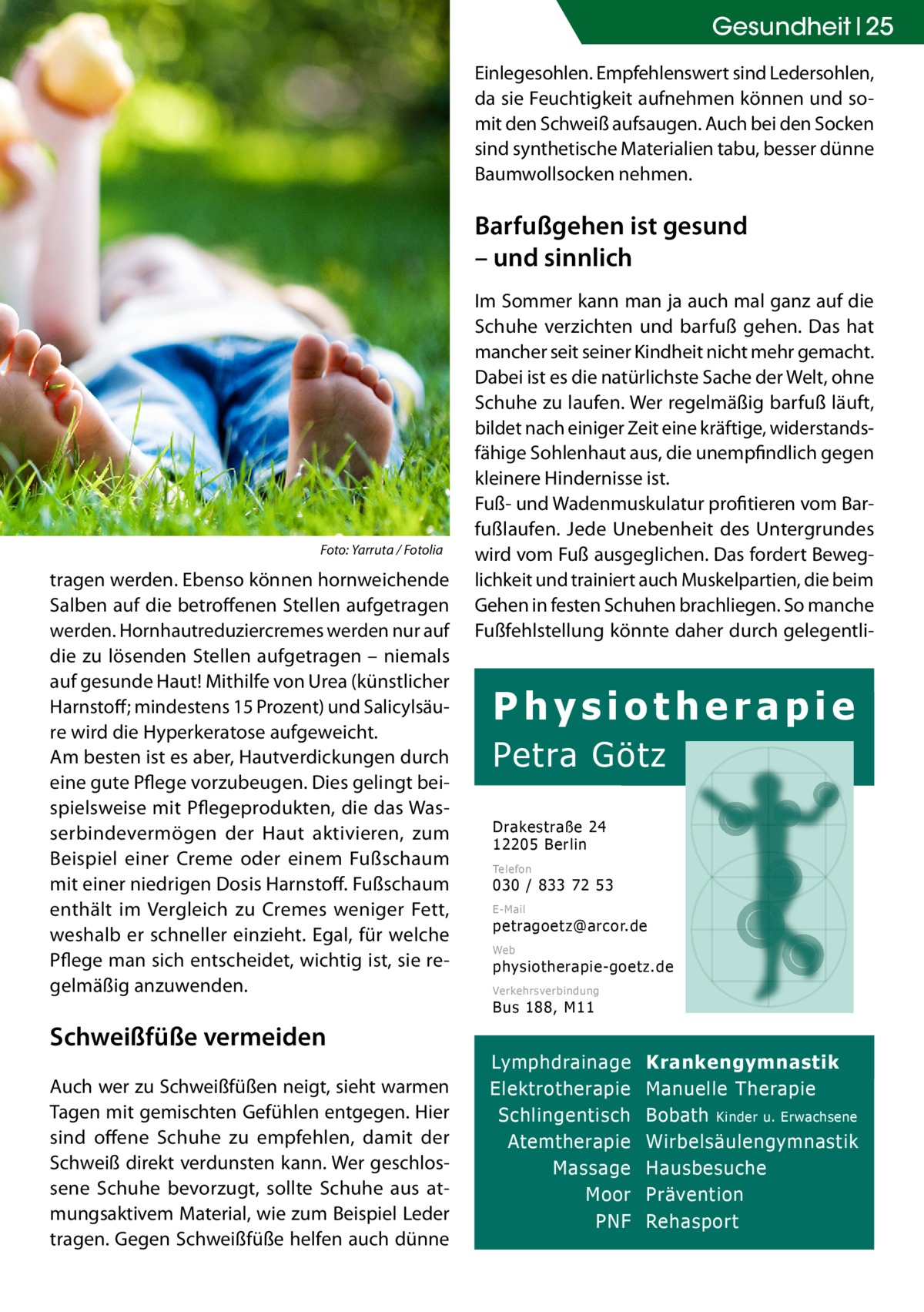 Gesundheit 25 Einlegesohlen. Empfehlenswert sind Ledersohlen, da sie Feuchtigkeit aufnehmen können und somit den Schweiß aufsaugen. Auch bei den Socken sind synthetische Materialien tabu, besser dünne Baumwollsocken nehmen.  Barfußgehen ist gesund – und sinnlich  �  Foto: Yarruta / Fotolia  tragen werden. Ebenso können hornweichende Salben auf die betroffenen Stellen aufgetragen werden. Hornhautreduziercremes werden nur auf die zu lösenden Stellen aufgetragen – niemals auf gesunde Haut! Mithilfe von Urea (künstlicher Harnstoff; mindestens 15 Prozent) und Salicylsäure wird die Hyperkeratose aufgeweicht. Am besten ist es aber, Hautverdickungen durch eine gute Pflege vorzubeugen. Dies gelingt beispielsweise mit Pflegeprodukten, die das Wasserbindevermögen der Haut aktivieren, zum Beispiel einer Creme oder einem Fußschaum mit einer niedrigen Dosis Harnstoff. Fußschaum enthält im Vergleich zu Cremes weniger Fett, weshalb er schneller einzieht. Egal, für welche Pflege man sich entscheidet, wichtig ist, sie regelmäßig anzuwenden.  Im Sommer kann man ja auch mal ganz auf die Schuhe verzichten und barfuß gehen. Das hat mancher seit seiner Kindheit nicht mehr gemacht. Dabei ist es die natürlichste Sache der Welt, ohne Schuhe zu laufen. Wer regelmäßig barfuß läuft, bildet nach einiger Zeit eine kräftige, widerstandsfähige Sohlenhaut aus, die unempfindlich gegen kleinere Hindernisse ist. Fuß- und Wadenmuskulatur profitieren vom Barfußlaufen. Jede Unebenheit des Untergrundes wird vom Fuß ausgeglichen. Das fordert Beweglichkeit und trainiert auch Muskelpartien, die beim Gehen in festen Schuhen brachliegen. So manche Fußfehlstellung könnte daher durch gelegentli Physiotherapie Petra Götz Drakestraße 24 12205 Berlin Telefon  030 / 833 72 53 E-Mail  petragoetz@arcor.de Web  physiotherapie-goetz.de Verkehrsverbindung  Bus 188, M11  Schweißfüße vermeiden Auch wer zu Schweißfüßen neigt, sieht warmen Tagen mit gemischten Gefühlen entgegen. Hier sind offene Schuhe zu empfehlen, damit der Schweiß direkt verdunsten kann. Wer geschlossene Schuhe bevorzugt, sollte Schuhe aus atmungsaktivem Material, wie zum Beispiel Leder tragen. Gegen Schweißfüße helfen auch dünne  Lymphdrainage Elektrotherapie Schlingentisch Atemtherapie Massage Moor PNF  Krankengymnastik Manuelle Therapie Bobath Kinder u. Erwachsene Wirbelsäulengymnastik Hausbesuche Prävention Rehasport